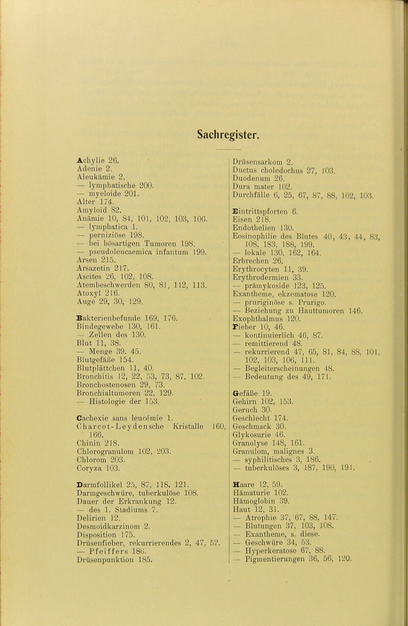 Sachregister. Achylie 26. Adenie 2. Aleukiimie 2. — lymphatische 200. — niyeloide 201. Alter 174. Amyloid 82. Anämie 10, 84, 101, 102, 103, lOG. — lymphatica 1. — perniziöse 198. — bei bösai'tigen Tumoren 198. — pseudoleucaemica infantum 199. Arsen 215. Arsazetin 217. Ascites 26, 102, 108. Atembeschwerden 80, 81, 112, 113. Atoxyl 216. Auge 29, 30, 129. Bakterienbefunde 169, 176. Bindegewebe 130, 161. — Zellen des 130. Blut 11, 38. — Menge 39. 45. Blutgefäße 154. Blutplättchen 11, 40. Bronchitis 12, 22, :)3, 73, 87. 102. Bronchostenosen 29, 73. Bronchialtumoren 22, 129. — Histologie der ]53. Cachexie sans leuc^mie 1. Charcot-Leydensche Kristalle 160, 166. Chinin 218. Chlorogranulom 102, 203. Chlorom 203. Coryza 103. Darmfollikel 25, 87, IIS. 121. Darmgeschwüre, tuberkulöse 108. Dauer der Erkrankung 12. — des 1. Stadiums 7. Delirien 12. Desmoidkarzinom 2. Disposition 175. Drüsenfieber, rekurrierendes 2, 47, 52. — Pfeiffers 186. Drüsenpunktion 185. Drüsensarkom 2. Ductus choledüchus 27, 103. Duodenum 26. Dura mater 102. DurclifäUe 6, 25, 67, 87, 88, 102, 103. Eintrittspforten 6. Eisen 218. Endothelien 130. Eosinophilie des Blutes 40, 43, 44, 8.3, 108, 183, 188, 199. — lokale 130, 162, 164. Erbrechen 26. Erythrocyten 11, 39. Erythrodermien 33. — prämykoside 123, 125. Exantheme, ekzematöse 120. — pruriginöse s. Prurigo. — Beziehung zu Hauttumoren 146. Exophthalmus 120. Fieber 10, 46. — kontinuierlich 46, 87. —■ remittierend 48. — rekurrierend 47, 65, 81, 84, 88, 101, 102, 103, 106, III. — Begleiterscheinungen 48. — Bedeutung des 49, 171. Gefäße 19. Gehirn 102, 153. Geruch 30. Geschlecht 174. Geschmack 30. Glykosurie 46. Granolyse 148, 161. Granulom, malignes 3. — syphilitisches 3, 186. — tuberkulöses 3, 187, 190, 191. Haare 12, 59. Hämaturie 102. Hämoglobin 39. Haut 12, 31. — Atrophie 37, 67, 88, 147. — Blutungen 37, 103, 108. — Exantheme, s. diese. — Geschwüre 34, 53. — Hyperkeratose 67, 88. — Pigmentierungen 36, 56, 120.