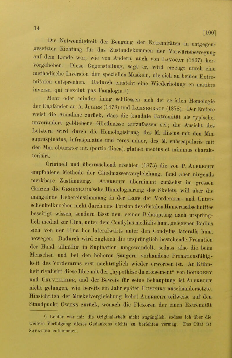 [100] Die Notwendigkeit der Beugung- der Extremitäten in entgegen- gesetzter Richtung für das Zustandekommen der Vorwärtsbewegung auf dem Lande war, wie von Andern, auch von Lavocat (1867) her- vorgehoben. Diese Gegenstellung, sagt er, wird erzeugt durch eine methodische Inversion der speziellen Muskeln, die sich an beiden Extre- mitäten entsprechen. Dadurch entsteht eine Wiederholung en mati^ire inverse, qui n'exclut pas l'analogie.') Mehr oder minder innig schliesseu sich der serialen Homologie der Engländer an A. Julien (1878) und Lannegrace (1878). Der Erstere weist die Annahme zurück, dass die kaudale Extremität als typische, unverändert gebliebene Gliedmasse aufzufassen sei; die Ansicht des Letztern wird durch die Homologisirung des M. iliacus mit den Mm. supraspinatus, infraspinatus und teres minor, des M. subscapularis mit den Mm. obturator int. (portio iliaca), glutaei medius et minimus charak- terisirt. Originell und überraschend erschien (1875) die von P. Albrecht empfohlene Methode der Gliedmassenvergleichung, fand aber nirgends merkbare Zustimmung. Albrecht übernimmt zunächst im grossen Ganzen die GEGENBAUR'sche Homologisirung des Skelets, will aber die mangelnde Uebereinstimmung in der Lage der Vorderarm- und Unter- schenkelknochen nicht durch eine Torsion des distalen Humerusabschuittes beseitigt wissen, sondern lässt den, seiner Behauptung nach ursprüng- lich medial zur Ulna, unter dem Condylus medialis hum. gelegenen Radius sich von der Ulna her lateralwärts unter den Condylus lateralis hum. bewegen. Dadurch wird zugleich die ursprünglich bestehende Pronation der Hand allmälig in Supination umgewandelt, sodass also die beim Menschen und bei den höheren Säugern vorhandene Pronationsfähig- keit des Vorderarms erst nachträglich wieder erworben ist. An Kühn- heit rivalisirt diese Idee mit der „hypothfese du croisement von Bourgery und Cruveilhier, und der Beweis für seine Behauptung ist Albrecht nicht gelungen, wie bereits ein Jahr später Humphry auseinandersetzte. Hinsichtlich der Muskelvergleichung kehrt Albrecht teilweise auf den Standpunkt Owens zurück, wonach die Flexoren der einen Extremität ') Leider war mir die Origiiialarbeit nicht zugänglich, sodass ich über die weitere Verfolgung dieses Gedankens nichts zu berichten vermag. Das Citat ist Sabatiek entnommen.