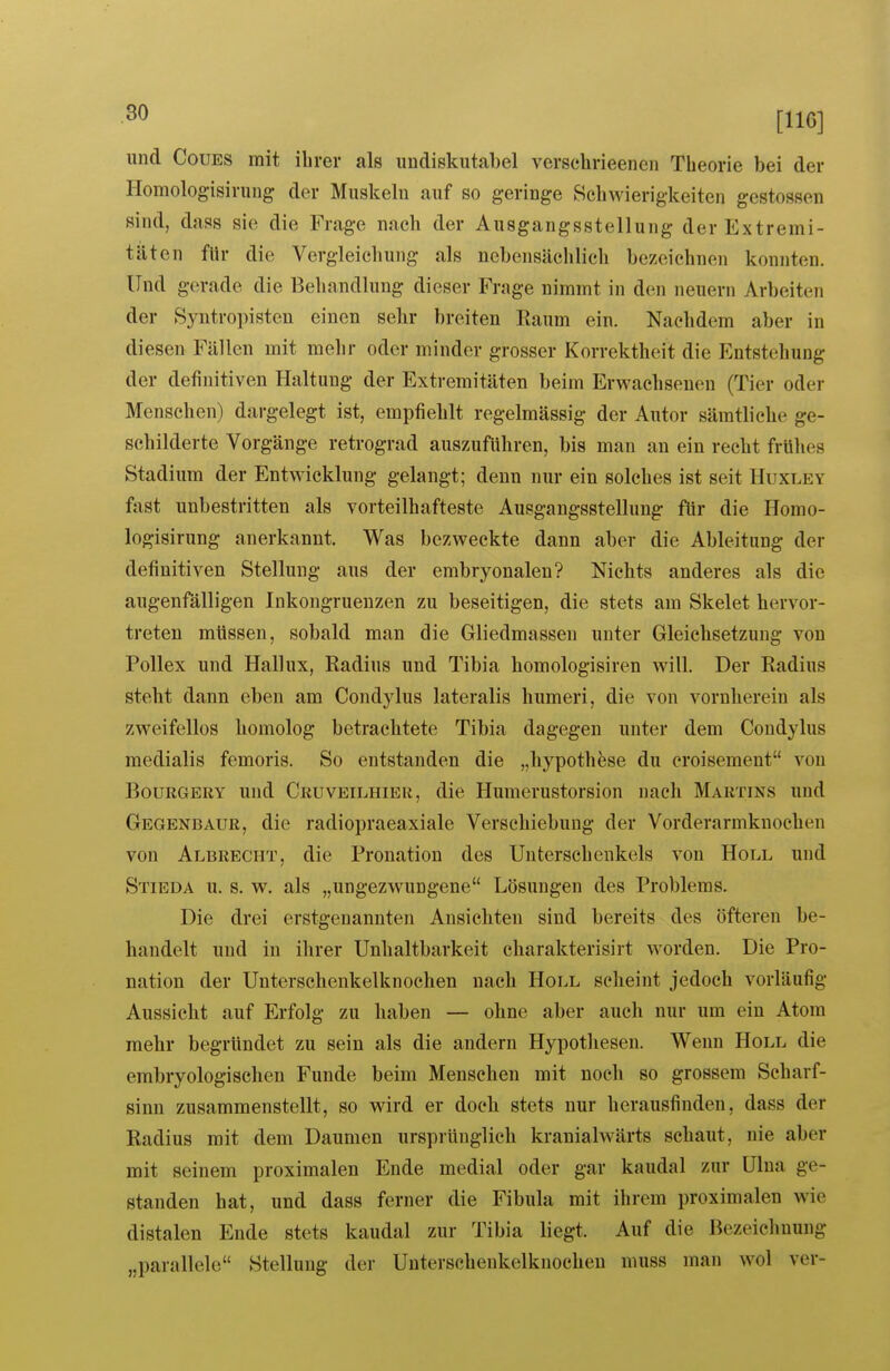 imd CouES mit ihrer als undiskutabel verschrieenen Theorie bei der Homologisirung der Muskeln auf so geringe Schwierigkeiten gcstossen sind, dass sie die Frage nach der Ausgangsstellung der Extremi- täten für die Vergleichung als nebensächlich bezeichnen konnten. Und gerade die Behandlung dieser Frage nimmt in den neuern Arbeiten der Syntropisten einen sehr breiten Raum ein. Nachdem aber in diesen Fällen mit mehr oder minder grosser Korrektheit die Entstellung der definitiven Haltung der Extremitäten beim Erwachsenen (Tier oder Menschen) dai*gelegt ist, empfiehlt regelmässig der Autor sämtliche ge- schilderte Vorgänge retrograd auszuführen, bis man an ein recht frühes Stadium der Entwicklung gelangt; denn nur ein solches ist seit Huxley fast unbestritten als vorteilhafteste Ausgangsstellung für die Homo- logisirung anerkannt. Was bezweckte dann aber die Ableitung der definitiven Stellung aus der embryonalen? Nichts anderes als die augenfälligen Inkongruenzen zu beseitigen, die stets am Skelet hervor- treten müssen, sobald man die Gliedmassen unter Gleichsetzung von Pollex und Hallux, Radius und Tibia homologisiren will. Der Radius steht dann eben am Condylus lateralis humeri, die von vornherein als zweifellos homolog betrachtete Tibia dagegen unter dem Condylus medialis femoris. So entstanden die „liypoth^se du croisement von BouRGERY und Cruveilhier, die Humerustorsion nach Martins und GegendAUR, die radiopraeaxiale Verschiebung der Vorderarmknochen von Albrecht, die Pronation des Unterschenkels von Holl und Stieda u. s. w. als „ungezwungene Lösungen des Problems. Die drei erstgenannten Ansichten sind bereits des öfteren be- handelt und in ihrer Unhaltbarkeit charakterisirt worden. Die Pro- nation der Unterschenkelknochen nach Holl scheint jedoch vorläufig Aussicht auf Erfolg zu haben — ohne aber auch nur um ein Atom mehr begründet zu sein als die andern Hypothesen. Wenn Holl die embryologischen Funde beim Menschen mit noch so grossem Scharf- sinn zusammenstellt, so wird er doch stets nur herausfinden, dass der Radius mit dem Daumen ursprünglich kranialwärts schaut, nie aber mit seinem proximalen Ende medial oder gar kaudal zur ülua ge- standen hat, und dass ferner die Fibula mit ihrem proximalen wie distalen Ende stets kaudal zur Tibia liegt. Auf die Bezeichnung „parallele Stellung der Unterschenkelknochen niuss man wol ver-