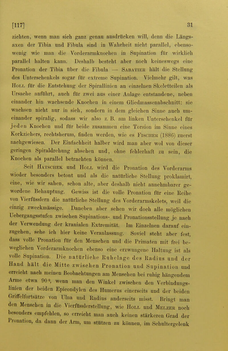 zicliten, wenn man sich ganz genau ausdrücken will, denn die Längs- axen der Tibia und Fibula sind in Wahrheit nicht parallel, ebenso- wenig wie man die Vorderarmknochen in Supination für wirklich parallel halten kann. Deshalb besteht aber noch keineswegs eine Pronation der Tibia ttber die Fibula — Sabatier hält die Stellung des Unterschenkels sogar für extreme Supination. Vielmehr gilt, was Holl für die Entstehung der Spirallinien an einzelnen Skeletteilen als Ursache anführt, auch für zwei aus einer Anlage entstandene, neben einander hin wachsende Knochen in einem Gliedmassenabschnitt: sie wachsen nicht nur in sich, sondern in dem gleichen Sinne auch um- einander spiralig, sodass wir also z. B. am linken Unterschenkel für jeden Knochen und für beide zusammen eine Torsion im Sinne eines Korkziehers, rechtsherum, finden werden, wie es Fischer (1886) zuerst nachgewiesen. Der Einfachheit halber wird man aber wol von dieser geringen Spiraldrehung absehen und, ohne fehlerhaft zu sein, die Knochen als parallel betrachten können. Seit Hatschek und Holl wird die Pronation des Vorderarms wieder besonders betont und als die natürliche Stellung proklamirt, eine, wie wir sahen, schon alte, aber deshalb nicht annehmbarer ge- wordene Behauptung. Gewiss ist die volle Pronatiou für eine Eeihe von Vierfüsslern die natürliche Stellung des Vorderarmskelets, weil die einzig zweckmässige. Daneben aber sehen wir doch alle möglichen Uebergangsstufeu zwischen Supinations- und Pronationsstellung je nach der Verwendung der kranialen Extremität. Im Einzelnen darauf ein- zugehen, sehe ich hier keine Veranlassung. Soviel steht aber fest, dass volle Pronation für den Menschen und die Primaten mit frei be- weglichen Vorderarmknochen ebenso eine erzwungene Haltung ist als volle Supination. Die natürliche Kuhelage des Radius und der Hand hält die Mitte zwischen Pronation und Supination und erreicht nach meinen Beobachtungen am Menschen bei ruhig hängendem Arme etwa 90 o, wenn man den Winkel zwischen den Verbindungs- linien der beiden Epicondylen des Humerus einerseits und der beiden Grilfelfortsätze von Ulna und Radius anderseits misst. Bringt man den Menschen in die VierfUsslerstelliing, wie Holl und Melzer noch besonders empfehlen, so erreicht man auch keinen stärkeren Grad der Pronation, da dann der Arm, um stutzen zu können, im Schultergelenk