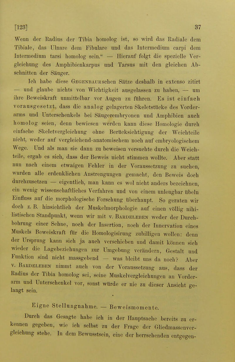 Wenn der Radius der Tibia homolog ist, so wird das Radiale dem Tibiale, das Ulnare dem Fibulare und das Intermedium carpi dem Intermediura tarsi homolog sein. — Hierauf folgt die spezielle Ver- gleichung des Amphibienkarpus und Tarsus mit den gleichen Ab- schnitten der Säuger. Ich habe diese Gegenbaue sehen Sätze deshalb in extenso zitirt — und glaube nichts von Wichtigkeit ausgelassen zu haben, — um ihre Beweiskraft unmittelbar vor Augen zu führen. Es ist einfach vorausgesetzt, dass die analog gelagerten Skeletstücke des Vorder- arms und Unterschenkels bei Säugerembryonen und Amphibien auch homolog seien, denn bewiesen werden kann diese Homologie durch einfache Skeletvergleichung ohne Berücksichtigung der Weichteile nicht, weder auf vergleichend-anatomischem noch auf embryologischem Wege. Und als man sie dann zu beweisen versuchte durch die Weich- teile, ergab es sich, dass der Beweis nicht stimmen wollte. Aber statt nun nach einem etwaigen Fehler in der Voraussetzung zu suchen, wurden alle erdenklichen Anstrengungen gemacht, den Beweis doch durchzusetzen — eigentlich, man kann es wol nicht anders bezeichnen, ein wenig wissenschaftliches Verfahren und von einem unleugbar Übeln Einfluss auf die morphologische Forschung überhaupt. So geraten wir doch z. B. hinsichtlich der Muskelmorphologie auf einen völlig nihi- listischen Standpunkt, wenn wir mit v. Bardeleben weder der Durch- bohrung einer Sehne, noch der Insertion, noch der Innervation eines Muskels Beweiskraft für die Homologisirung zubilligen wollen: denn der Ursprung kann sich ja auch verschieben und damit können sich wieder die Lagebeziehungen zur Umgebung verändern, Gestalt und Funktion sind nicht massgebend — was bleibt uns da noch? Aber V. Bardeleben nimmt auch von der Voraussetzung aus, dass der Radius der Tibia homolog sei, seine Muskelvergleichungen au Vorder- arm und Unterschenkel vor, sonst würde er nie zu dieser Ansicht ge- langt sein. Eigne Stellungnahme. — Beweismomente. Durch das Gesagte habe ich in der Hauptsache bereits zu er- kennen gegeben, wie ich selbst zu der Frage der Gliedmassenver- gleichung stehe. In dem Bewusstsein, eine der herrschenden entgegen-