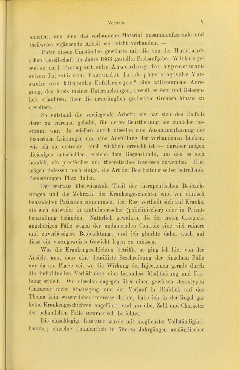 ableiten: und eine das vorhandene Material zusammenfassende und theilweise ergänzende Arbeit war nicht vorhanden. Unter diesen Umständen gewährte mir die von der Hufeland- schen Gesellschaft im Jahre 1863 gestellte Preisaufgabe: Wirkungs- weise und therapeutische Anwendung der hypodermati- schen Injectionen, begründet durch physiologische Ver- suche und klinische Erfahrungen“ eine willkommene Anre- gung, den Kreis meiner Untersuchungen, soweit es Zeit und Gelegen- heit erlaubten, über die ursprünglich gesteckten Grenzen hinaus zu erweitern. So entstand die vorliegende Arbeit; sie hat sich des Beifalls derer zu erfreuen gehabt, für deren Beurtheilung sie zunächst be- stimmt war. In wiefern durch dieselbe eine Zusammenfassung der bisherigen Leistungen und eine Ausfüllung der vorhandenen Lücken, wie ich sie erstrebte, auch wirklich erreicht ist — darüber mögen diejenigen entscheiden, welche dem Gegenstände, um den es sich handelt, ein practisches und theoretisches Interesse zuwenden. Hier mögen indessen noch einige, die Art der Bearbeitung selbst betreffende Bemerkungen Platz finden. Der weitaus überwiegende Theil der therapeutischen Beobach- tungen und die Mehrzahl der Krankengeschichten sind von clinisch behandelten Patienten entnommen. Der Rest vertheilt sich auf Kranke, die sich entweder in ambulatorischer (policlinischer) oder in Privat- behandlung befanden. Natürlich gewähren die der ersten Categorie angehörigen Fälle wegen der andauernden Controle eine viel reinere und zuverlässigere Beobachtung, und ich glaubte daher auch auf diese ein vorzugsweises Gewicht legen zu müssen. Was die Krankengeschichten betrifft, so ging ich hier von der Ansicht aus, dass eine detaillirte Beschreibung der einzelnen Fälle nur da am Platze sei, wo die Wirkung der Injectionen gerade durch die individuellen Verhältnisse eine besondere Modificirung und Fär- bung erhielt. Wo dieselbe dagegen über einen gewissen stereotypen Character nicht hinausging und der Verlauf in Hinblick auf das Thema kein wesentliches Interesse darbot, habe ich in der Regel gar keine Krankengeschichten angeführt, und nur über Zahl und Character der behandelten Fälle summarisch berichtet. Die einschlägige Literatur wurde mit möglichster Vollständigkeit benutzt; einzelne (namentlich in älteren Jahrgängen ausländischer