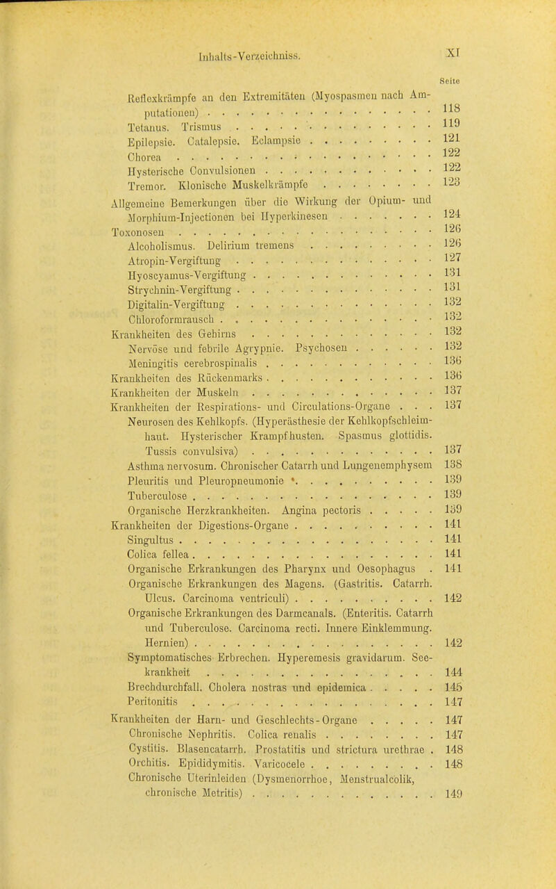 Seite Reflexkrämpfe an den Extremitäten (Myospasmen nach Am- putationen) 110 Tetanus. Trismus Epilepsie. Catalepsie. Eclampsie 12* Chorea ^ Hysterische Convulsionen 122 Tremor. Klonische Muskelkrämpfe 123 Allgemeine Bemerkungen über die Wirkung der Opium- und Morphium-Injectionen bei Ilyporkinesen 124 Toxonosen 12(5 Alcoholismus. Delirium tremens 12<i Atropin-Vergiftung 127 Hyoscyamus-Vergiftung 131 Strychnin-Vergiftung 131 Digitalin-Vergiftung 132 Chloroformrausch . .132 Krankheiten des Gehirns 132 Nervöse und febrile Agrypnie. Psychosen 132 Meningitis cerebrospinalis 133 Krankheiten des Rückenmarks 133 Krankheiten der Muskeln 137 Krankheiten der Respirations- und Circulations-Organe . . . 137 Neurosen des Kehlkopfs. (Hyperästhesie der Kehlkopfschleim- haut. Hysterischer Krampf husten. Spasmus glottidis. Tussis convulsiva) . 137 Asthma nervosum. Chronischer Catarrh und Lungenemphysem 138 Pleuritis und Pleuropneumonie • 139 Tuberculose 139 Organische Herzkrankheiten. Angina pectoris 139 Krankheiten der Digestions-Organe 141 Singultus 141 Colica fellea 141 Organische Erkrankungen des Pharynx und Oesophagus . 141 Organische Erkrankungen des Magens. (Gastritis. Catarrh. Ulcus. Carcinoma ventriculi) 142 Organische Erkrankungen des Darmcanals. (Enteritis. Catarrh und Tuberculose. Carcinoma recti. Innere Einklemmung. Hernien) 142 Symptomatisches Erbrechen. Hyperemesis gravidarum. See- krankheit 144 Brechdurchfall. Cholera nostras und epidemica 145 Peritonitis 147 Krankheiten der Harn- und Geschlechts-Organe 147 Chronische Nephritis. Colica renalis 147 Cystitis. Blasencatarrh. Prostatitis und strictura uretbrae . 148 Orchitis. Epididymitis. Varicocele 148 Chronischo Uterinleiden (Dysmenorrhoe, Menstrualcolik, chronische Metritis) 149