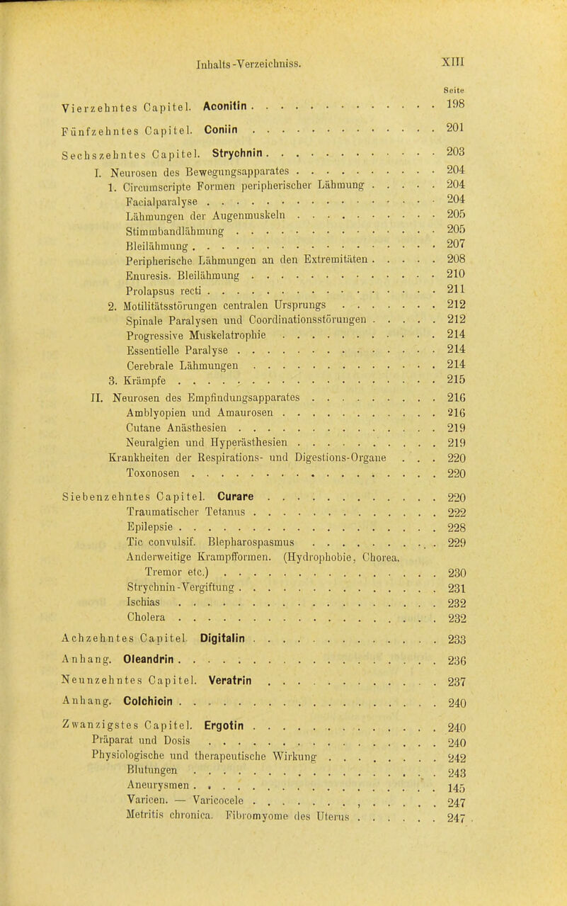 Seite Vierzehntes Capitel. Aconitin 198 Fünfzehntes Capitel. Coniin 201 Sechszehntes Capitel. Strychnin 203 I. Neurosen des Bewegungsapparates 204 1. Circumscripte Formen peripherischer Lähmung 204 Facialparalyse 204 Lähmungen der Augenmuskeln 205 Stimmbandlähmung 205 Bleilähmung 207 Peripherische Lähmungen an den Extremitäten 208 Enuresis. Bleilähmung 210 Prolapsus recti 211 2. Motilitätsstörungen centralen Ursprungs 212 Spinale Paralysen und Coordinationsstörungen 212 Progressive Muskelatrophie 214 Essentielle Paralyse 214 Cerebrale Lähmungen 214 3. Krämpfe 215 II. Neurosen des Empfindungsapparates 2 IG Amblyopien und Amaurosen 216 Cutane Anästhesien 219 Neuralgien und Hyperästhesien 219 Krankheiten der Respirations- und Digestions-Organe . . . 220 Toxonosen 220 Siebenzehntes Capitel. Curare 220 Traumatischer Tetanus 222 Epilepsie 228 Tic convulsif. Blepharospasmus 229 Anderweitige Krampfformen. (Hydrophobie, Chorea. Tremor etc.) 230 Strychnin-Vergiftung 231 Ischias 232 Cholera 232 Ach zehntes Capitel. Digitalin 233 Anhang. Oleandrin 236 Neunzehntes Capitel. Veratrin 237 Anhang. Colchicin 240 Zwanzigstes Capitel. Ergotin 240 Präparat und Dosis 940 Physiologische und therapeutische Wirkung 242 Blutungen ^43 Aneurysmen ' 145 Varicen. — Varicocele 947 Metritis chronica. Fibromyome des Uterus 247