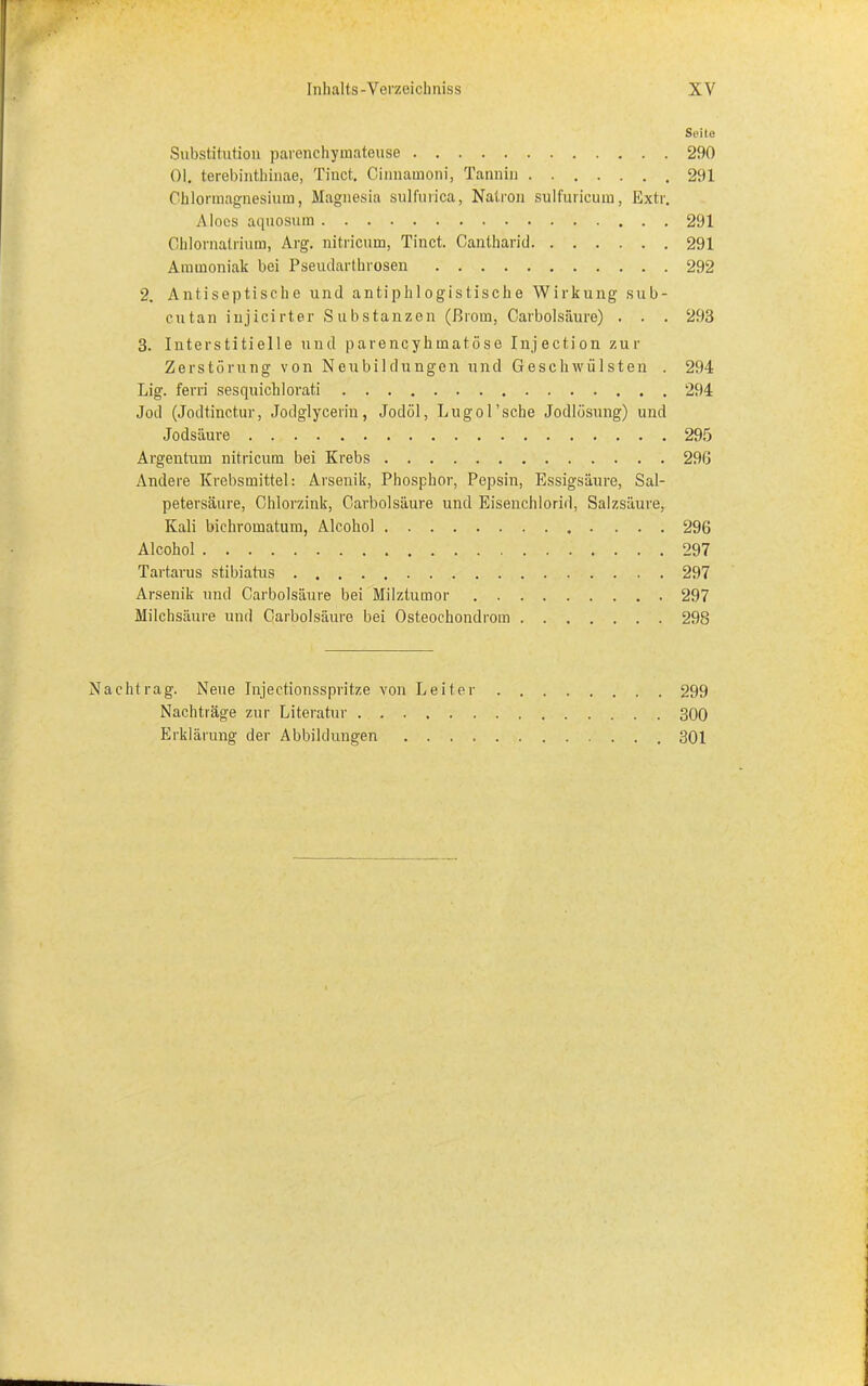 Seite Substitution parenchymateuse 290 01. terebinthinae, Tinct. Cinnainoni, Tannin 291 Chlormagnesium, Magnesia sulfurica, Natron sulfuricum, Extr. Aloes aquosum 291 Chlornalrium, Arg. nitricum, Tinct. Cantharid 291 Ammoniak bei Pseudarthrosen 292 2. Antiseptische und antiphlogistische Wirkung sub- cutan injicirter Substanzen (ßrom, Oarbolsäure) . . . 293 3. Interstitielle und parencyhmatöse Injection zur Zerstörung von Neubildungen und Geschwülsten . 294 Lig. ferri sesquichlorati 294 Jod (Jodtinctur, Jodglycerin, Jodöl, Lugo 1 ’sehe Jodlösung) und Jodsäure 295 Argentum nitricum bei Krebs 296 Andere Krebsmittel: Arsenik, Phosphor, Pepsin, Essigsäure, Sal- petersäure, Chlorzink, Oarbolsäure und Eisenchlorid, Salzsäure, Kali bichromatum, Alcohol 296 Alcohol 297 Tartarus stibiatus 297 Arsenik und Oarbolsäure bei Milztumor 297 Milchsäure und Oarbolsäure bei Osteochondrom 298 chtrag. Neue Injectionsspritze von Leiter 299 Nachträge zur Literatur 300 Erklärung der Abbildungen 301