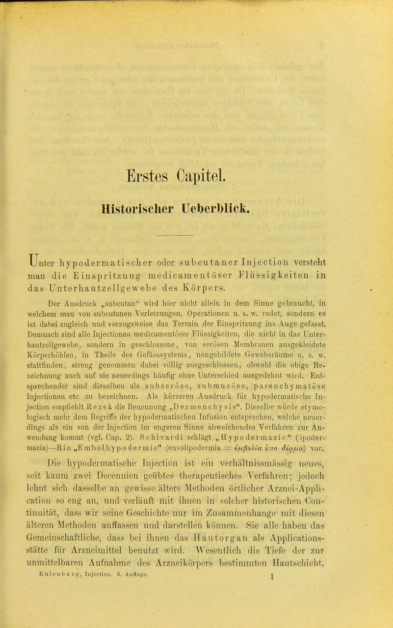 Erstes Capitel. Historischer Ueberhlick. Unter hypo derma tisch er oder su beut an er Injection versteht man clie Einspritzung medicamentöser Flüssigkeiten in das Unterhautzellgewebe des Körpers. Der Ausdruck „subcutan“ wird hier nicht allein in dem Sinne gebraucht, in welchem man von subcutanen Verletzungen, Operationen u. s. w. redet, sondern es ist dabei zugleich und vorzugsweise das Terrain der Einspritzung ins Auge gefasst. Demnach sind alle Injectionen medicamentöser Flüssigkeiten, die nicht in das Unter- hautzellgewebe, sondern in geschlossene, von serösen Membranen ausgekleidete Körperhöhlen, in Theile des Gefässsystems, neugebildete Gewebsräume u. s. w. stattfinden, streng genommen dabei völlig ausgeschlossen, obwohl die obige Be- zeichnung auch auf sie neuerdings häufig ohne Unterschied ausgedehnt wird. Ent- sprechender sind dieselben als subseröse, submucöse, parenchymatöse Injectionen etc- zu bezeichnen. Als kürzeren Ausdruck für hypodermatiseke In- jection empfiehlt Rezek die Benennung „D ermenchy sis“. Dieselbe würde etymo- logisch mehr dem Begriffe der hypodermatischen Infusion entsprechen, welche neuer- dings als ein von der Injection im engeren Sinue abweichendes Verfahren zur An- wendung kommt (vgl. Cap. 2). Schivardi schlägt „ Hypodermazie“ (ipoder- mazia)—Ria „E mbol hy p odermie“ (envolipodermia = tpßoXuc vno dtq/uu) vor. Die hypodermatische Injection ist ein verhäl tnissmässig neues, seit kaum zwei Decennien geübtes therapeutisches Verfahren; jedoch lehnt sich dasselbe an gewisse ältere Methoden örtlicher Arznei-Appli- cation so eng an, und verläuft mit ihnen in solcher historischen Con- tinuität, dass wir seine Geschichte nur im Zusammenhänge mit diesen älteren Methoden auffassen und darstellen können. Sie alle haben das Gemeinschaftliche, dass bei ihnen das llautorgan als Applications- stätte für Arzneimittel benutzt wird. Wesentlich die Tiefe der zur unmittelbaren Aufnahme des Arzneikörpers bestimmten Hautschicht,