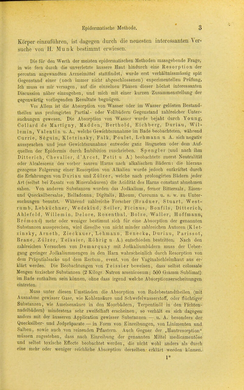 Körper einzufuhrön, ist dagegen durch die neuesten interessanten Ver- suche von H. Munk bestimmt erwiesen. Die für den Werth der meisten epidermatischen Methoden massgebende Frage, in wie fern durch die unverletzte äussere Haut hindurch eine Resorption der percutan angewandten Arzneimittel stattfindet, wurde erst verhältnissmässig spät Gegenstand einer (noch immer nicht abgeschlossenen) experimentellen Prüfung. Ich muss es mir versagen, auf die einzelnen Phasen dieser höchst interessanten Discussion näher einzugehen, und mich mit einer kurzen Zusammenstellung der gegenwärtig vorliegenden Resultate begnügen. Voi Allem ist die Absorption von Wasser oder im Wasser gelösten Bestand- teilen aus prolongirten Partial- oder Vollbädern Gegenstand zahlreicher Unter- suchungen gewesen. Die Absorption von Wasser wurde bejaht durch Young, Collard de Martigny, Madden, Berthold, Eichberg, Duriau, Wil- lemin, Valentin u. A., welche Gewichtszunahme im Bade beobachteten, während Currie, Seguin, Kletzinsky, Falk, Poulet, Lehmann u A. sich negativ aussprachen und jene Gewichtszunahme entweder ganz läugneten oder dem Auf- quellen der Epidermis durch Imbibition zuschrieben. Spengler (und nach ihm Ditterich, Chevalier, d’Arcet, Petit u A.) beobachtete zuerst Neutralität oder Alcalescenz des vorher sauren Harns nach alkalischen Bädern: die hieraus gezogene Folgerung einer Resorption von Alkalien wurde jedoch entkräftet durch die Erfahrungen von D uri au und Zülzer, welche nach prolongirten Bädern jeder Art (selbst bei Zusatz von Mineralsäuren) die Acidität des Harns constant abnehmen sahen. Von anderen Substanzen wurden das Jodkalium, ferner Bittersalz, Eisen- und Quecksilbersalze, Belladonna, Digitalis, Rheum, Curcuma u. s. w. zu Unter- suchungen benutzt. Während zahlreiche Forscher (Bradner, Stuart, West- rumb, Lebküchner, Wedekind, Seiler, Ficinus, Bonfils, Ditterich, Ahlefeld, Willemin, Delore, Rosenthal, Bolze, Waller, Hoffmann, Bremond) mehr oder weniger bestimmt sich für eine Absorption der genannten Substanzen aussprechen, wird dieselbe von nicht minder zahlreichen Autoren (Klet- zinsky, Arneth, Zieckauer, Lehmann, B enecke, Duriau, Parissot, Brane, Zülzer, Teissier, Röhrigu A.) entschieden bestritten. Nach den zahlreichen Versuchen von Demarquay mit Jodkaliumbädern muss der Ueber- gang geringer Jodkaliummengen in den Harn wahrscheinlich durch Resorption von dem Präputialsacke und dem Rectum, event. von der Vaginalschleimhaut aus er- klärt werden. Die Beobachtungen von Teissier beweisen, dass selbst colossale Mengen toxischer Substanzen (2 Kilogr. Natron arsenicosum; 500 Gramm Sublimat) im Bade enthalten sein können, ohne dass irgend welche Absorptionserscheinungen eintreten. Muss unter diesen Umständen die Absorption von Badebestandtheilen (mit Ausnahme gewisser Gase, wie Kohlensäure und Schwefelwasserstoff, oder flüchtiger Substanzen, wie Ameisensäure in den Moorbädern, Terpentinöl in den Fichten- nadelbädern) mindestens sehr zweifelhaft erscheinen, so verhält es sich dagegen anders mit der äusseren Application gewisser Substanzen — u. A. besonders der Quecksilber- und Jodpräparate — in Form von Einreibungen, von Linimenten und Salben, sowie auch von reizenden Pflastern. Auch Gegner der „Hautresorption“ müssen zugestehen, dass nach Einreibung der genannten Mittel medicamentöse und selbst, toxische Effecte beobachtet werden, die nicht wohl anders als durch eine mehr oder weniger reichliche Absorption derselben- erklärt werden können. I*
