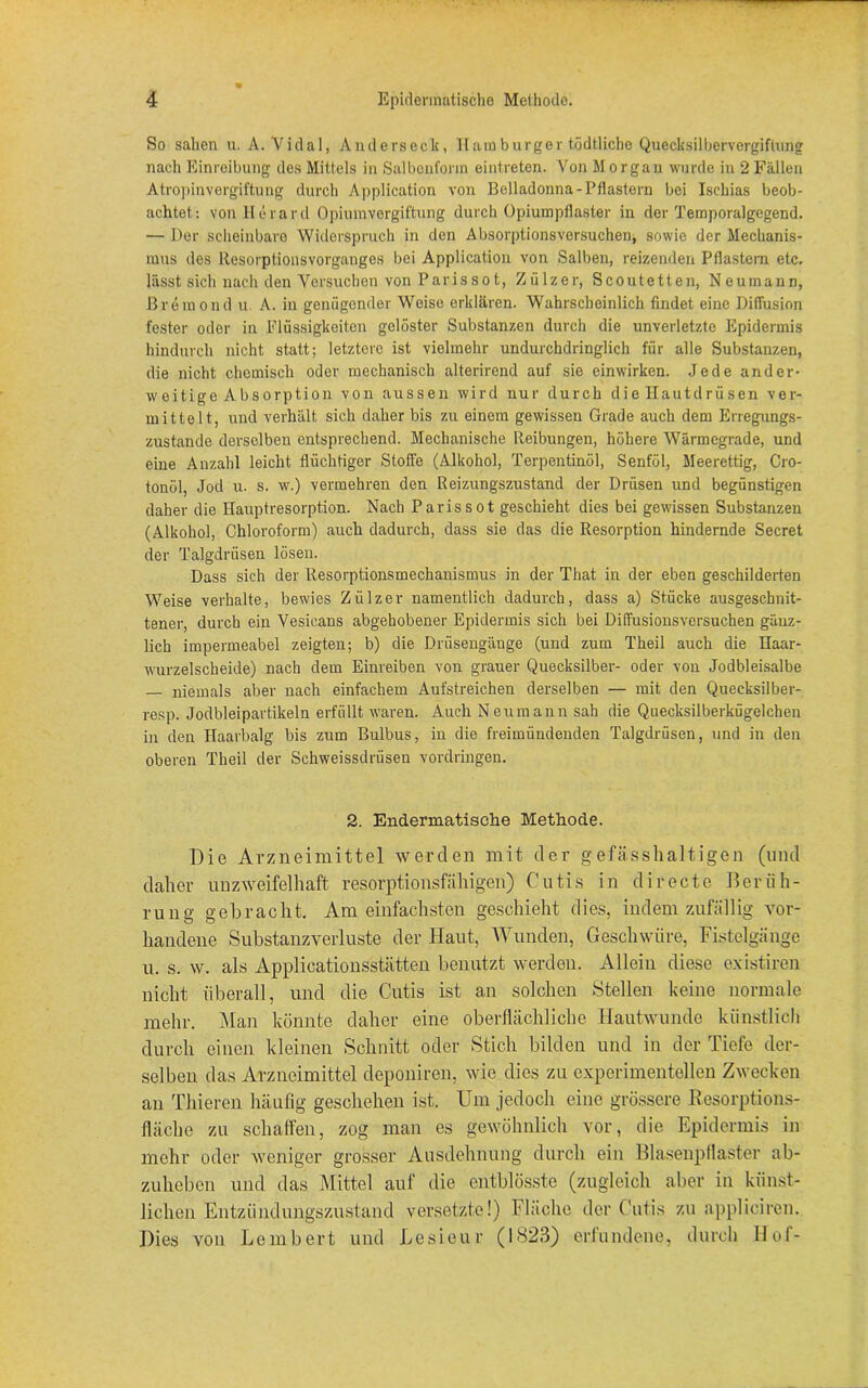 So sahen u. A. Vidal, Anderseck, Hamburger tödtliche Quecksilbervergiftung nach Einreibung des Mittels in Salbonform eintreten. Von Morgan wurde in 2 Fällen Atropinvergiftung durch Application von Belladonna-Pflastern bei Ischias beob- achtet: von Herarcl Opiumvergiftung durch Opiumpflaster in der Temporalgegend. — Der scheinbare Widerspruch in den Absorptionsversucheiij sowie der Mechanis- mus des Resorptionsvorganges bei Application von Salben, reizenden Pflastern etc. lässt sich nach den Versuchen von Parissot, Zülzer, Scoutetten, Neumann, Breraond u. A. in genügender Weise erklären. Wahrscheinlich findet eine Diffusion fester oder in Flüssigkeiten gelöster Substanzen durch die unverletzte Epidermis hindurch nicht statt; letztere ist vielmehr undurchdringlich für alle Substanzen, die nicht chemisch oder mechanisch alterirend auf sie einwirken. Jede ander- weitige Absorption von aussen wird nur durch die Hautdrüsen ver- mittelt, und verhält sich daher bis zu einem gewissen Grade auch dem Erregungs- zustände derselben entsprechend. Mechanische Reibungen, höhere Wärmegrade, und eine Anzahl leicht flüchtiger Stoffe (Alkohol, Terpentinöl, Senföl, Meerettig, Cro- tonöl, Jod u. s. w.) vermehren den Reizungszustand der Drüsen und begünstigen daher die Hauptresorption. Nach Parissot geschieht dies bei gewissen Substanzen (Alkohol, Chloroform) auch dadurch, dass sie das die Resorption hindernde Secret der Talgdrüsen lösen. Dass sich der Resorptionsmechanismus in der That in der eben geschilderten Weise verhalte, bewies Zülzer namentlich dadurch, dass a) Stücke ausgeschnit- tener, durch ein Vesicans abgehobener Epidermis sich bei Diffusionsversuchen gänz- lich impermeabel zeigten; b) die Drüsengänge (und zum Theil auch die Haar- wurzelscheide) nach dem Einreiben von grauer Quecksilber- oder von Jodbleisalbe — niemals aber nach einfachem Aufstreichen derselben — mit den Quecksilber- resp. Jodbleipartikeln erfüllt waren. Auch Neumann sah die Quecksilberkügelcheu in den Haarbalg bis zum Bulbus, in die freimündenden Talgdrüsen, und in den oberen Theil der Schweissdrüsen Vordringen. 2. Endermatisehe Methode. Die Arzneimittel werden mit der gefässlialtigen (und daher unzweifelhaft resorptionsfähigen) Cutis in directe Berüh- rung gebracht. Am einfachsten geschieht dies, indem zufällig vor- handene Substanzverluste der Haut, Wunden, Geschwüre, Fistelgänge u. s. w. als Applicationsstätten benutzt werden. Allein diese existiren nicht überall, und die Cutis ist an solchen Stellen keine normale mehr. Man könnte daher eine oberflächliche Hautwunde künstlich durch einen kleinen Schnitt oder Stich bilden und in der Tiefe der- selben das Arzneimittel deponiren, wie dies zu experimentellen Zwecken an Thieren häufig geschehen ist. Um jedoch eine grössere Resorptions- fläche zu schaffen, zog man es gewöhnlich vor, die Epidermis in mehr oder weniger grosser Ausdehnung durch ein Blasenpflaster ab- zuheben und das Mittel auf die entblösste (zugleich aber in künst- lichen Entzündungszustand versetzte!) Fläche der Cutis zu appliciren. Dies von Lembert und Lesieur (1823) erfundene, durch Hof-