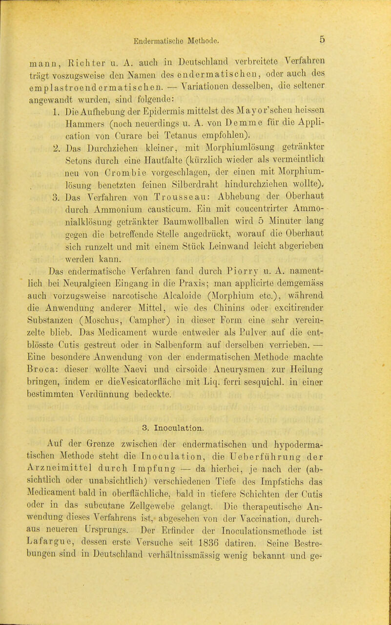 mann, Richter u. A. auch in Deutschland verbreitete Verfahren trägt voszugsweise den Namen des en derma tischen, oder auch des emplastrocndcrmatischen. — Variationen desselben, die seltener angewandt wurden, sind folgende: 1. Die Aufhebung der Epidermis mittelst des Mayor’schen heissen Hammers (noch neuerdings u. A. von Dommo für die Appli- cation von Curare bei Tetanus empfohlen). 2. Das Durchziehen kleiner, mit Morphiumlösung getränkter Setons durch eine Hautfalte (kürzlich wieder als vermeintlich neu von Crombie vorgeschlagen, der einen mit Morphium- lösung benetzten feinen Silberdraht hindurchziehen wollte). 3. Das Verfahren von Trousseau: Abhebung der Oberhaut durch Ammonium causticum. Ein mit eoucentrirtcr Ammo- nlalklösung getränkter Baumwollballen wird 5 Minuter lang gegen die betreffende Stelle angedrückt, worauf die Oberhaut sich runzelt und mit einem Stück Leinwand leicht abgerieben werden kann. Das endermatische Verfahren fand durch Piorry u. A. nament- lich bei Neuralgieen Eingang in die Praxis; man applicirte demgemäss auch vorzugsweise narcotische Alcaloide (Morphium etc.), während die Anwendung anderer Mittel, wie des Chinins oder excitirender Substanzen (Moschus, Campher) in dieser Form eine sehr verein- zelte blieb. Das Medicament wurde entweder als Pulver auf die ont- blösste Cutis gestreut oder in Salbenform auf derselben verrieben. — Eine besondere Anwendung von der endermatischen Methode machte Broca: dieser wollte Naevi und cirsoide Aneurysmen zur Heilung bringen, indem er clieVesicatorflächo mit Licp ferri sesquichl. in einer bestimmten Verdünnung bedeckte. 3. Inoeulation. Auf der Grenze zwischen der endermatischen und hypoderma- tischen Methode steht die Inoeulation, die Ueberfiihrung der Arzneimittel durch Impfung — da hierbei, je nach der (ab- sichtlich oder unabsichtlich) verschiedenen Tiefe des Impfstichs das Medicament bald in oberflächliche, bald in tiefere Schichten der Cutis oder in das subcutane Zellgewebe gelangt. Die therapeutische An- wendung dieses Verfahrens ist, abgesehen von der Vaccination, durch- aus neueren Ursprungs. Der Erfinder der Inoculationsmethode ist Lafargue, dessen erste Versuche seit 1836 datiren. Seine Bestre- bungen sind in Deutschland verhältnissmässig wenig bekannt und ge-