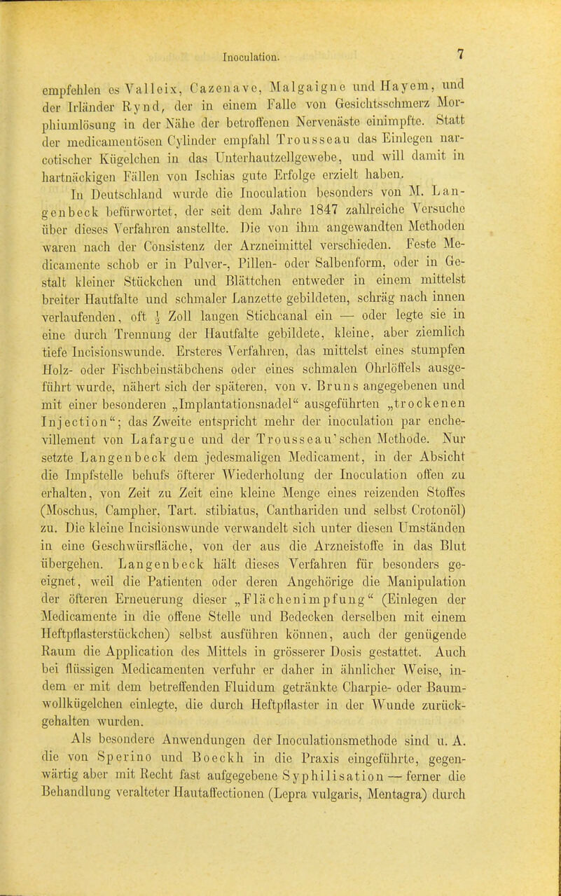 empfehlen esValloix, Gazen ave, Malgaigne und Hayem, und der Irländer Rynd, der in einem Falle von Gesichtsschmerz Mor- phiumlösung in der Nähe der betroffenen Norvenäste cinimpfte. »Statt der medicameutosen Cylinder empfahl Trousseau das Einlegen nar- cotischer Kügelchen in das Unterhautzellgewebe, und will damit in hartnäckigen Fällen von Ischias gute Erfolge erzielt haben. In Deutschland wurde die Inoculation besonders von M. Läu- gen beck befürwortet, der seit dem Jahre 1847 zahlreiche Versuche über dieses Verfahren anstellte. Die von ihm angewandten Methoden waren nach der Consistenz der Arzneimittel verschieden. Feste Me- dicamente schob er in Pulver-, Pillen- oder »Salbenform, oder in Ge- stalt kleiner Stückchen und Blättchen entweder in einem mittelst breiter Hautfalte und schmaler Lanzette gebildeten, schräg nach innen verlaufenden, oft I Zoll laugen Stichcanal ein — oder legte sie in eine durch Trennung der Ilautfalte gebildete, kleine, aber ziemlich tiefe Incisionswunde. Ersteres Verfahren, das mittelst eines stumpfen Holz- oder Fischbeinstäbchens oder eines schmalen Ohrlöffels ausge- führt wurde, nähert sich der späteren, von v. Bruns angegebenen und mit einer besonderen „Implantationsnadel“ ausgeführten „trockenen Injection“; das Zweite entspricht mehr der inoculation par enche- villement von Lafargue und der Trousseau’sehen Methode. Nur setzte Langenbeck dem jedesmaligen Medicament, in der Absicht die Impfstelle behufs öfterer Wiederholung der Inoculation offen zu erhalten, von Zeit zu Zeit eine kleine Menge eines reizenden »Stoffes (Moschus, Campher, Tart. stibiatus, Canthariden und selbst Crotonöl) zu. Die kleine Incisionswunde verwandelt sich unter diesen Umständen in eine Geschwürsfläche, von der aus die Arzneistoffe in das Blut übergehen. Langenbeck hält dieses Verfahren für besonders ge- eignet, weil die Patienten oder deren Angehörige die Manipulation der öfteren Erneuerung dieser „Flächenimpfung“ (Einlegen der Medicamente in die offene Stelle und Bedecken derselben mit einem Heftpflasterstückchen) selbst ausführen können, auch der genügende Raum die Application des Mittels in grösserer Dosis gestattet. Auch bei flüssigen Medicamenten verfuhr er daher in ähnlicher Weise, in- dem er mit dem betreffenden Fluidum getränkte Charpie- oder Baum- wollkügelchen einlegte, die durch Heftpflaster in der Wunde zurück- gehalten wurden. Als besondere Anwendungen der Inoculationsmethode sind u. A. die von »Sperino und Boeckh in die Praxis eingeführte, gegen- wärtig aber mit Recht fast aufgegebene »Syphilisation — ferner die Behandlung veralteter Ilautaffectionen (Lepra vulgaris, Mentagra) durch