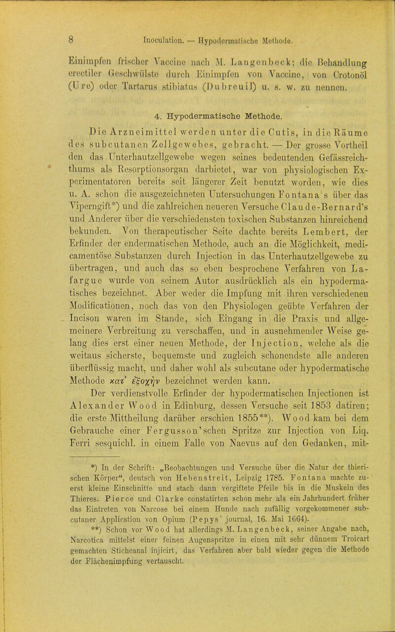 Einimpfen frischer Vaccine nach M. Langen heck; die Behandlung ereotiler Geschwülste durch Einimpfen von Vaccine, von Crotonöl (Uro) oder Tartarus stibiatus (Dubreuil) u. s. w. zu nennen. 4. Hypodermatisclie Methode. Die Arzneimittel werden unter die Cutis, in die Räume des subcutanen Zellgewebes, gebracht. — Der grosse Vortheil den das Unterhautzellgewebe wegen seines bedeutenden Gcfässreich- thums als Resorptionsorgan darbietet, war von physiologischen Ex- perimentatoren bereits seit längerer Zeit benutzt worden, wie dies u. A. schon die ausgezeichneten Untersuchungen Eon ta na's überdas Viperngift*) und die zahlreichen neueren Versuche Claude-Bcrnard’s und Anderer über die verschiedensten toxischen Substanzen hinreichend bekunden. Von therapeutischer Seite dachte bereits Lembert, der Erfinder der endermatischen Methode, auch an die Möglichkeit, medi- camentöse Substanzen durch Injection in das Unterhautzellgewebe zu übertragen, und auch das so eben besprochene Verfahren von La- fargue wurde von seinem Autor ausdrücklich als ein hypoderma- tisclies bezeichnet. Aber weder die Impfung mit ihren verschiedenen Modifikationen, noch das von den Physiologen geübte Verfahren der Incison waren im Stande, sich Eingang in die Praxis und allge- meinere Verbreitung zu verschaffen, und in ausnehmender Weise ge- lang dies erst einer neuen Methode, der Injection, welche als die weitaus sicherste, bequemste und zugleich schonendste alle anderen überflüssig macht, und daher wohl als subcutane oder hypodermatische Methode xar i'S,oyr^v bezeichnet werden kann. Der verdienstvolle Erfinder der hypodermatischen Injectionen ist Alexander Wood in Edinburg, dessen Versuche seit 1853 datiren; die erste Mittheilung darüber erschien 1855**). Wood kam bei dem Gebrauche einer Pergusson’sehen Spritze zur Injection von Liq. Ferri sesquichl. in einem Falle von Naevus auf den Gedanken, mit- *) In der Schrift: „Beobachtungen und Versuche über die Natur der thieri- schen Körper“, deutsch von Hebenstreit, Leipzig 1785. Fontana machte zu- erst kleine Einschnitte und stach dann vergiftete Pfeile bis in die Muskeln des Thieres. Pierce und Clarke constatirten schon mehr als ein Jahrhundert früher das Eintreten von Narcose bei einem Hunde nach zufällig vorgekommener sub- cutaner Application von Opium (Pepys’ journal, 16. Mai 1661). **) Schon vor Wood hat allerdings M. Langenbeck, seiner Angabe nach, Narcotica mittelst einer feinen Augenspritze in einen mit sehr dünnem Troicart gemachten Stichcanal injicirt, das Verfahren aber bald wieder gegen die Methode der Fiächenimpfung vertauscht.