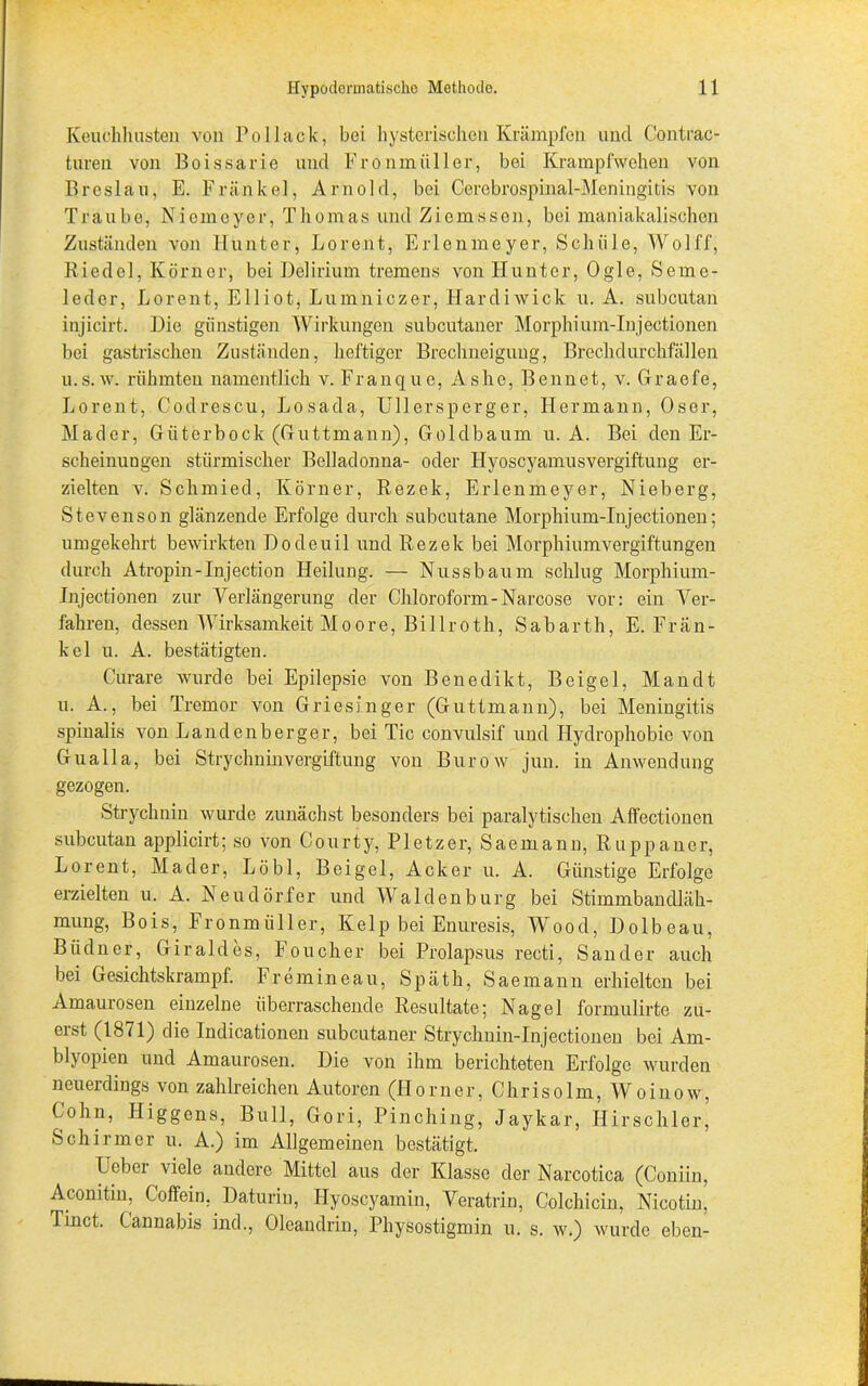 Keuchhusten von Po Hack, bei hysterischen Krämpfen und Contrac- turen von Boissarie und Fronmüller, bei Krampfwehen von Breslau, E. Frankel, Arnold, bei Cercbrospinal-Meningitis von Traube, Niemeyer, Thomas und Ziemssen, bei maniakalischen Zuständen von Hunter, Lorent, Erlenmoyer, Schüle, AVolff, Riedel, Körner, bei Delirium tremens von Hunter, Ogle, Seme- leder, Lorent, Elliot, Lumniczer, Hardiwick u. A. subcutan injicirt. Die günstigen AVirkungen subcutaner Morphium-Injectionen bei gastrischen Zuständen, heftiger Brechneigung, Brechdurchfällen u.s.w. rühmten namentlich v. Franque, Ashe, Bennet, v. Graefe, Lorent, Codrescu, Losada, Ullersperger, Hermann, Oser, Mader, Güterbock (Guttmann), Goldbaum u. A. Bei den Er- scheinungen stürmischer Belladonna- oder Hyosoyamusvergiftung er- zielten v. Schmied, Körner, Rezek, Erlenmeyer, Nieberg, Stevenson glänzende Erfolge durch subcutane Morphium-Injectionen; umgekehrt bewirkten Dodeuil und Rezek bei Morphiumvergiftungen durch Atropin-Injection Heilung. — Nussbaum schlug Morphium- Injectionen zur Verlängerung der Chloroform-Narcose vor: ein Ver- fahren, dessen Wirksamkeit Moore, Billroth, Sabarth, E. Fran- kel u. A. bestätigten. Curare wurde bei Epilepsie von Benedikt, Beigel, Man dt u. A., bei Tremor von Griesinger (Guttmann), bei Meningitis spinalis von Landenberger, bei Tic convulsif und Hydrophobie von Gualla, bei Strychninvergiftung von Bürow jun. in Anwendung gezogen. Strychnin wurde zunächst besonders bei paralytischen Affectionen subcutan applicirt; so von Courty, Pietz er, Säemann, Ruppaner, Lorent, Mader, Löbl, Beigel, Acker u. A. Günstige Erfolge erzielten u. A. Neudörfer und Waldenburg bei Stimmbandläbt- mung, Bois, Fronmüller, Kelp bei Enuresis, Wood, Dolbeau, Büdner, Giraldes, Foucher bei Prolapsus recti, Sander auch bei Gesichtskrampf. Fremineau, Späth, Saemann erhielten bei Amaurosen einzelne überraschende Resultate; Nagel formulirte zu- erst (1871) die Indicationen subcutaner Strychnin-Injectionen bei Am- blyopien und Amaurosen. Die von ihm berichteten Erfolge wurden neuerdings von zahlreichen Autoren (Horner, Chris olm, Wo in ow, Cohn, Higgens, Bull, Gori, Pinching, Jaykar, Hirscliler, Schirmer u. A.) im Allgemeinen bestätigt. Ueber viele andere Mittel aus der Klasse der Narcotica (Coniin, Aconitin, Coffein, Daturin, Hyoscyamin, Veratrin, Colchicin, Nicotin, Tinct. Cannabis ind., Oleandrin, Physostigmin u. s. w.) wurde eben-