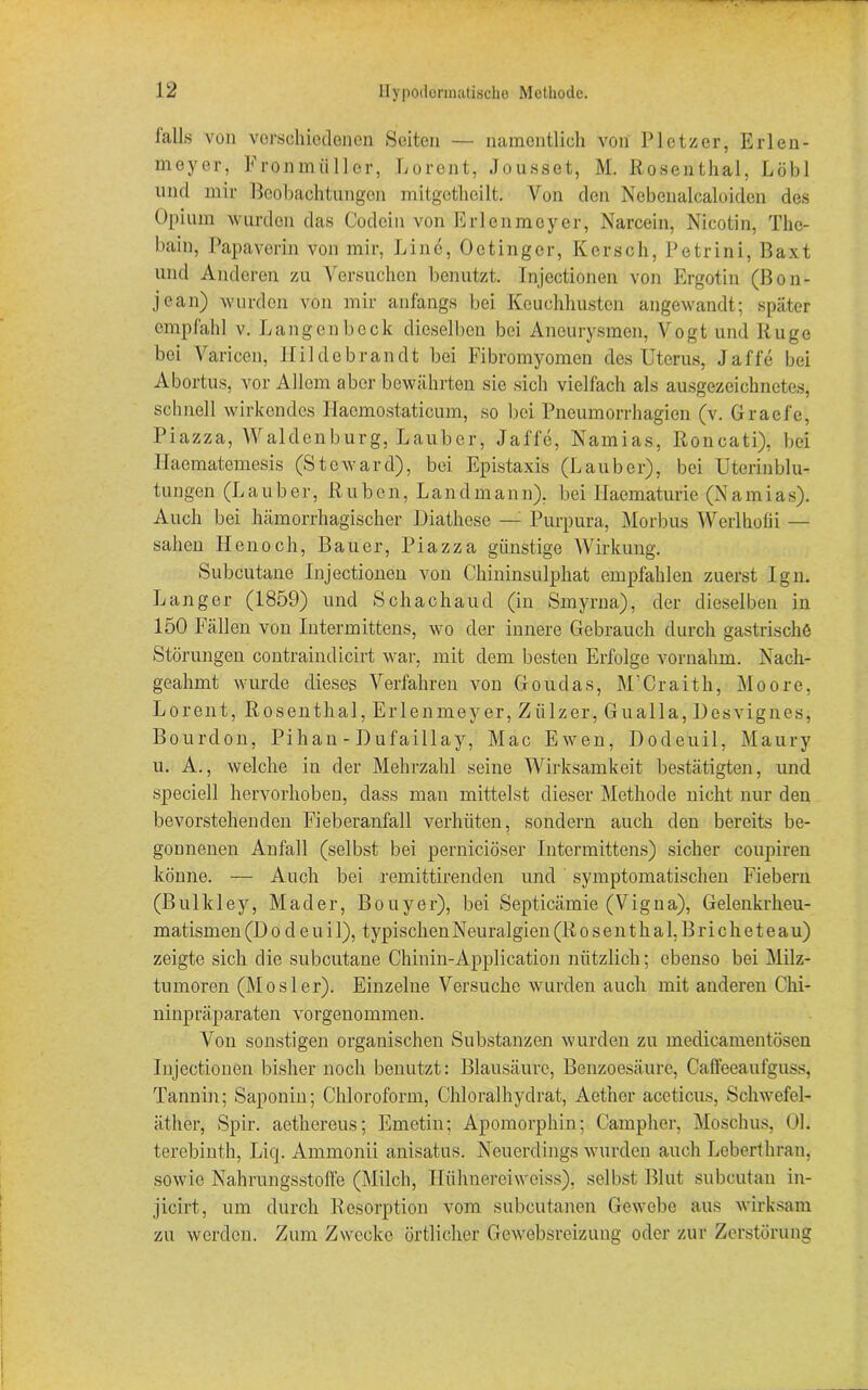 falls von verschiedenen Seiten — namentlich von Plotzer, Erlen- meyer, Fronmüllor, Lorent, Jousset, M. Rosenthal, Löbl und mir Beobachtungen mitgetheilt. Von den Nebenalcaloiden des Opium wurden das Codein von Erlenmeyer, Narcein, Nicotin, The- bain, Papaverin von mir, Line, Octinger, Kersch, Petrini, Baxt und Anderen zu Versuchen benutzt. Injectionen von Ergotin (ßon- jean) wurden von mir anfangs bei Keuchhusten angewandt; später empfahl v. Langen bock dieselben bei Aneurysmen, Vogt und Rüge bei Varicen, Hildebrandt bei Fibromyomen des Uterus, Jaffe bei Abortus, vor Allem aber bewährten sic sich vielfach als ausgezeichnetes, schnell wirkendes Hacmostaticum, so bei Pneumorrhagien (v. Graefe, Piazza, Waldenburg, Lauber, Jal'fe, Namias, Roncati), bei Haematemesis (Steward), bei Epistaxis (Lauber), bei Uterin bl u- tungen (Lauber, Rüben, Landmann). bei Haematurie (Namias). Auch bei hämorrhagischer Diathese — Purpura, Morbus Werlhofii — sahen Henoch, Bauer, Piazza günstige Wirkung. Subcutane Injectionen von Chininsulphat empfahlen zuerst Ign. Langer (1859) und Schachaud (in Smyrna), der dieselben in 150 Fällen von Intermittens, wo der innere Gebrauch durch gastrische Störungen contraindicirt war, mit dem besten Erfolge vornahm. Nach- geahmt wurde dieses Verfahren von Goudas, M’Craith, Moore, Lorent, Rosenthal, Erlenmeyer, Ziilzer, Gualla, Uesvignes, Bourdon, Pihan - Dufaillay, Mac Ewen, Dodeuil, Maury u. A., welche in der Mehrzahl seine Wirksamkeit bestätigten, und speciell hervorhoben, dass man mittelst dieser Methode nicht nur den bevorstehenden Fieberanfall verhüten, sondern auch den bereits be- gonnenen Anfall (selbst bei pernieiöser Intermittens) sicher coupiren könne. — Auch bei remittirenden und symptomatischen Fiebern (Bulkley, Mader, Bouyer), bei Septicämie (Vigna), Gelenkrheu- matismen (I) o d e u i 1), typischen Neural gien (Rosenthal,Bricheteau) zeigte sich die subcutane Chinin-Application nützlich; ebenso bei Milz- tumoren (Mosler). Einzelne Versuche wurden auch mit anderen Chi- ninpräparaten vorgenommen. Von sonstigen organischen Substanzen wurden zu medicamentösen Injectionen bisher noch benutzt: Blausäure, Benzoesäure, Caffeeaufguss, Tannin; Saponin; Chloroform, Chloralhydrat, Aethcr aceticus, Schwefel- äther, Spir. aethereus; Emetin; Apomorphin; Campher, Moschus, 01. terebinth, Liq. Ammonii anisatus. Neuerdings wurden auch Leberthran, sowie Nahrungsstoffe (Milch, Iliilinereiweiss), selbst Blut subcutan in- jicirt, um durch Resorption vom subeutanen Gewebe aus wirksam zu werden. Zum Zwecke örtlicher Gewebsreizung oder zur Zerstörung