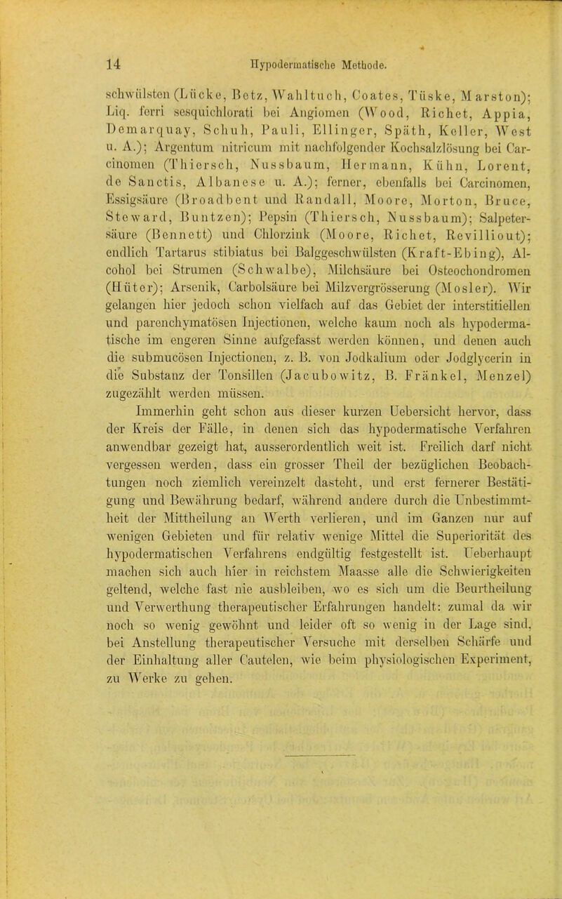 schwülsten (Lücke, Botz, Wahltuch, Coates, Tiiske, Marston); Liq. ferri sesquichlorati bei Angiomen (Wood, Richet, Appia, Demarquay, Schuh, Pauli, Ellinger, Späth, Keller, West u. A.)j Argentum nitricum mit nachfolgender Kochsalzlösung bei Car- cinomen (Thiersch, Nussbaum, Hermann, Kühn, Lorent, de Sanctis, Albanese u. A.); ferner, ebenfalls bei Carcinomen, Essigsäure (Broadbent und Rand all, Moore, Morton, Bruce, Steward, Buntzen); Pepsin (Thiersch, Nuss bäum); Salpeter- säure (Bennett) und Chlorzink (Moore, Richet, Revilliout); endlich Tartarus stibiatus bei Balggeschwülsten (Kraft-Ebing), Al- cohol bei Strumen (Schwalbe), Milchsäure bei Osteochondromen (Hüter); Arsenik, Carbolsäure bei Milzvergrösserung (Mosler). Wir gelangen hier jedoch schon vielfach auf das Gebiet der interstitiellen und parenchymatösen injectionen, welche kaum noch als hypoderraa- tische im engeren Sinne aufgefasst werden können, und denen auch die submucösen Injectionen, z. B. von Jodkalium oder Jodglycerin in die Substanz der Tonsillen (Jacubowitz, B. Fränkel, Menzel) zugezählt werden müssen. Immerhin geht schon aus dieser kurzen Uebersicht hervor, dass der Kreis der Fälle, in denen sich das hypodermatische Verfahren anwendbar gezeigt hat, ausserordentlich weit ist. Freilich darf nicht vergessen werden, dass ein grosser Theil der bezüglichen Beobach- tungen noch ziemlich vereinzelt dasteht, und erst fernerer Bestäti- gung und Bewährung bedarf, während andere durch die Unbestimmt- heit der Mittheilung an Werth verlieren, und im Ganzen nur auf wenigen Gebieten und für relativ wenige Mittel die Superiorität des hypodermatischen Verfahrens endgültig festgesteilt ist. Ueberhaupt machen sich auch hier in reichstem Maasse alle die Schwierigkeiten geltend, welche fast nie ausbleiben, wo es sich um die Beurtheilung und Verwerthung therapeutischer Erfahrungen handelt: zumal da wir noch so wenig gewöhnt und leider oft so wenig in der Lage sind, bei Anstellung therapeutischer Versuche mit derselben Schärfe und der Einhaltung aller Oautelen, wie beim physiologischen Experiment, zu Werke zu gehen.