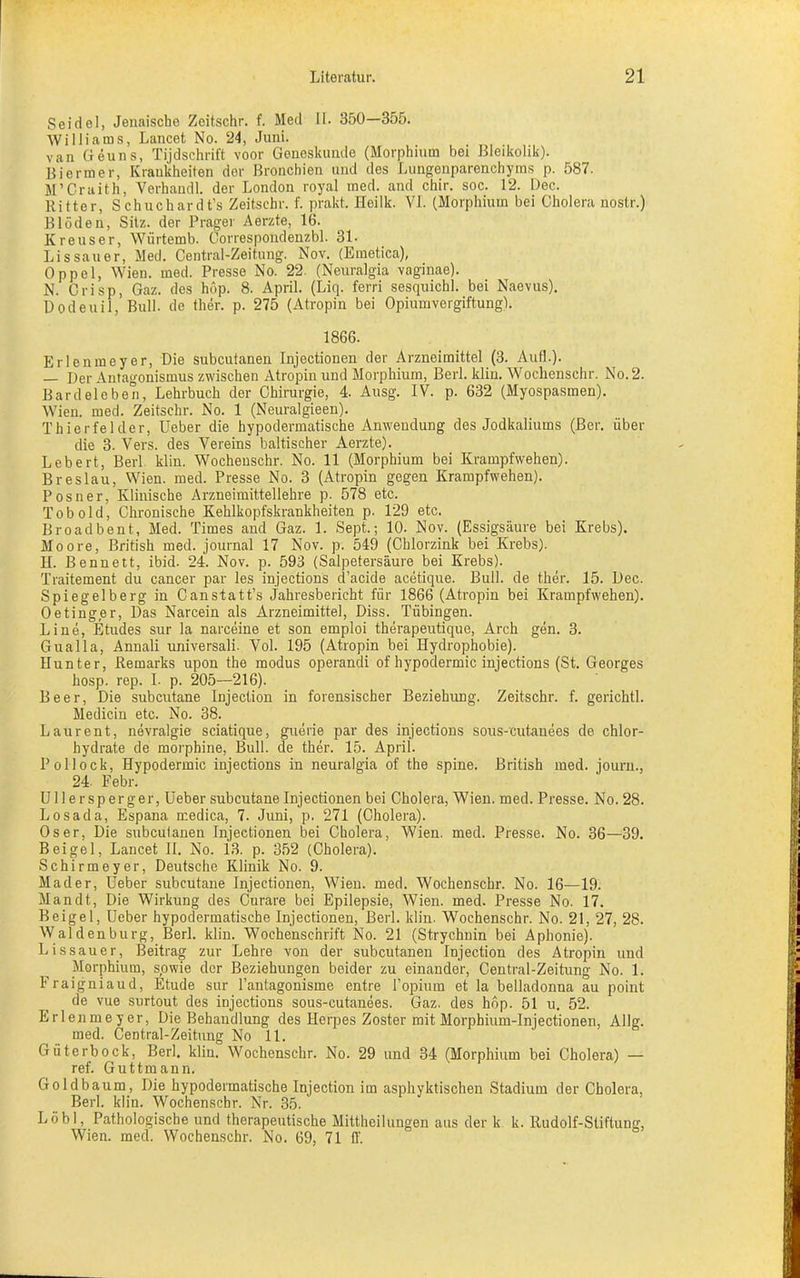 Seidel, Jeuaische Zeitschr. f. Med II. 350—355. Williams, Lancet No. 24, Juni. van Geuns, Tijdschrift voor Geneskunde (Morphium bei Bleikolik). Biermer, Krankheiten der Bronchien und des Lungenparenchyms p. 587. M’Craith, Verhandl. der London royal med. and chir. soc. 12. Dec. Ritter, Schuchardt’s Zeitschr. f. prakt. Heilk. VI. (Morphium bei Cholera nostr.) Blöden, Sitz, der Prager Aerzte, 16. Kreuser, Wiirtemb. Correspondenzbl. 31- Lissauer, Med. Central-Zeitung. Nov. (Emetica), Oppel, Wien. med. Presse No. 22. (Neuralgia vaginae). N. Crisp, Gaz. des höp. 8. April. (Liq. ferri sesquichl. bei Naevus). Dodeuil, Bull, de ther. p. 275 (Atropin bei Opiumvergiftung). 1866. Erlenmeyer, Die subcutanen Injectionen der Arzneimittel (3. Aufl.). — Der Antagonismus zwischen Atropin und Morphium, Berl. klin. Wochenschr. No. 2. Bardeleben, Lehrbuch der Chirurgie, 4. Ausg. IV. p. 632 (Myospasmen). Wien. med. Zeitschr. No. 1 (Neuralgieen). Thierfelder, Ueber die hypodermatische Anwendung des Jodkaliums (Ber. über die 3. Vers, des Vereins baltischer Aerzte). Lebert, Berl klin. Wochenschr. No. 11 (Morphium bei Krampfwehen). Breslau, Wien. med. Presse No. 3 (Atropin gegen Krampfwehen). Posner, Klinische Arzneimittellehre p. 578 etc. Tob old, Chronische Kehlkopfskrankheiten p. 129 etc. Broadbent, Med. Times and Gaz. 1. Sept.; 10. Nov. (Essigsäure bei Krebs). Moore, British med. journal 17 Nov. p. 549 (Chlorzink bei Krebs). H. Bennett, ibid- 24. Nov. p. 593 (Salpetersäure bei Krebs). Traitement du cancer par les injections d’acide acetique. Bull, de ther. 15. Dec. Spiegelberg in Canstatt’s Jahresbericht für 1866 (Atropin bei Krampfwehen). Oetinger, Das Narcein als Arzneimittel, Diss. Tübingen. Line, Etudes sur la narceine et son emploi therapeutique, Arch gen. 3. Gualla, Annali universali. Vol. 195 (Atropin bei Hydrophobie). Hunter, Remarks upon the modus operandi of hypodermic injections (St. Georges hosp. rep. I. p. 205—216). Beer, Die subcutane Injection in forensischer Beziehung. Zeitschr. f. gerichtl. Medicin etc. No. 38. Laurent, nevralgie sciatique, guerie par des injections soirs-cutanees de chlor- hydrate de morphine, Bull, de ther. 15. April. Pollock, Hypodermic injections in neuralgia of the spine. British med. journ., 24. Febr. Ullersperger, Ueber subcutane Injectionen bei Cholera, Wien. med. Presse. No. 28. Losada, Espana medica, 7. Juni, p. 271 (Cholera). Oser, Die subcutanen Injectionen bei Cholera, Wien. med. Presse. No. 36—39. Beigel, Lancet II. No. 13. p. 352 (Cholera). Schirmeyer, Deutsche Klinik No. 9. Mader, Ueber subcutane Injectionen, Wien. med. Wochenschr. No. 16—19. Mandt, Die Wirkung des Curare bei Epilepsie, Wien. med. Presse No. 17. Beigel, Ueber hypodermatische Injectionen, Berl. klin. Wochenschr. No. 21, 27, 28. Waldenburg, Berl. klin. Wochenschrift No. 21 (Strychnin bei Aphonie). Lissauer, Beitrag zur Lehre von der subcutanen Injection des Atropin und Morphium, sowie der Beziehungen beider zu einander, Central-Zeitung No. 1. Fraigniaud, Etüde sur l’antagonisme entre l’opium et la belladonna au point de vue surtout des injections sous-cutanees. Gaz. des höp. 51 u. 52. Erlenmeyer, Die Behandlung des Herpes Zoster mit Morphium-Injectionen, AUg. med. Central-Zeitung No 11. Güterbock, Berl. klin. Wochenschr. No. 29 und 34 (Morphium bei Cholera) — ref. Guttmann. Goldbaum, Die hypodermatische Injection im asphyktischen Stadium der Cholera, Berl. klin. Wochenschr. Nr. 35. Löbl, Pathologische und therapeutische Mittheilungen aus der k k. Rudolf-Stiftung, Wien. med. Wochenschr. No. 69, 71 ff.