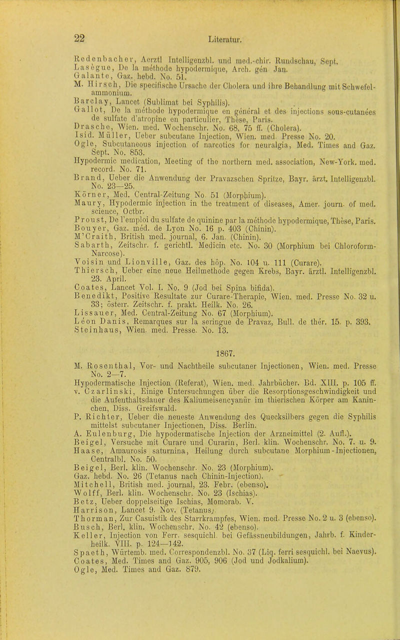 Rodenbach er, Aerztl Intelligenzbl. und med.-chir. Rundschau, Sept. Lasegue, De la methode hypodermique, Arch. gen Jan. Galante, Gaz. hebd. No. 51. M. Hirsch, Die specifische Ursache der Cholera und ihre Behandlung mit Schwefel - ammonium. Barclay, Lancet (Sublimat bei Syphilis). Gallot, Do la methode hypodermique en general et des injections sous-cutanees de sulfate d’atropine en particulier, These, Paris. Dräsche, Wien. med. Wochenschr. No. 68, 75 ff. (Cholera), lsid. Müller, Ueber subcutane Injection, Wien. med. Presse No. 20. Ogle, Subcutanoous injection of narcotics for neuralgia, Med. Times and Gaz. Sept. No. 853. llypodermic medication, Meeting of the northern med. association, New-York. med. record. No. 71. Brand, Ueber die Anwendung der Pravazschen Spritze, Bayr. ärzt. Intelligenzbl. No. 23—25. Körner, Med. Central-Zeitung No 51 (Morphium). Maury, Hypodermic injection in the treatment of diseases, Amer. journ- of med. Science, Octbr. Proust, De l’emploi du Sulfate de quinine par la methode hypodermique, These, Paris. Bouyer, Gaz. med. de Lyon No. 16 p. 403 (Chinin). M’Craith, British med. journal, 6. Jan. (Chinin). Sabarth, Zeitschr. f. gerichtl. Medicin etc. No. 30 (Morphium bei Chloroform- Narcose). Voisin und Lionville, Gaz. des höp. No. 104 u. 111 (Curare). Thiersch, Ueber eine neue Heilmethode gegen Krebs, Bayr. ärztl. Intelligenzbl. 23. April. Coates, Lancet Yol. I. No. 9 (Jod bei Spina bifida). Benedikt, Positive Resultate zur Curare-Therapie, Wien. med. Presse No. 32 u. 33; österr. Zeitschr. f. prakt. Heilk. No. 26. Lissauer, Med. Central-Zeitung No. 67 (Morphium). Leon Danis, Remarques sur la seringue de Pravaz, Bull, de ther. 15- p. 393. Steinhaus, Wien. med. Presse. No. 13. 1867. M. Rosenthal, Vor- und Nachtheile subcutaner Injectionen, Wien. med. Presse No. 2—7. Hypodermatische Injection (Referat), Wien. med. Jahrbücher. Bd. XIII. p. 105 ff. v. Czarlinski, Einige Untersuchungen über die Resorptionsgeschwindigkeit und die Aufenthaltsdauer des Kaliumeisencyanür im thierischen Körper am Kanin- chen, Diss. Greifswald. P. Richter, Ueber die neueste Anwendung des Quecksilbers gegen die Syphilis mittelst subcutaner Injectionen, Diss. Berlin. A. Eulenburg, Die hypodermatische Injection der Arzneimittel (2. Auf!.). Beigel, Versuche mit Curare und Curarin, Berl. klin. Wochenschr. No. 7. u. 9. Haase, Amaurosis saturnina, Heilung durch subcutane Morphium-Injectionen, Centralbl. No. 50. Beigel, Berl. klin. Wochenschr. No. 23 (Morphium). Gaz. hebd. No. 26 (Tetanus nach Chinin-Injection). Mitchell, British med. journal, 23. Febr. (ebenso). Wolff, Berl. klin. Wochenschr. No. 23 (Ischias). Betz, Ueber doppelseitige Ischias, Momorab. V. Harrison, Lancet 9. Nov. (Tetanus; Thorman, Zur Casuistik des Starrkrampfes, Wien. med. Presse No. 2 u. 3 (ebenso). Busch, Berl. klin. Wochenschr. No. 42 (ebenso). Keller, Injection von Ferr. sesquichl. bei Gefässneubildungen, Jahrb. f. Kinder- heilk. VIII. p. 124—142. Spaeth, Wiirtemb. med. Correspondenzbl. No. 37 (Liq. ferri sesquichl. bei Naevus). Coates, Med. Times and Gaz. 905, 906 (Jod und Jodkalium). Ogle, Med. Times and Gaz. 879.