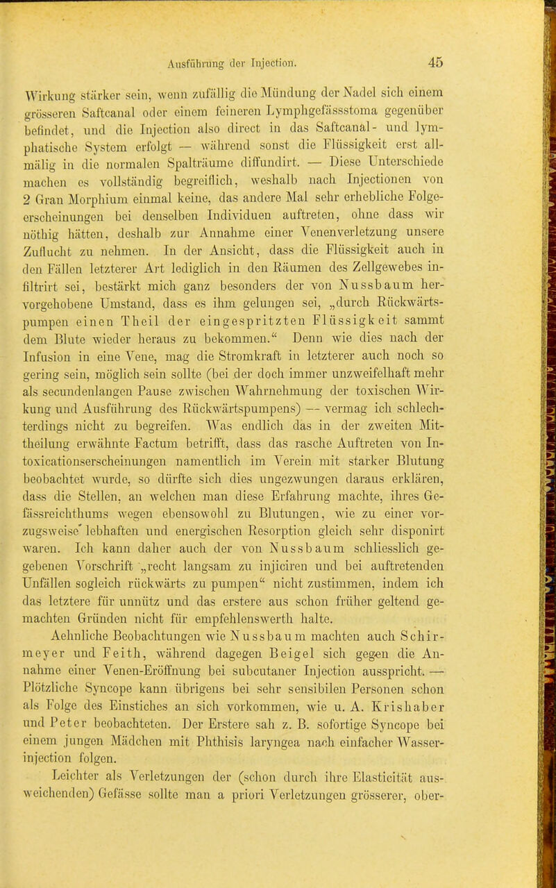 Wirkung stärker sein, wenn zufällig die Mündung der Nadel sich einem grösseren Saftcanal oder einem feineren Lymphgefässstoma gegenüber befindet, und die Injection also direct in das Saftcanal- und lym- phatische System erfolgt — während sonst die Flüssigkeit erst al 1- mälig in die normalen Spalträume diffundirt. — Diese Unterschiede machen es vollständig begreiflich, weshalb nach Injectionen von 2 Gran Morphium einmal keine, das andere Mal sehr erhebliche Folge- erscheinungen bei denselben Individuen auftreten, ohne dass wir nöthig hätten, deshalb zur Annahme einer Venen Verletzung unsere Zuflucht zu nehmen. In der Ansicht, dass die Flüssigkeit auch in den Fällen letzterer Art lediglich in den Räumen des Zellgewebes in- filtrirt sei, bestärkt mich ganz besonders der von Nussbaum her- vorgehobene Umstand, dass es ihm gelungen sei, „durch Rückwärts- pumpen einen Theil der eingespritzten Flüssigkeit sammt dem Blute wieder heraus zu bekommen.“ Denn wie dies nach der Infusion in eine Vene, mag die Stromkraft in letzterer auch noch so gering sein, möglich sein sollte (bei der doch immer unzweifelhaft mehr als secundenlangen Pause zwischen Wahrnehmung der toxischen Wir- kung und Ausführung des Rückwärtspumpens) — vermag ich schlech- terdings nicht zu begreifen. Was endlich das in der zweiten Mit- theilung erwähnte Factum betrifft, dass das rasche Auftreten von In- toxicationserscheinungen namentlich im Verein mit starker Blutung beobachtet wurde, so dürfte sich dies ungezwungen daraus erklären, dass die Stellen, an welchen man diese Erfahrung machte, ihres Ge- fassreichthums wegen ebensowohl zu Blutungen, wie zu einer vor- zugsweise* lebhaften und energischen Resorption gleich sehr disponirt waren. Ich kann daher auch der von Nuss bäum schliesslich ge- gebenen Vorschrift „recht langsam zu injicireu und bei auftretenden Unfällen sogleich rückwärts zu pumpen“ nicht zustimmen, indem ich das letztere für unnütz und das erstere aus schon früher geltend ge- machten Gründen nicht für empfehlenswerth halte. Aehnliche Beobachtungen wie Nussbaum machten auch Schir- meyer und Feith, während dagegen Beigel sich gegen die An- nahme einer Venen-Eröffnung bei subcutaner Injection ausspricht. —• Plötzliche Syncope kann übrigens bei sehr sensibilen Personen schon als Folge des Einstiches an sich Vorkommen, wie u. A. Krishaber und Peter beobachteten. Der Erstere sah z. B. sofortige Syncope bei einem jungen Mädchen mit Phthisis laryngea nach einfacher Wasser- injection folgen. Leichter als Verletzungen der (schon durch ihre Elasticität aus- weichenden) Gefässe sollte man a priori Verletzungen grösserer, ober-