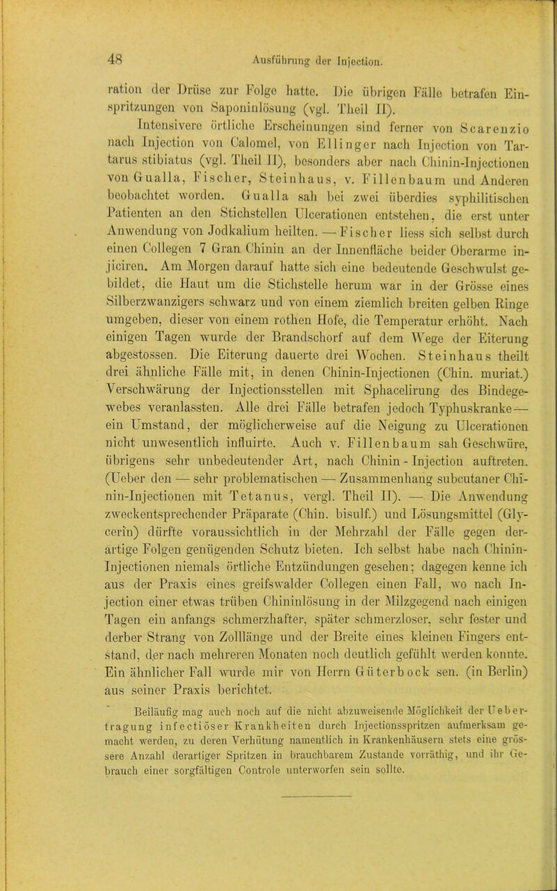 ration der Drüse zur Folge hatte. Die übrigen Fälle betrafen Ein- spritzungen von Saponinlösung (vgl. Tlieil II). Intensivere örtliche Erscheinungen sind ferner von Scarenzio nach Injection von Calomel, von Ellinger nach Injection von Tar- tarus stibiatus (vgl. I heil II), besonders aber nach Chinin-Injectionen vonGualla, bischer, Steinhaus, v. Fillenbaum und Anderen beobachtet worden. Gualla sah bei zwei überdies syphilitischen Patienten an den Stichstellen Ulcerationon entstehen, die erst unter Anwendung von Jodkalium heilten. — Fischer liess sich selbst durch einen Collegen 7 Gran Chinin an der Innenfläche beider Oberarme in- jiciren. Am Morgen darauf hatte sich eine bedeutende Geschwulst ge- bildet, die Haut um die Stichstelle herum war in der Grösse eines Silberzwanzigers schwarz und von einem ziemlich breiten gelben Ringe umgeben, dieser von einem rothen Hofe, die Temperatur erhöht. Nach einigen Tagen wurde der Brandschorf auf dem Wege der Eiterung abgestossen. Die Eiterung dauerte drei Wochen. Steinhaus theilt drei ähnliche Fälle mit, in denen Chinin-Injectionen (Chin. muriat.) Verschwärung der Injectionsstellen mit Sphacelirung des Bindege- webes veranlassten. Alle drei Fälle betrafen jedoch Typhuskranke — ein Umstand, der möglicherweise auf die Neigung zu Ulcerationen nicht unwesentlich influirte. Auch v. Fillenbaum sah Geschwüre, übrigens sehr unbedeutender Art, nach Chinin - Injection auftreten. (Ueber den — sehr problematischen — Zusammenhang subcutaner Chi- nin-Injectionen mit Tetanus, vergl. Tlieil II). — Die Anwendung zweckentsprechender Präparate (Chin. bisulf.) und Lösungsmittel (Gly- cerin) dürfte voraussichtlich in der Mehrzahl der Fälle gegen der- artige Folgen genügenden Schutz bieten. Ich selbst habe nach Chinin- Injectionen niemals örtliche Entzündungen gesehen; dagegen kenne ich aus der Praxis eines greifswalder Collegen einen Fall, wo nach In- jection einer etwas trüben Chininlösung in der Milzgegend nach einigen Tagen ein anfangs schmerzhafter, später schmerzloser, sehr fester und derber Strang von Zolllänge und der Breite eines kleinen Fingers ent- stand, der nach mehreren Monaten noch deutlich gefühlt werden konnte. Ein ähnlicher Fall wurde mir von Herrn Güterbock sen. (in Berlin) aus seiner Praxis berichtet. Beiläufig mag auch noch auf die nicht abzuweisende Möglichkeit derüeber- tragung infectiöser Krankheiten durch Injeetionsspritzen aufmerksam ge- macht werden, zu deren Verhütung namentlich in Krankenhäusern stets eine grös- sere Anzahl derartiger Spritzen in brauchbarem Zustande vorräthig, und ihr Ge- brauch einer sorgfältigen Controle unterworfen sein sollte.