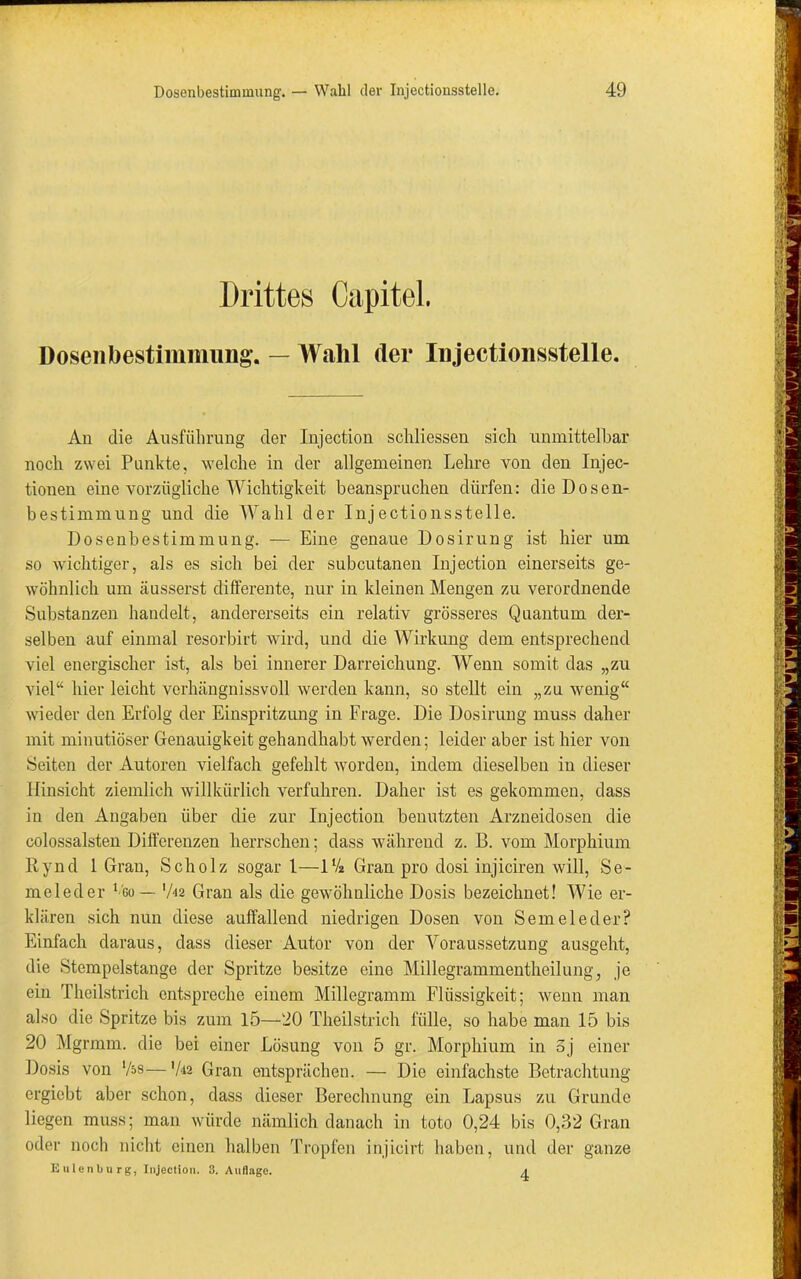 Drittes Capitel. Dosen bestimmung. — Wahl der Injectionsstelle. Aii die Ausführung der Injection schliessen sich unmittelbar noch zwei Punkte, welche in der allgemeinen Lehre von den Injec- tionen eine vorzügliche Wichtigkeit beanspruchen dürfen: die Dosen- bestimmung und die Wahl der Injectionsstelle. Dosenbestimmung. — Eine genaue Dosirung ist hier um so wichtiger, als es sich bei der subcutanen Injection einerseits ge- wöhnlich um äusserst differente, nur in kleinen Mengen zu verordnende Substanzen handelt, andererseits ein relativ grösseres Quantum der- selben auf einmal resorbirt wird, und die Wirkung dem entsprechend viel energischer ist, als bei innerer Darreichung. Wenn somit das „zu viel“ hier leicht verhängnissvoll werden kann, so stellt ein „zu wenig“ wieder den Erfolg der Einspritzung in Frage. Die Dosirung muss daher mit minutiöser Genauigkeit gehandhabt werden; leider aber ist hier von Seiten der Autoren vielfach gefehlt worden, indem dieselben in dieser Hinsicht ziemlich willkürlich verfuhren. Daher ist es gekommen, dass in den Angaben über die zur Injection benutzten Arzneidosen die colossalsten Differenzen herrschen; dass während z. B. vom Morphium Rynd 1 Gran, Scholz sogar 1—1% Gran pro dosi injiciren will, Se- meleder 1 go — '/i2 Gran als die gewöhnliche Dosis bezeichnet! Wie er- klären sich nun diese auffallend niedrigen Dosen von Sem eie der? Einfach daraus, dass dieser Autor von der Voraussetzung ausgeht, die Stempelstange der Spritze besitze eine Millegrammentheilung, je ein Theilstrich entspreche einem Millegramm Flüssigkeit; wenn man also die Spritze bis zum 15—20 Theilstrich fülle, so habe man 15 bis 20 Mgrmm. die bei einer Lösung von 5 gr. Morphium in Sj einer Dosis von lfas—V« Gran entsprächen. — Die einfachste Betrachtung ergiebt aber schon, dass dieser Berechnung ein Lapsus zu Grunde liegen muss; man würde nämlich danach in toto 0,24 bis 0,32 Gran oder noch nicht einen halben Tropfen injicirt haben, und der ganze Eulenbu rg, Injection. 3. Auflage. a