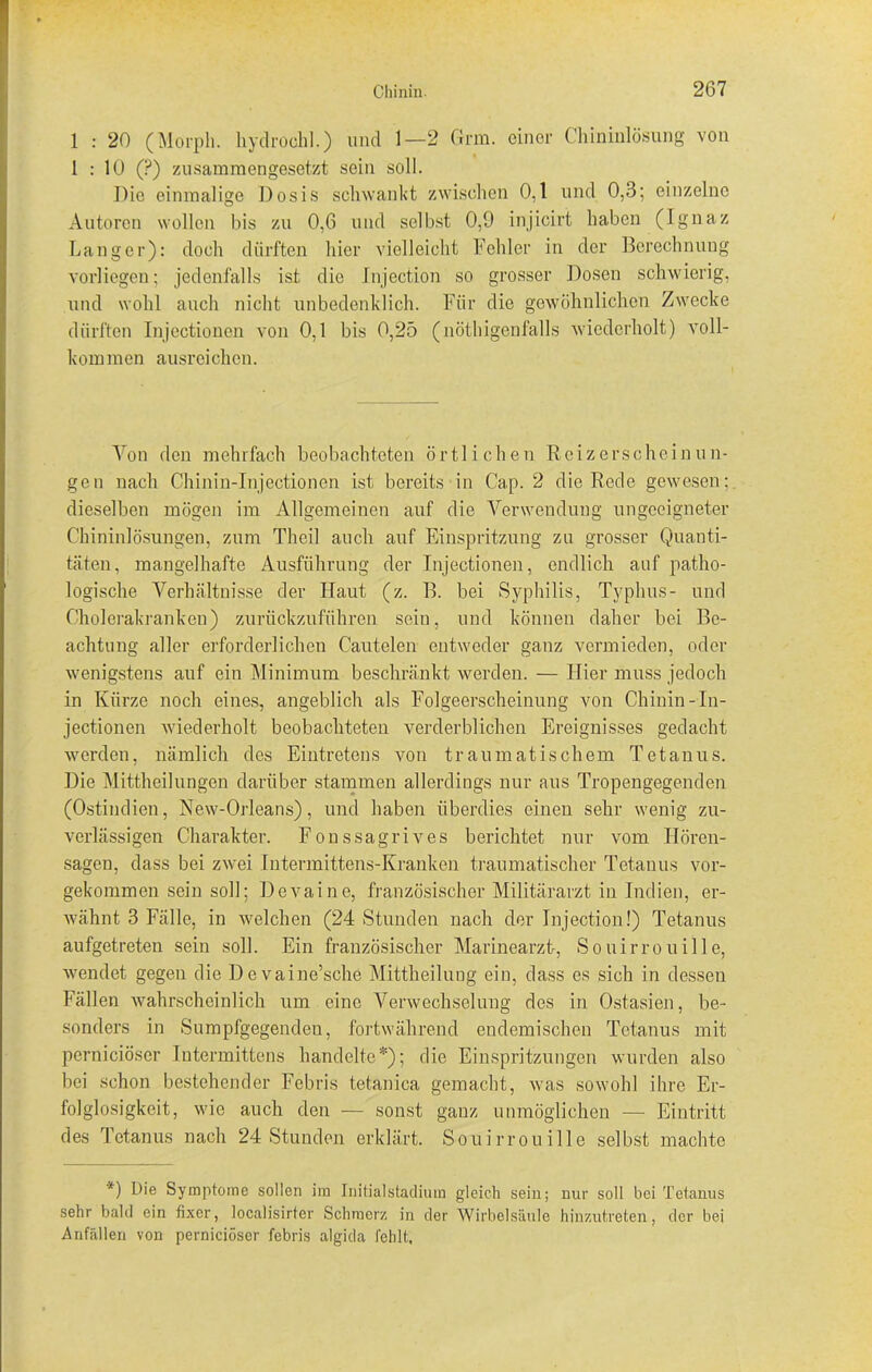 1 : 20 (Morph, hyclroclil.) und 1—2 Grm. einer Chininlösung von 1 : 10 (?) zusammengesetzt sein soll. Die einmalige Dosis schwankt zwischen 0,1 und 0,3; einzelne Autoren wollen bis zu 0,6 und selbst 0,9 injicirt haben (Ignaz Langer): doch dürften liier vielleicht Fehler in der Berechnung vorliegen; jedenfalls ist die Injection so grosser Dosen schwierig, und wohl auch nicht unbedenklich. Für die gewöhnlichen Zwecke dürften Injectionen von 0,1 bis 0,25 (nöthigenfalls wiederholt) voll- kommen ausreichen. Von den mehrfach beobachteten örtlichen Reizerscheinun- gen nach Chinin-Injectionen ist bereits in Cap. 2 die Rede gewesen; dieselben mögen im Allgemeinen auf die Verwendung ungeeigneter Chininlösungen, zum Theil auch auf Einspritzung zu grosser Quanti- täten, mangelhafte Ausführung der Injectionen, endlich auf patho- logische Verhältnisse der Haut (z. B. bei Syphilis, Typhus- und Cholerakranken) zurückzuführen sein, und können daher bei Be- achtung aller erforderlichen Cautelen entweder ganz vermieden, oder wenigstens auf ein Minimum beschränkt werden. — Hier muss jedoch in Kürze noch eines, angeblich als Folgeerscheinung von Chinin-In- jectionen wiederholt beobachteten verderblichen Ereignisses gedacht werden, nämlich des Eintretens von traumatischem Tetanus. Die Mittheilungen darüber stammen allerdings nur aus Tropengegenden (Ostindien, New-Orleans), und haben überdies einen sehr wenig zu- verlässigen Charakter. Fonssagrives berichtet nur vom Hören- sagen, dass bei zwei Intermittens-Kranken traumatischer Tetanus vor- gekommen sein soll; Devaine, französischer Militärarzt in Indien, er- wähnt 3 Fälle, in welchen (24 Stunden nach der Injection!) Tetanus aufgetreten sein soll. Ein französischer Marinearzt, Souirrouille, wendet gegen die Devaine’sche Mittheilung ein, dass cs sich in dessen Fällen wahrscheinlich um eine Verwechselung des in Ostasien, be- sonders in Sumpfgegenden, fortwährend endemischen Tetanus mit perniciöser Intermittens handelte*); die Einspritzungen wurden also bei schon bestehender Febris tetanica gemacht, was sowohl ihre Er- folglosigkeit, wie auch den — sonst ganz unmöglichen — Eintritt des Tetanus nach 24 Stunden erklärt. Souirrouille selbst machte *) Die Symptome sollen im Initialstadium gleich sein; nur soll bei Tetanus sehr bald ein fixer, localisirter Schmerz in der Wirbelsäule hinzutreten, der bei Anfällen von perniciöser febris algida fehlt.