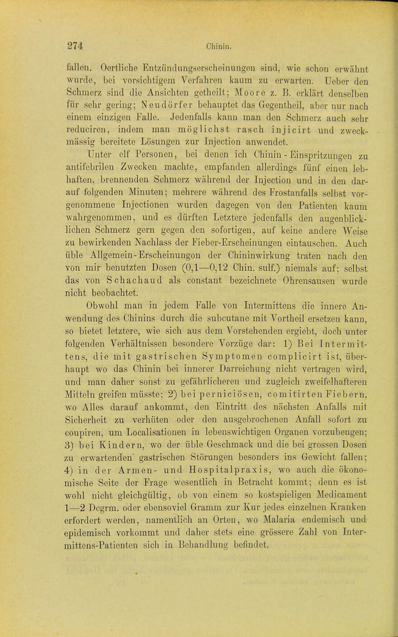 fallen. Oertliche Entzündungserscheinungen sind, wie schon erwähnt wurde, bei vorsichtigem Verfahren kaum zu erwarten. Ueber den Schmerz sind die Ansichten gethcilt; Moore z. B. erklärt denselben für sehr gering; Neudörfer behauptet das Gegentheil, aber nur nach einem einzigen Falle, jedenfalls kann man den Schmerz auch sehr reduciren, indem man möglichst rasch injicirt und zweck- mässig bereitete Lösungen zur Injection anwendet. Unter elf Personen, bei denen ich Chinin - Einspritzungen zu antifebrilen Zwecken machte, empfanden allerdings fünf einen leb- haften, brennenden Schmerz während der Injection und in den dar- auf folgenden Minuten; mehrere während des Frostanfalls selbst vor- genommene Injectionen wurden dagegen von den Patienten kaum wahrgenommen, und es dürften Letztere jedenfalls den augenblick- lichen Schmerz gern gegen den sofortigen, auf keine andere Weise zu bewirkenden Nachlass der Fieber-Erscheinungen eintauschen. Auch üble Allgemein-Erscheinungon der Chininwirkung traten nach den von mir benutzten Dosen (0,1—0,12 Chin. sulf.) niemals auf; selbst das von Schach au d als constant bezeichnete Ohrensausen wurde nicht beobachtet. Obwohl man in jedem Falle von Intermittens die innere An- wendung des Chinins durch die subcutane mit Vortheil ersetzen kann, so bietet letztere, wie sich aus dem Vorstehenden ergiebt, doch unter folgenden Verhältnissen besondere Vorzüge dar: 1) Bei Intermit- tens, die mit gastrischen Symptomen complicirt ist, über- haupt wo das Chinin bei innerer Darreichung nicht vertragen wird, und man daher sonst zu gefährlicheren und zugleich zweifelhafteren Mitteln greifen müsste; 2) bei pernieiösen, comitirten Fiebern, wo Alles darauf ankommt, den Eintritt des nächsten Anfalls mit Sicherheit zu verhüten oder den ausgebrochenen Anfall sofort zu coupiren, um Localisationen in lebenswichtigen Organen vorzubeugen; 3) bei Kindern, wo der üble Geschmack und die bei grossen Dosen zu erwartenden gastrischen Störungen besonders ins Gewicht fallen; 4) in der Armen- und Hospitalpraxis, wo auch die ökono- mische Seite der Frage wesentlich in Betracht kommt; denn es ist wohl nicht gleichgültig, ob von einem so kostspieligen Medicament 1—2 Dcgrrn. oder ebensoviel Gramm zur Kur jedes einzelnen Kranken erfordert werden, namentlich an Orten, wo Malaria endemisch und epidemisch vorkommt und daher stets eine grössere Zahl von Inter- mittcns-Pationten sich in Behandlung befindet.