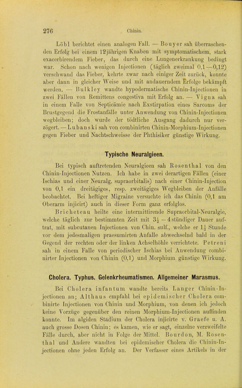 Löbl berichtet einen analogen Fall. — Bouyer sah überraschen- den Erfolg bei einem 12jährigen Knaben mit symptomatischem, stark exacerbirendem Fieber, das durch eine Lungenerkrankung bedingt war. Schon nach wenigen Injectionen (täglich zweimal 0,1—0,12) verschwand das Fieber, kehrte zwar nach einiger Zeit zurück, konnte aber dann in gleicher Weise und mit andauerndem Erfolge bekämpft werden. — Bulkley wandte hypodermatische Chinin-Injectionen in zwei Fällen von ßemittens congestiva mit Erfolg an. — Vigna sah in einem Falle von Septicämie nach Exstirpation eines Sarcoms der Brustgegend die Frostanfälle unter Anwendung von Chinin-Injectionen wegbleiben; doch wurde der tüdtliche Ausgang dadurch nur ver- zögert. — Lubanski sah von combinirten Chinin-Morpliium-Injectionen gegen Fieber und Nachtschweisse der Phthisiker günstige Wirkung. Typische Neuralgieen. Bei typisch auftretenden Neuralgieen sah Rosenthal von den Chinin-Injectionen Nutzen. Ich habe in zwei derartigen Fällen (einer Ischias und einer Neuralg. supraorbitalis) nach einer Chinin-Injection von 0,1 ein dreitägiges, resp. zweitägiges Wegbleiben der Anfälle beobachtet. Bei heftiger Migraine versuchte ich das Chinin (0,1 am Oberarm injicirt) auch in dieser Form ganz erfolglos. Brich et eau heilte eine intermittirende Supraorbital-Neuralgie, welche täglich zur bestimmten Zeit mit 3£ — 4.ständiger Dauer auf- trat, mit subcutanen Injectionen von C'hin. sulf., welche er 1.1 Stunde vor dem jedesmaligen praesumirten Anfalle abwechselnd bald in der Gegend der rechten oder der linken Achselhöhle verrichtete. Petreni sah in einem Falle von periodischer Ischias bei Anwendung combi- nirter Injectionen von Chinin (0,1) und Morphium günstige Wirkung. Cholera. Typhus. Gelenkrheumatismen. Allgemeiner Marasmus. Bei Cholera infantum wandte bereits Langer Chinin-In- jectionen an; Althaus empfahl bei epidemischer Cholera com- binirte Injectionen von Chinin und Morphium, von denen ich jedoch keine Vorzüge gegenüber den reinen Morphium-Injectionen auffinden konnte. Im algiden Stadium der Cholera injicirte v. Graefe u. A. auch grosse Dosen Chinin; es kamen, wie er sagt, einzelne verzweifelte Fälle durch, aber nicht in Folge der Mittel. Bourdon, M. Rosen- thal und Andere wandten bei epidemischer Cholera die Chinin-In- jectionen ohne jeden Erfolg an. Der Verfasser eines Artikels in der