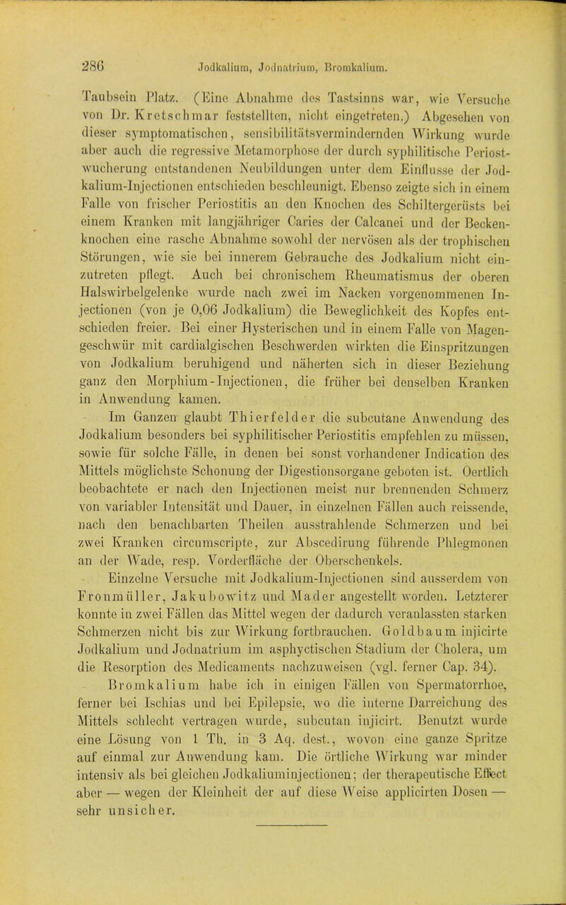 Taubsein Platz. (Eine Abnahme des Tastsinns war, wie Versuche von Dr. Kr et.sch mar feststellten, nicht eingetreten.) Abgesehen von dieser symptomatischen, sensibilitätsvermindernden Wirkung wurde aber auch die regressive Metamorphose der durch syphilitische Periost- wucherung entstandenen Neubildungen unter dem Einflüsse der Jod- kalium-Injectionen entschieden beschleunigt. Ebenso zeigte sich in einem Falle von frischer Periostitis an den Knochen des Schiltergeriists bei einem Kranken mit langjähriger Caries der Calcanei und der Becken- knochen eine rasche Abnahme sowohl der nervösen als der trophischen Störungen, wie sie bei innerem Gebrauche des Jodkalium nicht ein- zutreten pflegt. Auch bei chronischem Rheumatismus der oberen Halswirbelgelenkc wurde nach zwei im Nacken vorgenommenen In- jectionen (von je 0,06 Jodkalium) die Beweglichkeit des Kopfes ent- schieden freier. Bei einer Hysterischen und in einem Falle von Magen- geschwür mit cardialgischen Beschwerden wirkten die Einspritzungen von Jodkalium beruhigend und näherten sich in dieser Beziehung ganz den Morphium-Injectionen, die früher bei denselben Kranken in Anwendung kamen. Im Ganzen glaubt Thierfelder die subcutane Anwendung des Jodkalium besonders bei syphilitischer Periostitis empfehlen zu müssen, sowie für solche Fälle, in denen bei sonst vorhandener Indication des Mittels möglichste Schonung der Digestionsorgane geboten ist. Oertlich beobachtete er nach den Injectionen meist nur brennenden Schmerz von variabler Intensität und Dauer, in einzelnen Fällen auch reissende, nach den benachbarten Theilen ausstrahlende Schmerzen und bei zwei Kranken circumscripte, zur Abscedirung führende Phlegmonen an der Wade, resp. Vorderfläche der Oberschenkels. Einzelne Versuche mit Jodkalium-Injectionen sind ausserdem von Fronmii 11 er, Jakubow'itz uncl Mader angestellt worden. Letzterer konnte in zwei Fällen das Mittel wegen der dadurch veranlassten starken Schmerzen nicht bis zur Wirkung fortbrauchen. Goldbaum injicirte Jodkalium und Jodnatrium im asphyctischen Stadium der Cholera, um die Resorption des Medicaments nachzuweisen (vgl. ferner Cap. 34). Bromkalium habe ich in einigen Fällen von Spermatorrhoe, ferner bei Ischias und bei Epilepsie, wo die interne Darreichung des Mittels schlecht vertragen wurde, subcutan injicirt. Benutzt wurde eine Lösung von 1 Th. in 3 Aq. dest., wovon eine ganze Spritze auf einmal zur Anwendung kam. Die örtliche Wirkung war minder intensiv als bei gleichen Jodkaliuminjectioneu; der therapeutische Effect aber — wegen der Kleinheit der auf diese Weise applicirten Dosen — sehr unsicher.