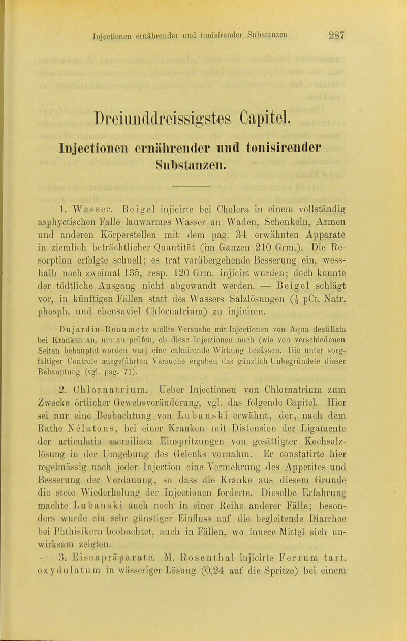 Dreiiuiddreissigstes Capitol. Injectionen ernährender und tonisirender Substanzen. 1. Wasser. Beigel injicirte bei Cholera in einem vollständig asphyctischen Falle lauwarmes Wasser an Waden, Schenkeln, Armen und anderen Körperstellen mit dem pag. 34 erwähnten Apparate in ziemlich beträchtlicher Quantität (im Ganzen 210 Gnu.). Die Re- sorption erfolgte schnell; es trat vorübergehende Besserung ein, wess- lialb noch zweimal 135, resp. 120 Grm. injicirt wurden; doch konnte der tödtliche Ausgang nicht abgewandt werden. — Beigel schlägt vor, in künftigen Fällen statt des Wassers Salzlösungen Q pCt. Natr. phosph. und ebensoviel Chlornatrium) zu inj'iciren. Dujardin-Beaumetz stellte Versuche mit Injectionen von Aqua destillata bei Kranken an, um zu prüfen, ob diese Injectionen auch (wie von verschiedenen Seiten behauptet worden war) eine calmirende Wirkung besässen. Die unter sorg- fältiger Controle ausgeführten Versuche ergaben das gänzlich Unbegründete dieser Behauptung (vgl. pag. 71). 2. Chlornatrium. Ueber Injectionen von Chlornatrium zum Zwecke örtlicher Gewebsveränderung, vgl. das folgende Capitel. Hier sei nur eine Beobachtung von Lubanski erwähnt, der, nach dem Rathe Nelatons, bei einer Kranken mit Distension der Ligamente der articulatio sacroiliaca Einspritzungen von gesättigter Kochsalz- lösung in der Umgebung des Gelenks vornahm. Er constatirte hier regelmässig nach jeder Injection eine Vermehrung des Appetites und Besserung der Verdauung, so dass die Kranke aus diesem Grunde die stete Wiederholung der Injectionen forderte. Dieselbe Erfahrung machte Lubanski auch noch in einer Reihe anderer Fälle; beson- ders wurde ein sehr günstiger Einfluss auf die begleitende Diarrhoe bei Phthisikern beobachtet, auch in Fällen, wo innere Mittel sich un- wirksam zeigten. 3. Eisenpräparate. M. Rosenthal injicirte Ferrum tart. oxydulatum in wässeriger Lösung (0,24 auf die Spritze) bei einem