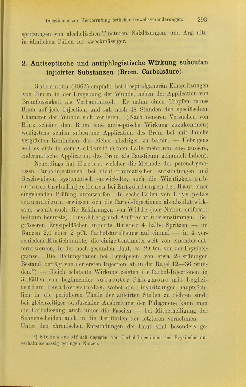 Spritzungen von alcoholischon Tincturen, Salzlösungen, und Arg. nitr. in ähnlichen Fällen für zweckmässiger. 2. Antiseptische und antiphlogistische Wirkung subcutan injicirter Substanzen (Brom. Carbolsäure). Goldsmith (18G3) empfahl bei Hospitalgangrän Einspritzungen von Brom in der Umgebung der Wunde, neben der Application von Bromflüssigkeit als Verbandmittel. Er nahm einen Tropfen reines Brom auf jede Injection, und sah nach 48 Stunden den specifischen Character der Wunde sich verlieren. (Nach neueren Versuchen von Binz scheint dem Brom eine antiseptische Wirkung zuzukommen; wenigstens schien subcutane Application des Brom bei mit Jauche vergifteten Kaninchen das Fieber niedriger zu halten. — Uebrigens soll cs sich in dem Goldsmith’schen Falle mehr um eine äussere, endermatische Application des Brom als Causticum gehandelt haben). Neuerdings hat Hueter, welcher die Methode der parenchyma- tösen Carbolinjectionen bei nicht-traumatischen Entzündungen und Geschwülsten systematisch entwickelte, auch die Wichtigkeit sub- cutaner Carbolinjectionen bei Entzündungen der Haut einer eingehenden Prüfung unterworfen. In sechs Fällen von Erysipelas traumaticum erwiesen sich die Carbol-Injectionen als absolut wirk- sam, womit auch die Erfahrungen von Wilde (der Natron sulfocar- bolicum benutzte) Hirschberg und Aufrecht übereinstimmen. Bei grösseren Erysipelflächen injicirte Hueter 4 halbe Spritzen — im Ganzen 2,0 einer 2 pCt. Carboisäurelösung auf einmal — in 4 ver- schiedene Einstichpunkte, die einige Centimeter weit von einander ent- fernt werden, in der noch gesunden Haut, ca. 2 Ctm. von der Erysipel- gränze. Die Heilungsdauer bei Erysipelen von etwa 24 ständigen Bestand beträgt von der ersten Injection ab in der Regel 12—36 Stun- den.*) — Gleich eclatante Wirkung zeigten die Carbol-Injectionen in 3 Fällen von beginnender subacuter Phlegmone mit beglei- tendem Pseudoerysipelas, wobei die Einspritzungen hauptsäch- lich in die peripheren Theile der afiicirten Stellen zu richten sind; bei gleichzeitiger subfascialer Ausbreitung der Phlegmone kann man die Carbollösung auch unter die Fascien — bei Mitbetheiligung der Sehnenscheiden auch in die Territorien der letzteren vornehmen. — Unter den chronischen Entzündungen der Haut sind besonders ge- *) Stukowenkoff sah dagegen von Carbol-Injectionen bei Erysipelas nur verhältnissmässig geringen Nutzen.