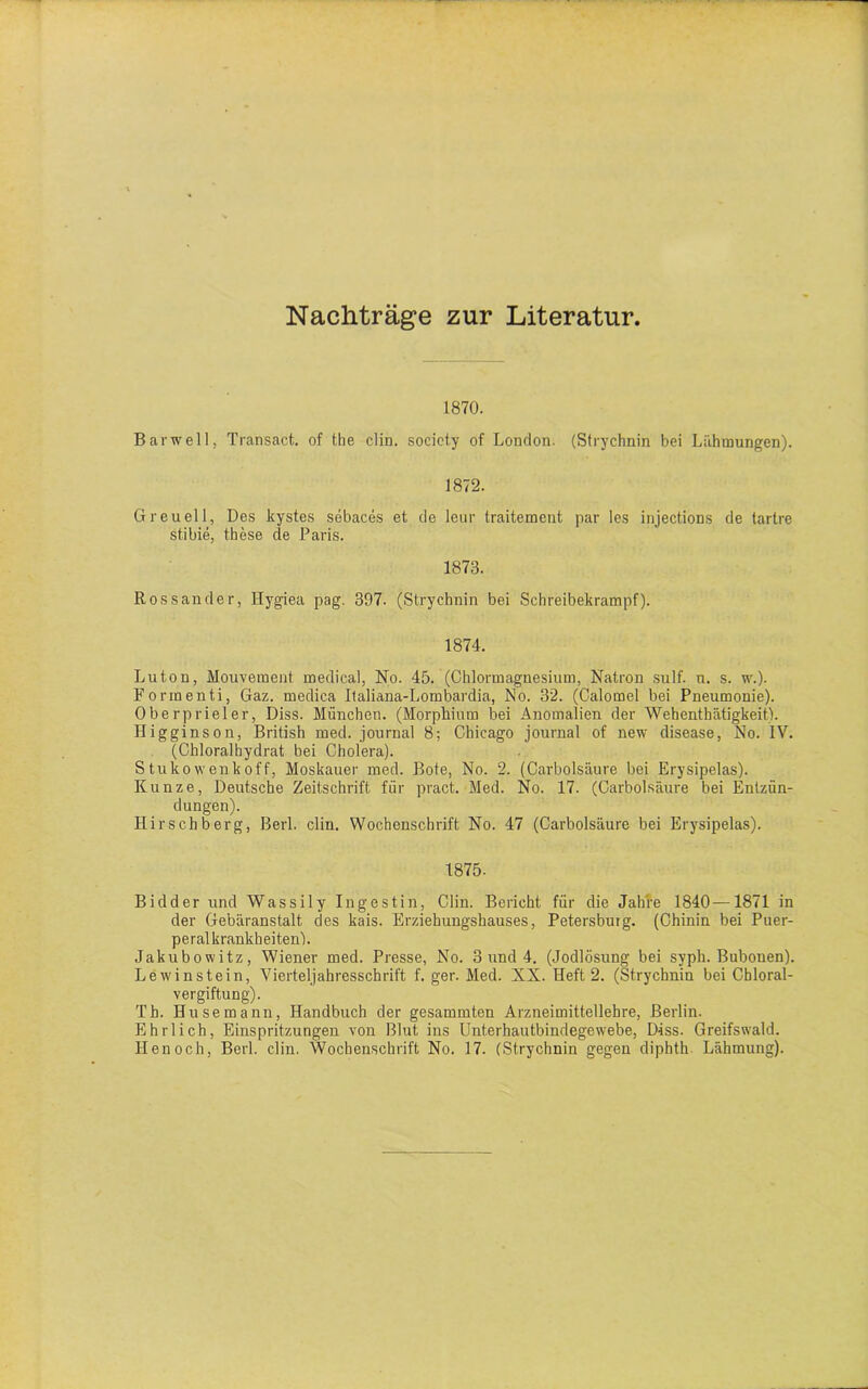 Nachträge zur Literatur. 1870. Bar well, Transact. of the clin. society of London. (Strychnin bei Lähmungen). 1872. Greueil, Des kystes sebaces et de leur traitement par les injections de tartre st.ibie, these de Paris. 1873. Rossander, Hygiea pag. 397. (Strychnin bei Schreibekrampf). 1874. Luton, Mouvement medical, No. 45. (Chlormagnesium, Natron sulf. n. s. w.). Formenti, Gaz. medica Italiana-Lombardia, No. 32. (Calomel bei Pneumonie). Oberpriel er, Diss. München. (Morphium bei Anomalien der Wehenthätigkeit). Iligginson, British med. journal 8; Chicago journal of new disease, No. IV. (Chloralbydrat bei Cholera). S tukowenkoff, Moskauer med. Bote, No. 2. (Carbolsäure bei Erysipelas). Kunze, Deutsche Zeitschrift für pract. Med. No. 17. (Carbolsäure bei Entzün- dungen). Hirsch berg, Berl. clin. Wochenschrift No. 47 (Carbolsäure bei Erysipelas). 1875. Bidder und Wassily Ingestin, Clin. Bericht für die Jahre 1840—1871 in der Gebäranstalt des kais. Erziehungshauses, Petersburg. (Chinin bei Puer- peralkrankheiten'). Jakubowitz, Wiener med. Presse, No. 3 und 4. (Jodlösung bei syph. Bubonen). Lewinstein, Vierteljahresschrift f. ger. Med. XX. Heft 2. (Strychnin bei Cbloral- vergiftung). Th. Husemann, Handbuch der gesammten Arzneimittellehre, Berlin. Ehrlich, Einspritzungen von Blut ins Unterhautbindegewebe, Diss. Greifswald. Henoch, Berl. clin. Wochenschrift No. 17. (Strychnin gegen diphth Lähmung).