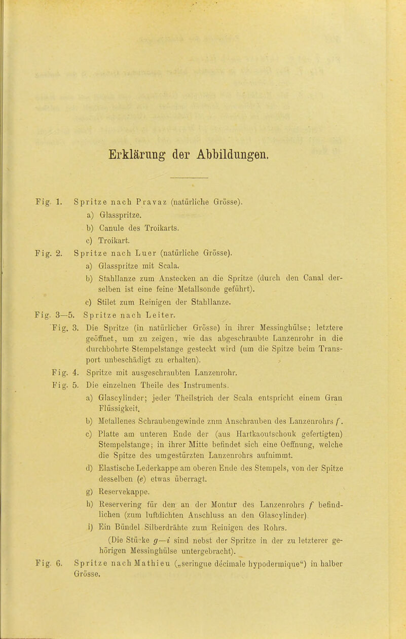 Erklärung der Abbildungen. Fig. 1. Spritze nach Pravaz (natürliche Grösse). a) Glasspritze. b) Cannle des Troikarts. c) Troikart. Fig. 2. Spritze nach Luer (natürliche Grösse). a) Glasspritze mit Scala. b) Stahllanze zum Anstecken an die Spritze (durch den Canal der- selben ist eine feine Metallsonde geführt). c) Stilet zum Reinigen der Stahllanze. Fig. 3—5. Spritze nach Leiter. Fig. 3. Die Spritze (in natürlicher Grösse) in ihrer Messinghülse; letztere geöffnet, um zu zeigen, wie das abgeschraubte Lanzenrohr in die durchbohrte Stempelstange gesteckt wird (um die Spitze beim Trans- port unbeschädigt zu erhalten). Fig. 4. Spritze mit ausgeschraubten Lanzenrohr. Fig. 5. Die einzelnen Theile des Instruments. a) Glascylinder; jeder Theilstrich der Scala entspricht einem Grau Flüssigkeit. b) Metallenes Schraubengewinde zntn Anschrauben des Lanzenrohrs f. c) Platte am unteren Ende der (aus Hartkaoutschouk gefertigten) Stempelstange; in ihrer Mitte befindet sich eine Oeffnung, welche die Spitze des umgestürzten Lauzenrohrs aufnimmt. d) Elastische Lederkappe am oberen Ende des Stempels, von der Spitze desselben (e) etwas überragt. g) Reservekappe. h) Reservering für den an der Montur des Lanzenrohrs f befind- lichen (zum luftdichten Anschluss an den Glascylinder) i) Ein Bündel Silberdrähte zum Reinigen des Rohrs. (Die Stücke g—i sind nebst der Spritze in der zu letzterer ge- hörigen Messinghülse untergebracht). Fig. 6. Spritze nachMathieu („seringue decimale hypodermique“) in halber Grösse.