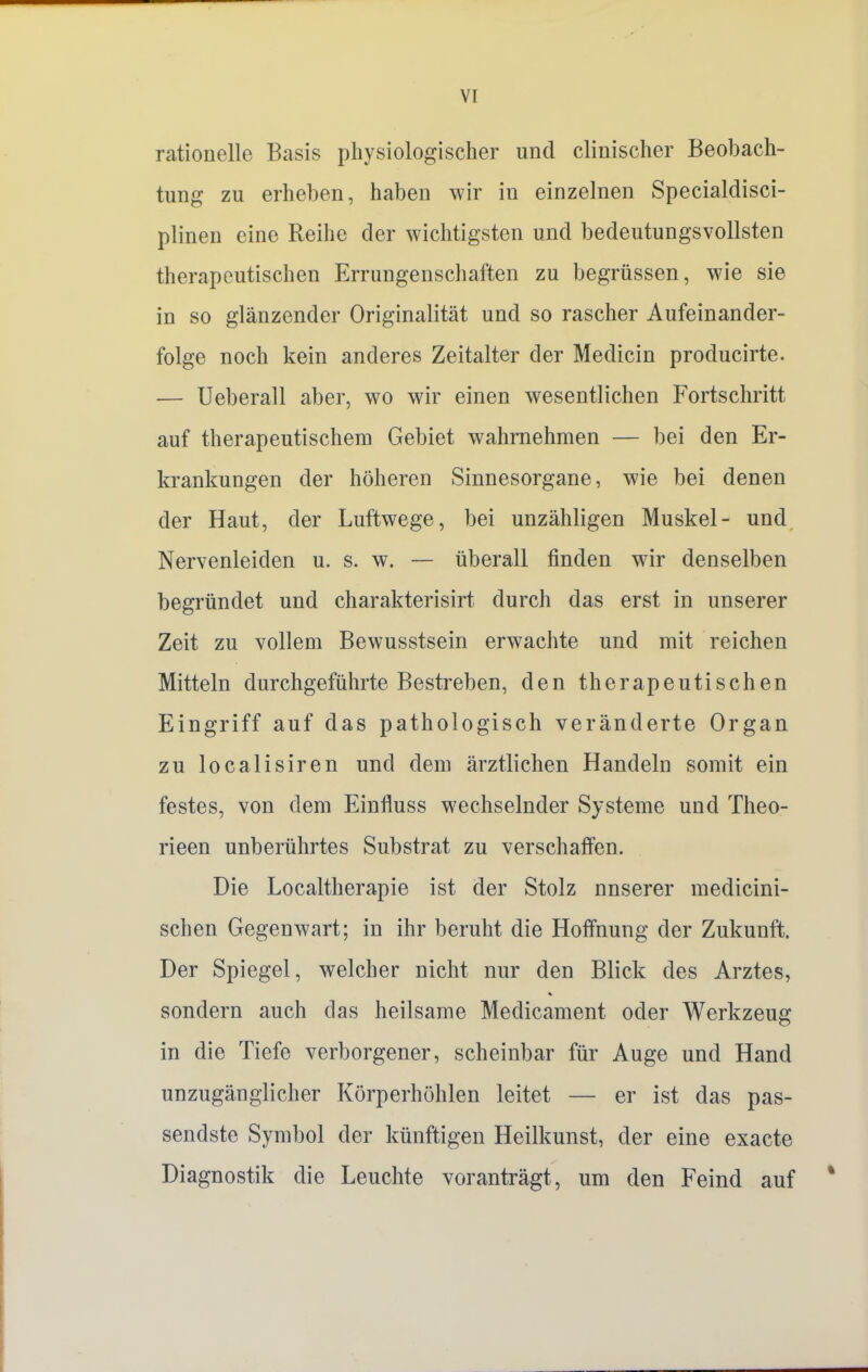 rationelle Basis physiologischer und clinischer Beobach- tung zu erheben, haben wir in einzelnen Specialdisci- plinen eine Reihe der wichtigsten und bedeutungsvollsten therapeutischen Errungenschaften zu begrüssen, wie sie in so glänzender Originalität und so rascher Aufeinander- folge noch kein anderes Zeitalter der Medicin producirte. — Ueberall aber, wo wir einen wesentlichen Fortschritt auf therapeutischem Gebiet wahrnehmen — bei den Er- krankungen der höheren Sinnesorgane, wie bei denen der Haut, der Luftwege, bei unzähligen Muskel- und Nervenleiden u. s. w. — überall finden wir denselben begründet und charakterisirt durch das erst in unserer Zeit zu vollem Bewusstsein erwachte und mit reichen Mitteln durchgeführte Bestreben, den therapeutischen Eingriff auf das pathologisch veränderte Organ zu localisiren und dem ärztlichen Handeln somit ein festes, von dem Einfluss wechselnder Systeme und Theo- rieen unberührtes Substrat zu verschaffen. Die Localtherapie ist der Stolz nnserer medicini- schen Gegenwart; in ihr beruht die Hoffnung der Zukunft. Der Spiegel, welcher nicht nur den Blick des Arztes, sondern auch das heilsame Medicament oder Werkzeug in die Tiefe verborgener, scheinbar für Auge und Hand unzugänglicher Körperhöhlen leitet — er ist das pas- sendste Symbol der künftigen Heilkunst, der eine exacte Diagnostik die Leuchte voranträgt, um den Feind auf