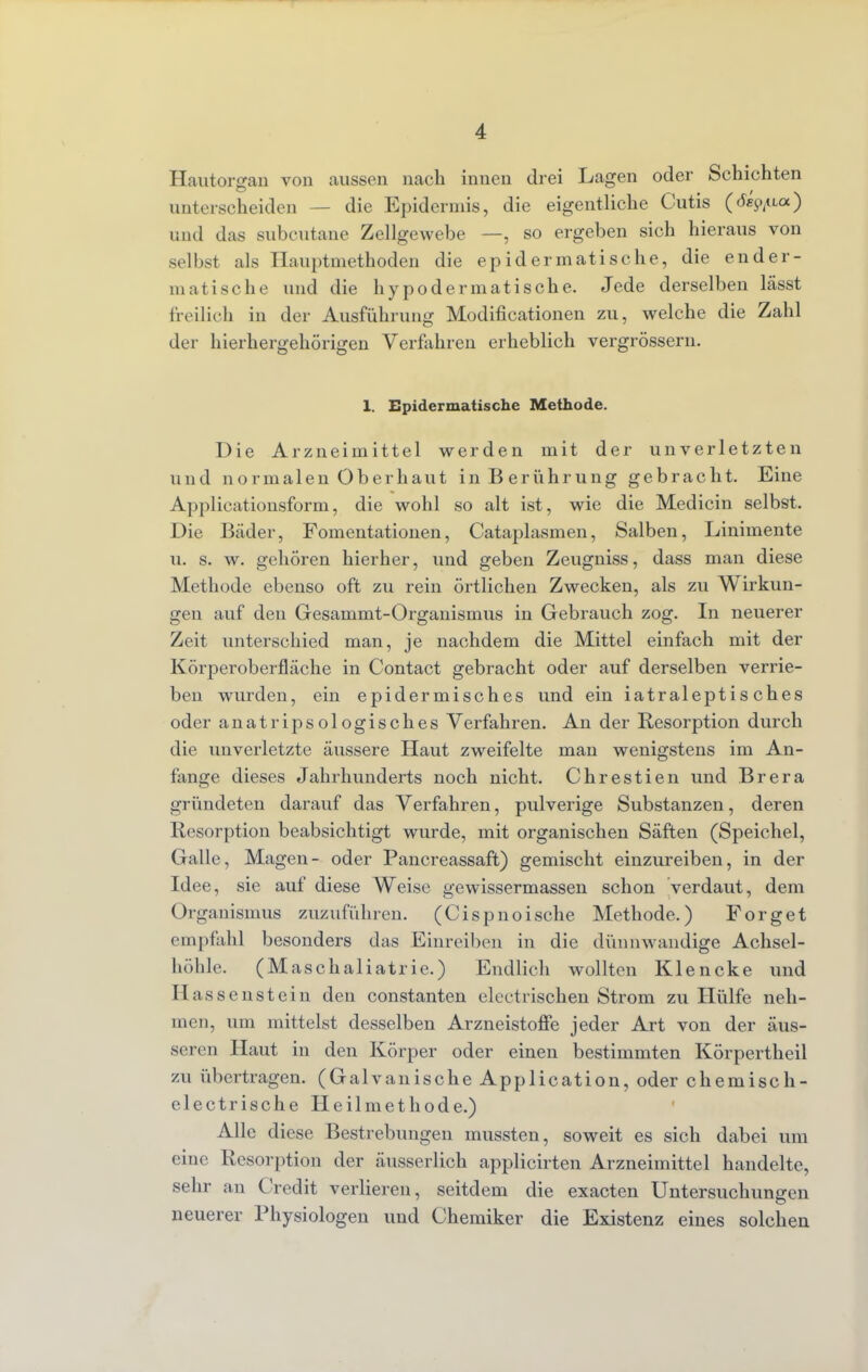 Hautorgan von aussen nach innen drei Lagen oder Schichten unterscheiden — die Epidermis, die eigentliche Cutis (rfep^aa) und das subcutane Zellgewebe —, so ergeben sich hieraus von selbst als Hauptmethoden die epidermatische, die ender- matische und die hypodermatische. Jede derselben lässt freilich in der Ausführung Modifikationen zu, welche die Zahl der hierhergehörigen Verfahren erheblich vergrössern. 1. Epidermatische Methode. Die Arzneimittel werden mit der unverletzten und normalen Oberhaut in Berührung gebracht. Eine Applicationsform, die wohl so alt ist, wie die Medicin selbst. Die Bäder, Fomentationen, Cataplasmen, Salben, Linimente u. s. w. gehören hierher, und geben Zeugniss, dass man diese Methode ebenso oft zu rein örtlichen Zwecken, als zu Wirkun- gen auf den Gesammt-Organismus in Gebrauch zog. In neuerer Zeit unterschied man, je nachdem die Mittel einfach mit der Körperober fläche in Contact gebracht oder auf derselben verrie- ben wurden, ein epidermisches und ein iatraleptis ches oder anatripsologisches Verfahren. An der Resorption durch die unverletzte äussere Haut zweifelte man wenigstens im An- fange dieses Jahrhunderts noch nicht. Chrestien und Brera gründeten darauf das Verfahren, pulverige Substanzen, deren Resorption beabsichtigt wurde, mit organischen Säften (Speichel, Galle, Magen- oder Pancreassaft) gemischt einzureiben, in der Idee, sie auf diese Weise gewissermassen schon verdaut, dem Organismus zuzuführen. (Cispnoische Methode.) Forget empfahl besonders das Einreiben in die dünnwandige Achsel- höhle. (Maschaliatrie.) Endlich wollten Klencke und H assenstein den constanten electrischen Strom zu Hülfe neh- men, um mittelst desselben Arzneistone jeder Art von der äus- seren Haut in den Körper oder einen bestimmten Körpertheil zu übertragen. (Galvanische Application, oder chemisch- electrische Heilmethode.) Alle diese Bestrebungen mussten, soweit es sich dabei um eine Resorption der äusserlich applicirten Arzneimittel handelte, sehr an Credit verlieren, seitdem die exacten Untersuchungen neuerer Physiologen und Chemiker die Existenz eines solchen