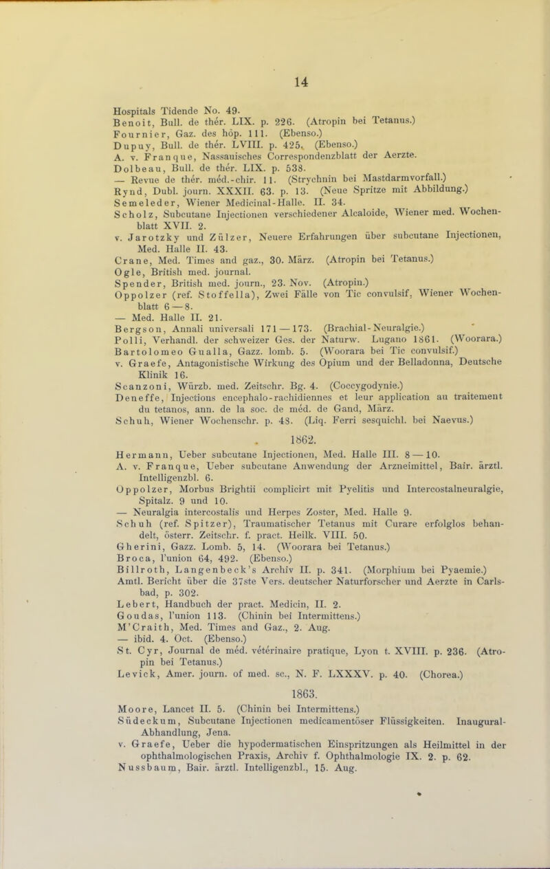 Hospitals Tidende No. 49- Benoit, Bull, de ther. LIX. p. 226. (Atropin bei Tetanus.) Fournier, Gaz. des höp. 111. (Ebenso.) Dupuy, Bull, de ther. LVIII. p. 425. (Ebenso.) A. v. Franque, Nassauisches Correspondenzblatt der Aerzte. Dolbeau, Bull, de ther. LIX. p. 538- — Revue de ther. mdd.-chir. 11. (Strychnin bei Mastdarm Vorfall.) Rynd, Dubl. journ. XXXII. 63. p. 13. (Neue Spritze mit Abbildung.) Semeleder, Wiener Medicinal-Halle. II. 34. Scholz, Subcutane Injectionen verschiedener Alcaloide, Wiener med. Wochen- blatt XVII. 2. v. Jarotzky und Zülzer, Neuere Erfahrungen über subcutane Injectionen, Med. Halle II. 43. Grane, Med. Times and gaz., 30. März. (Atropin bei Tetanus.) Ogle, British med. journal. Spender, British med. journ., 23. Nov. (Atropin.) Oppolzer (ref. Stoffella), Zwei Fälle von Tic convulsif. Wiener Wochen- blatt 6 — 8- — Med. Halle II. 21. Bergson, Annali universali 171 — 173. (Brachial-Neuralgie.) Pol Ii, Verhandl. der schweizer Ges. der Naturw. Lugano 1861. (Woorara.) Bartolomeo Gualla, Gazz. lomb. 5. (Woorara bei Tic convulsif.) v. Graefe, Antagonistische Wirkung des Opium und der Belladonna, Deutsche Klinik 16. Scanzoni, Würzb. med. Zeitschr. Bg. 4. (Coccygodynie.) Deneffe, Injections encephalo-rachidiennes et leur application au traitement du tetanos, ann. de la soc. de med. de Gand, März. Schuh, Wiener Wochenschr. p. 48. (Liq. Ferri sesquichl. bei Naevus.) 1862. Hermann, Ueber subcutane Injectionen, Med. Halle III. 8 —10. A. v. Franque, Ueber subcutane Anwendung der Arzneimittel, Bair. ärztl. Intelligenzbl. 6. Oppolzer, Morbus Brightii complicirt mit Pyelitis und Intercostalneuralgie, Spitalz. 9 und 10. — Neuralgia intercostalis und Herpes Zoster, Med. Halle 9. Schuh (ref. Spitzer), Traumatischer Tetanus mit Curare erfolglos behan- delt, österr. Zeitschr. f. pract. Heilk. VIII. 50- Gherini, Gazz. Lomb. 5, 14. (Woorara bei Tetanus.) Broca, l'union 64, 492. (Ebenso.) Billroth, Langenbeck's Archiv H. p. 341. (Morphium bei Pyaemie.) Amtl. Bericht über die 37ste Vers, deutscher Naturforscher und Aerzte in Carls- bad, p. 302. Lebert, Handbuch der pract. Medicin, II. 2. Goudas, l'union 113. (Chinin bei Intermittens.) M'Craith, Med. Times and Gaz., 2. Aug. — ibid. 4. Oct. (Ebenso.) St. Cyr, Journal de med. veterinaire pratique, Lyon t. XVIII. p. 236- (Atro- pin bei Tetanus.) Levick, Amer. journ. of med. sc, N. F. LXXXV. p. 40. (Chorea.) 1863. Moore, Lancet II. 5. (Chinin bei Intermittens.) Südeckum, Subcutane Injectionen medicamentöser Flüssigkeiten. Inaugural- Abhandlung, Jena. v. Graefe, Ueber die hypodermatischen Einspritzungen als Heilmittel in der ophthalmologischen Praxis, Archiv f. Ophthalmologie IX. 2. p. 62. Nussbaum, Bair. ärztl. Intelligenzbl., 15. Aug.