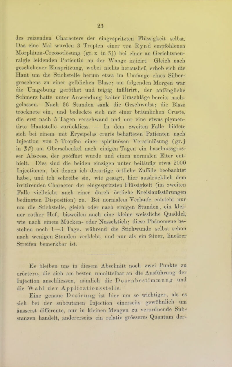 des reizenden Charaeters der eingespritzten Flüssigkeit selbst. Das eine Mal wurden 3 Tropfen einer von Rynd empfohlenen Morphium-Creosotlösnng (gr. x in 3 j) bei einer an Gesichtsneu- ralgie leidenden Patientin an der Wange injicirt. Gleich nach geschehener Einspritzung, wobei nichts herauslief, erhob sich die Haut um die Stichstelle herum etwa im Umfange eines Silber- groschens zu einer gelbliehen Blase; am folgenden Morgen war die Umgebung geröthet und teigig infiltrirt, der anfängliche Schmerz hatte unter Anwendung kalter Umschläge bereits nach- gelassen. Nach 36 Stunden sank die Geschwulst; die Blase trocknete ein. und bedeckte sich mit einer bräunlichen Graste, die erst nach 5 Tagen verschwand und nur eine etwas pigmen- ti rte Hautstelle zurückliess. — In dem zweiten Falle bildete sich bei einem mit Erysipelas cruris behafteten Patienten nach Injection von 5 Tropfen einer Spirituosen Veratinlösung (gr. j in 3 am Oberschenkel nach einigen Tagen ein haselnussgros- ser Abscess, der geöffnet wurde und einen normalen Eiter ent- hielt. Dies sind die beiden einzigen unter beiläufig etwa 2000 Injectionen, bei denen ich derartige örtliche Zufälle beobachtet habe, und ich schreibe sie. wie gesagt, hier ausdrücklich dem irritirenden Character der eingespritzten Flüssigkeit (im zweiten Falle vielleicht auch einer durch örtliche Kreislaufsstörungen bedingten Disposition) zu. Bei normalem Verlaufe entsteht nur um die Stichstelle, gleich oder nach einigen Stunden, ein klei- ner rother Hof, bisweilen auch eine kleine weissliche Quaddel, wie nach einem Mücken- oder Nesselstich; diese Phänomene be- stehen noch 1—3 Tage, während die Stichwunde selbst schon nach wenigen Stunden verklebt, und nur als ein feiner, lineärer Streifen bemerkbar ist. Es bleiben uns in diesem Abschnitt noch zwei Punkte zu erörtern, die sich am besten unmittelbar an die Ausführung der Injection anschliessen, nämlich die Dosenbestimmung und die Wahl der Applications st eile. Eine genaue Dosirung ist hier um so wichtiger, als es sich bei der subcutanen Injection einerseits gewöhnlich um äusserst differente, nur in kleinen Mengen zu verordnende Sub- stanzen handelt, andererseits ein relativ grösseres Quantum der-