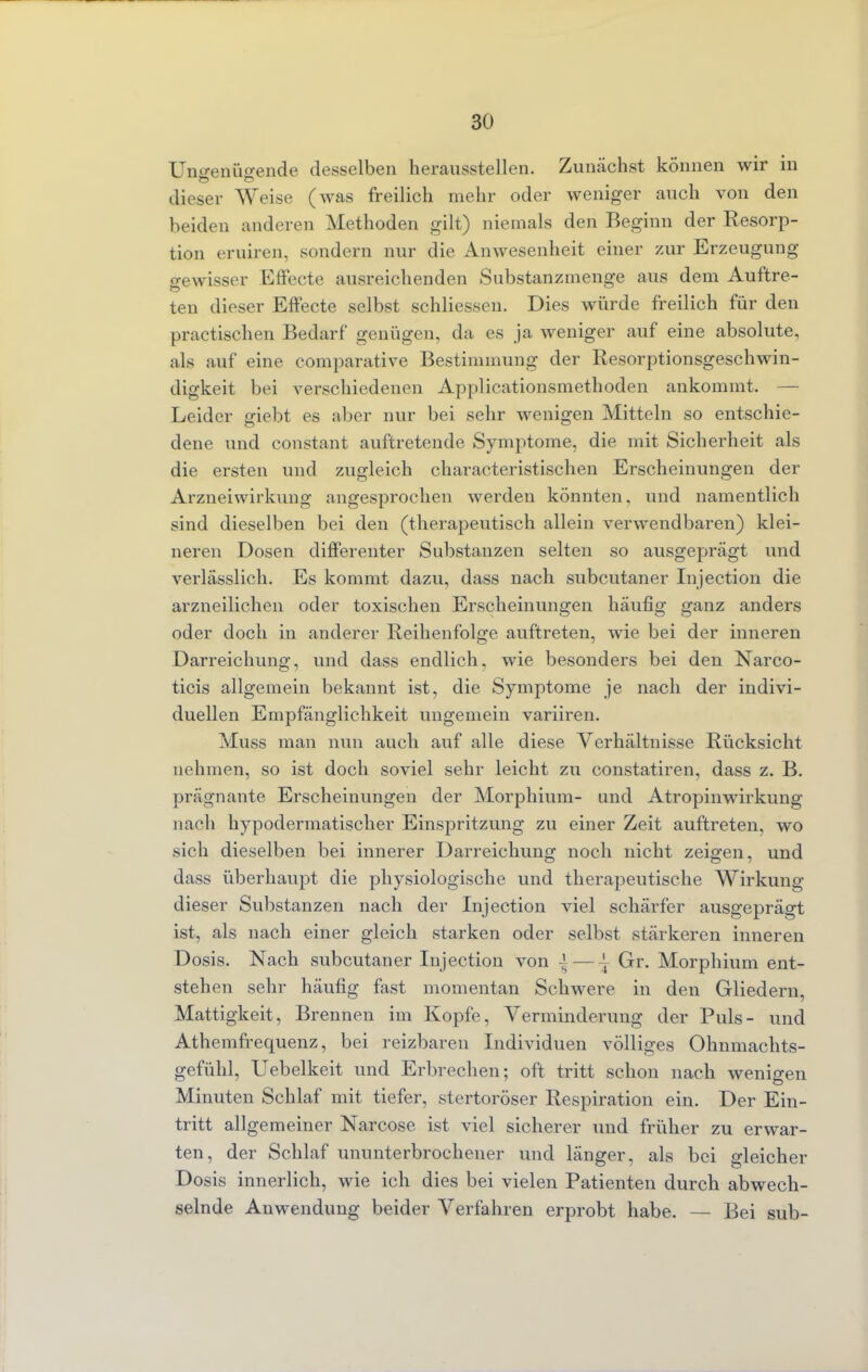 Ungenügende desselben herausstellen. Zunächst können wir in dieser Weise (was freilich mehr oder weniger auch von den beiden anderen Methoden gilt) niemals den Beginn der Resorp- tion eruiren, sondern nur die Anwesenheit einer zur Erzeugung gewisser Effecte ausreichenden Substanzmenge aus dem Auftre- ten dieser Effecte selbst schliessen. Dies würde freilich für den practischen Bedarf genügen, da es ja weniger auf eine absolute, als auf eine comparative Bestimmung der Resorptionsgeschwin- digkeit bei verschiedenen Applicationsmethoden ankommt. — Leider giebt es aber nur bei sehr wenigen Mitteln so entschie- dene und constant auftretende Symptome, die mit Sicherheit als die ersten und zugleich characteristischen Erscheinungen der Arzneiwirkung angesprochen werden könnten, und namentlich sind dieselben bei den (therapeutisch allein verwendbaren) klei- neren Dosen differenter Substanzen selten so ausgeprägt und verlässlich. Es kommt dazu, dass nach subcutaner Injection die arzneilichen oder toxischen Erscheinungen häufig ganz anders oder doch in anderer Reihenfolge auftreten, wie bei der inneren Darreichung, und dass endlich, wie besonders bei den Narco- ticis allgemein bekannt ist, die Symptome je nach der indivi- duellen Empfänglichkeit ungemein variiren. Muss man nun auch auf alle diese Verhältnisse Rücksicht nehmen, so ist doch soviel sehr leicht zu constatiren, dass z. B. prägnante Erscheinungen der Morphium- und Atrophrwirkung nach hypodermatischer Einspritzung zu einer Zeit auftreten, wo sich dieselben bei innerer Darreichung noch nicht zeigen, und dass überhaupt die physiologische und therapeutische Wirkung dieser Substanzen nach der Injection viel schärfer ausgeprägt ist, als nach einer gleich starken oder selbst stärkeren inneren Dosis. Nach subcutaner Injection von | — ~ Gr. Morphium ent- stehen sehr häufig fast momentan Schwere in den Gliedern, Mattigkeit, Brennen im Kopfe, Verminderung der Puls- und Athemfrequenz, bei reizbaren Individuen völliges Ohnmachts- gefühl, Uebelkeit und Erbrechen; oft tritt schon nach wenigen Minuten Schlaf mit tiefer, stertoröser Respiration ein. Der Ein- tritt allgemeiner Narcose ist viel sicherer und früher zu erwar- ten, der Schlaf ununterbrochener und länger, als bei gleicher Dosis innerlich, wie ich dies bei vielen Patienten durch abwech- selnde Anwendung beider Verfahren erprobt habe. — Bei sub-