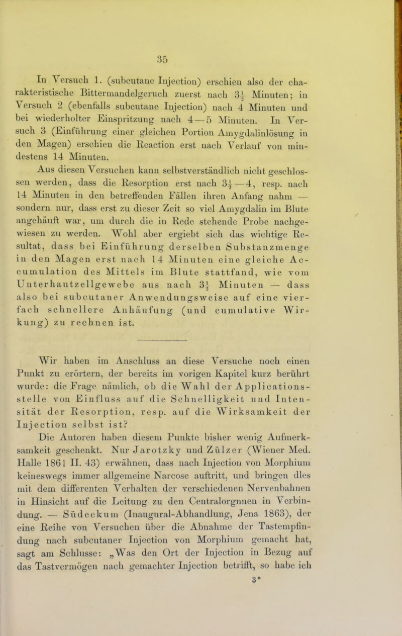 In Versuch 1. (subcutane Injection) erschien also der cha- rakteristische Bittermandelgeruch zuerst nach 31, Minuten; in Versuch 2 (ebenfalls subcutane Injection) nach 4 Minuten und bei wiederholter Einspritzung nach 4 — 5 Minuten. In Ver- such 3 (Einführung einer gleichen Portion Aniygdalinlösung in den Magen) erschien die Reaction erst nach Verlauf von min- destens 14 Minuten. Aus diesen Versuchen kann selbstverständlich nicht geschlos- sen werden, dass die Resorption erst nach 3^ — 4, resp. nach 14 Minuten in den betreffenden Fällen ihren Anfang nahm — sondern nur, dass erst zu dieser Zeit so viel Ainygdalin im Blute angehäuft war, um durch die in Rede stehende Probe nachge- wiesen zu werden. Wohl aber ergiebt sich das wichtige Re- sultat, dass bei Einführung derselben Substanzmenge in den Magen erst nach 14 Minuten eine gleiche Ac- cumulation des Mittels im Blute stattfand, wie vom Unterhautzellgewebe aus nach 3| Minuten — dass also bei subcutaner Anwendungsweise auf eine vier- fach schnellere Anhäufung (und cumulative Wir- kung) zu rechnen ist. Wir haben im Anschluss an diese Versuche noch einen Punkt zu erörtern, der bereits im vorigen Kapitel kurz berührt wurde: die Frage nämlich, ob die Wahl der Applications- stelle von Einfluss auf die Schnelligkeit und Inten- sität der Resorption, resp. auf die Wirksamkeit der Injection selbst ist? Die Autoren haben diesem Punkte bisher wenig Aufmerk- samkeit geschenkt. Nur Jarotzky und Zülzer (Wiener Med. Halle 1861 II. 43) erwähnen, dass nach Injection von Morphium keineswegs immer allgemeine Narcose auftritt, und bringen dies mit dem diflerenten Verhalten der verschiedenen Nervenbahnen in Hinsicht auf die Leitung zu den Centralorgnnen in Verbin- dung. — Südeckum (Inaugural-Abhandlung, Jena 1863), der eine Reihe von Versuchen über die Abnahme der Tastempfin- dung nach subcutaner Injection von Morphium gemacht hat, sagt am Schlüsse: „Was den Ort der Injection in Bezug auf das Tastvermögen nach gemachter Injection betrifft, so habe ich 3*