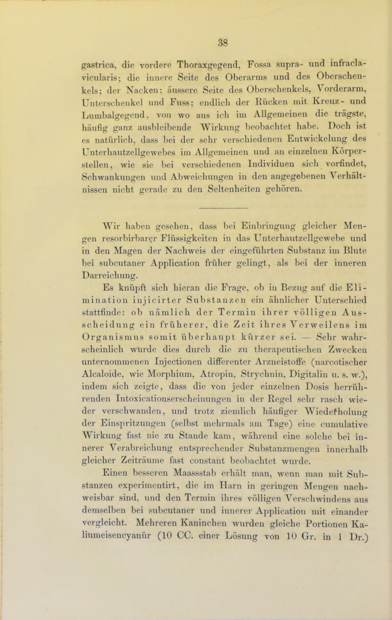 gastrica, die vordere Thoraxgegend, Fossa supra- und infracla- vicularis; die innere Seite des Oberarms und des Oberschen- kels: der Nacken: äussere Seite des Oberschenkels, Vorderarm, Unterschenkel und Fuss; endlich der Rücken mit Kreuz- und Lumbalgegcnd, von wo aus ich im Allgemeinen die trägste, hanfig ganz ausbleibende Wirkung beobachtet habe. Doch ist es natürlich, dass bei der sehr verschiedenen Entwicklung des Unterhautzellgewebes im Allgemeinen und an einzelnen Körper- stellen, wie sie bei verschiedenen Individuen sich vorfindet, Schwankungen und Abweichungen in den angegebenen Verhält- nissen nicht gerade zu den Seltenheiten gehören. Wir haben gesehen, dass bei Einbringung gleicher Men- gen resorbirbarer Flüssigkeiten in das Unterhautzellgewebe und in den Magen der Nachweis der eingeführten Substanz im Blute bei subcutaner Application früher gelingt, als bei der inneren Darreichung. Es knüpft sich hieran die Frage, ob in Bezug auf die Eli- mination injicirter Substanzen ein ähnlicher Unterschied stattfinde: ob nämlich der Termin ihrer völligen Aus- scheidung ein früherer, die Zeit ihres Verweilens im Organismus somit überhaupt kürzer sei. — Sehr wahr- scheinlich wurde dies durch die zu therapeutischen Zwecken unternommenen Injectionen differenter Arzneistoffe (narcotischer Alcaloide, wie Morphium, Atropin, Strychnin, Digitalin u. s. w.), indem sich zeigte, dass die von jeder einzelnen Dosis herrüh- renden Intoxicationserscheinungen in der Regel sehr rasch wie- der verschwanden, und trotz ziemlich häufiger Wiederholung der Einspritzungen (selbst mehrmals am Tage) eine cumulative Wirkung fast nie zu Stande kam, während eine solche bei in- nerer Verabreichung entsprechender Substanzmengen innerhalb gleicher Zeiträume fast constant beobachtet wurde. Einen besseren Maassstab erhält man, wenn man mit Sub- stanzen experimentirt, die im Harn in geringen Mengen nach- weisbar sind, und den Termin ihres völligen Versehwindens aus demselben bei subcutaner und innerer Application mit einander vergleicht. Mehreren Kaninchen wurden gleiche Portionen Ka- liumeisencyanür (10 CC. einer Lösung von 10 Gr. in 1 Dr.)