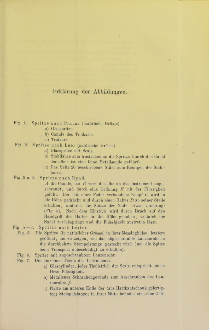 t Erklärung der Abbildungen. Fig. 1. Spritze nach Pravaz (natürliche Grösse). a) Glasspritze. b) Canule des Troikarts. c) Troikart. Fgi. 2. Spritze nach Liier (natürliche Grösse) a) Glasspritze mit Scala. b) Stahllanze zum Anstecken an die Spritze (durch den Canal derselben ist eine feine Metallsoude geführt). c) Das Seite 20 beschriebene StiJet zum Reinigen der Stahl- lanze. Fig. 3 u. 4. Spritze nach Rynd. A die Canule, bei B wird dieselbe an das Instrument ange- sehraubt, und durch eine Oeffnuug E mit der Flüssigkeit gefüllt. Der mit einer Feder verbundene Knopf C wird in die Höhe gedrückt und durch einen Halter D an seiner Stelle erhalten, wodurch die Spitze der Nadel etwas vorspringt (Fig. 4). Nach dem Einstich wird durch Druck auf den Handgriff der Halter in die Höhe gehoben, wodurch die Nadel zurückspringt und die Flüssigkeit austreten lässt. Fig 5 — 7. Spritze nach Leiter. Fig. 5. Die Spritze (in natürlicher Grösse) in ihrer Messinghülse; letztere geöffnet, um zu zeigen, wie das abgeschraubte Lanzenrohr in die durchbohrte Stempelstange gesteckt wird (um die Spitze beim Transport unbeschädigt zu erhalten). Fig. 6. Spritze mit angeschraubtem Lanzenrohr. Fig. 7. Die einzelnen Theile des Instruments. a) Glascylinder; jeder Theilstrich der Scala entspricht einem Gran Flüssigkeit. b) Metallenes Schraubengewinde zum Anschrauben des Lan- zenrohrs /. c) Platte am unteren Ende der (aus Hartkautschouk gefertig- ten) Stempelstange; in ihrer Mitte befindet sich eine Oeff-
