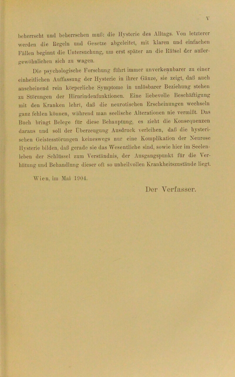 l)L*heiTScht und beherrschen muli: die Hysterie des Alltags. Von letzterer Averden die Kegeln und Gesetze abgeleitet, mit klaren und einfachen Fällen beginnt die Untersuchung, um erst später an die Rätsel der außer- gewöhnlichen sich zu wagen. Die psychologische Forschung führt immer unverkennbarer zu einer einheitlichen Auffassung der Hysterie in ihrer Gänze, sie zeigt, daß auch anscheinend rein körperliche Symptome in unlösbarer Beziehung stehen zu Störungen der Hirnrindenfunktionen. Eine liebevolle Beschäftigung mit den Kranken lehrt, daß die neurotischen Erscheinungen wechseln ganz fehlen können, während man seelische Alterationen nie vermißt. Das Buch bringt Belege für diese Behauptung, es zieht die Konsequenzen daraus und soll der Überzeugung Ausdruck verleihen, daß die hysteri- schen Geistesstörungen keineswegs nur eine Komplikation der iseurose Hysterie bilden, daß gerade sie das Wesentliche sind, sowie hier im Seelen- leben der Sclillissel zum Verständnis, der Ausgangspunkt für die Ver- hütung und Behandlung dieser oft so unheilvollen Krankheitszustände liegt. Wien, im idai 1904. Der Verfasser.