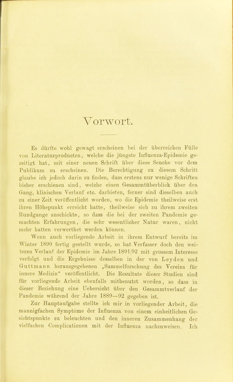 Vorwort. Es dürfte wohl gewagt erscheinen bei der überreichen Fülle von Literaturprodueten, welche die jüngste Influenza-Epidemie ge- zeitigt hat, mit einer neuen Schrift über diese Seuche vor dem Publikum zu erscheinen. Die Berechtigung zu diesem Schritt glaube ich jedoch darin zu finden, dass erstens nur wenige Schriften bisher erschienen sind, welche einen Gesammtüberblick über den Gang, klinischen Verlauf etc. darbieten, ferner sind dieselben auch zu einer Zeit veröffentlicht worden, wo die Epidemie theilweise erst ihren Höhepunkt erreicht hatte, theilweise sich zu ihrem zweiten Rundgange anschickte, so dass die bei der zweiten Pandemie ge- machten Erfahrungen, die sehr wesentlicher Natur waren, nicht mehr hatten verwerthet werden können. Wenn auch vorliegende Arbeit in ihrem Entwurf bereits im AVinter 1890 fertig gestellt wurde, so hat Verfasser doch den wei- teren Vei'lauf der Epidemie im Jahre 1891|92 mit grossem Inteiesse verfolgt und die Ergebnisse desselben in der von Leyden und Gutt mann herausgegebenen „Sammelforschung des Vereins für innere Medizin veröffentlicht. Die Resultate dieser Studien sind für vorliegende Arbeit ebenfalls mitbenutzt worden, so dass in dieser Beziehung eine Uebersicht über den Gesammtverlauf der Pandemie während der Jahre 1889—92 gegeben ist. Zur Hauptaufgabe stellte ich mir in vorliegender Arbeit, die mannigfachen Symptome der Influenza von einem einheitlichen Ge- sichtspunkte zu beleuchten und den inneren Zusammenhang der vielfachen Complicationen mit der Influenza nachzuweisen. Ich