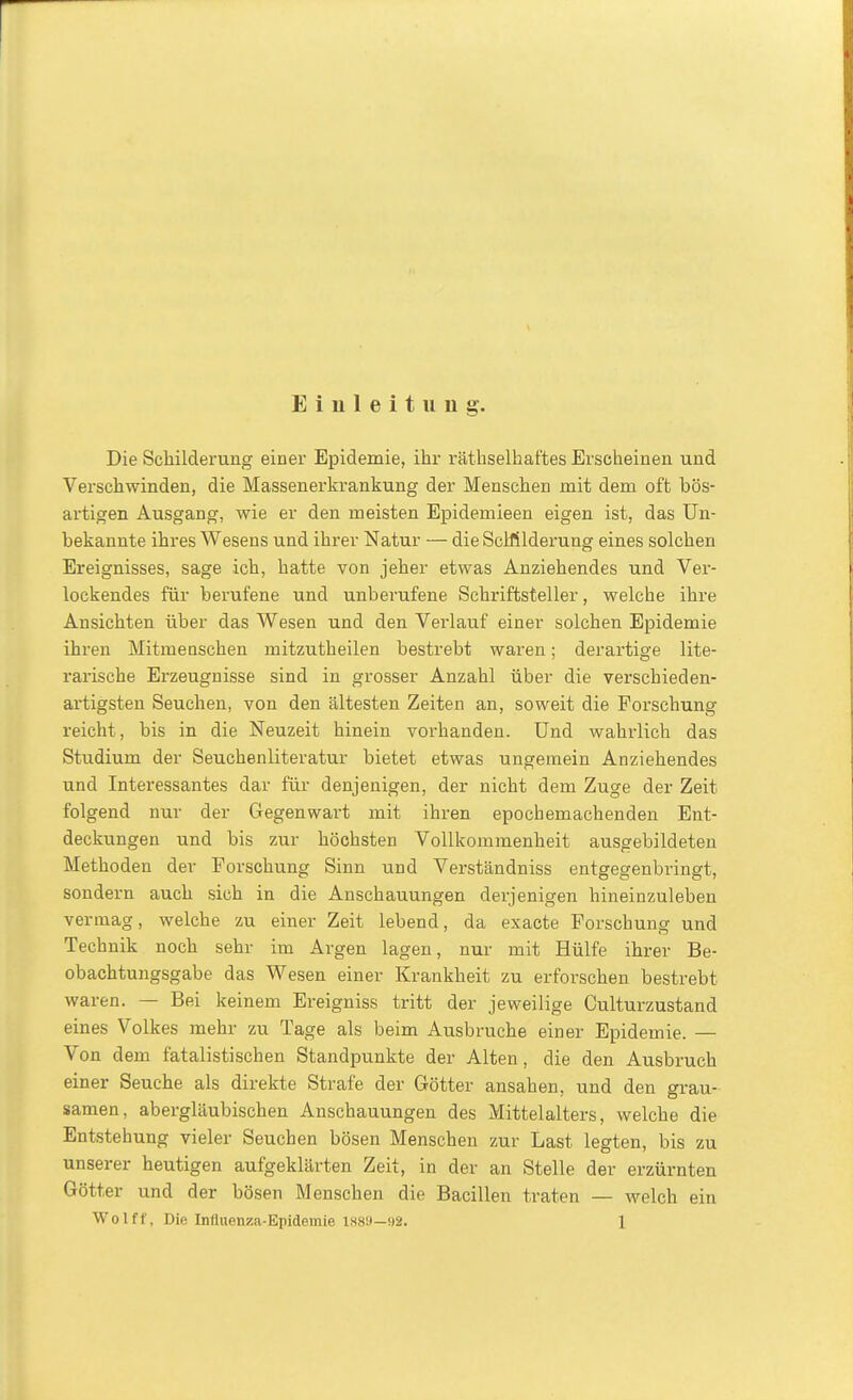 Einleitung. Die Schilderung einer Epidemie, ihr räthselhaftes Erscheinen und Verschwinden, die Massenerkrankung der Menschen mit dem oft bös- artigen Ausgang, wie er den meisten Epidemieen eigen ist, das Un- bekannte ihres Wesens und ihrer Natur — die Sclfilderung eines solchen Ereignisses, sage ich, hatte von jeher etwas Anziehendes und Ver- lockendes für berufene und unberufene Schriftsteller, welche ihre Ansichten über das Wesen und den Verlauf einer solchen Epidemie ihren Mitmenschen mitzutheilen bestrebt waren; derartige lite- rarische Erzeugnisse sind in grosser Anzahl über die verschieden- artigsten Seuchen, von den ältesten Zeiten an, soweit die Forschung reicht, bis in die Neuzeit hinein vorhanden. Und wahrlich das Studium der Seuchenliteratur bietet etwas ungemein Anziehendes und Interessantes dar für denjenigen, der nicht dem Zuge der Zeit folgend nur der Gegenwart mit ihren epochemachenden Ent- deckungen und bis zur höchsten Vollkommenheit ausgebildeten Methoden der Forschung Sinn und Verständniss entgegenbringt, sondern auch sich in die Anschauungen derjenigen hineinzuleben vermag, welche zu einer Zeit lebend, da exacte Forschung und Technik noch sehr im Argen lagen, nur mit Hülfe ihrer Be- obachtungsgabe das Wesen einer Krankheit zu erforschen bestrebt waren. — Bei keinem Ereignis« tritt der jeweilige Culturzustand eines Volkes mehr zu Tage als beim Ausbruche einer Epidemie. — Von dem fatalistischen Standpunkte der Alten, die den Ausbruch einer Seuche als direkte Strafe der Götter ansahen, und den grau- samen, abergläubischen Anschauungen des Mittelalters, welche die Entstehung vieler Seuchen bösen Menschen zur Last legten, bis zu unserer heutigen aufgeklärten Zeit, in der an Stelle der erzürnten Götter und der bösen Menschen die Bacillen traten — welch ein