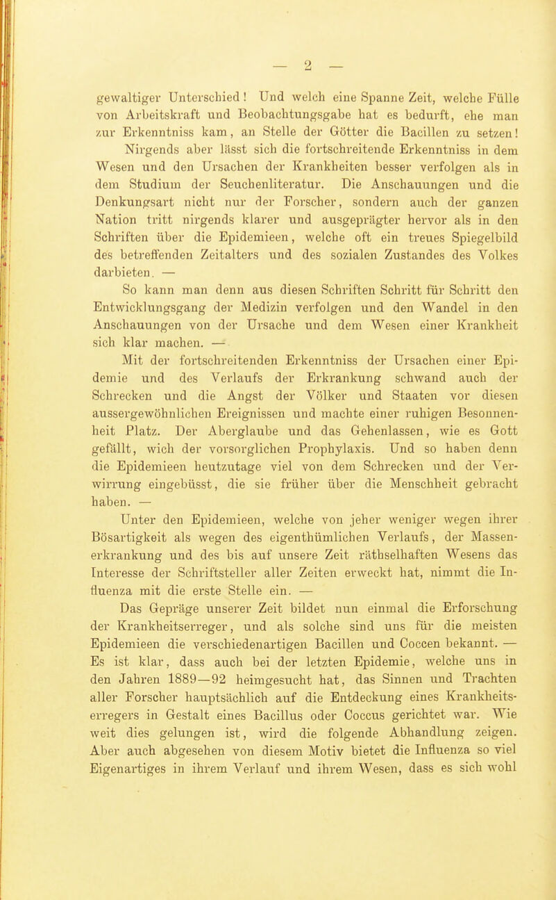 gewaltiger Unterschied ! Und welch eine Spanne Zeit, welche Fülle von Arbeitskraft und Beobachtungsgabe hat es bedurft, ehe man zur Erkenntniss kam, an Stelle der Götter die Bacillen zu setzen! Nirgends aber liisst sich die fortschreitende Erkenntniss in dem Wesen und den Ursachen der Krankheiten besser verfolgen als in dem Studium der Seuchenliteratur. Die Anschauungen und die Denkungsart nicht nur der Forscher, sondern auch der ganzen Nation tritt nirgends klarer und ausgeprägter hervor als in den Schriften über die Epidemieen, welche oft ein treues Spiegelbild des betreffenden Zeitalters und des sozialen Zustandes des Volkes darbieten. — So kann man denn aus diesen Schriften Schritt für Schritt den Entwicklungsgang der Medizin verfolgen und den Wandel in den Anschauungen von der Ursache und dem Wesen einer Krankheit sich klar machen. — Mit der fortschreitenden Erkenntniss der Ursachen einer Epi- demie und des Vei-laufs der Erkrankung schwand auch der Schrecken und die Angst der Völker und Staaten vor diesen aussergewöhnlichen Ereignissen und machte einer ruhigen Besonnen- heit Platz. Der Aberglaube und das Gehenlassen, wie es Gott gefällt, wich der vorsorglichen Prophylaxis. Und so haben denn die Epidemieen heutzutage viel von dem Schrecken und der Ver- wirrung eingebüsst, die sie früher über die Menschheit gebracht haben. — Unter den Epidemieen, welche von jeher weniger wegen ihrer Bösartigkeit als wegen des eigenthümlichen Verlaufs, der Massen- erkrankung und des bis auf unsere Zeit räthselhaften Wesens das Interesse der Schriftsteller aller Zeiten erweckt hat, nimmt die In- fluenza mit die erste Stelle ein. — Das Gepräge unserer Zeit bildet nun einmal die Erforschung der Krankheitserreger, und als solche sind uns für die meisten Epidemieen die verschiedenartigen Bacillen und Coccen bekannt. — Es ist klar, dass auch bei der letzten Epidemie, welche uns in den Jahren 1889—92 heimgesucht hat, das Sinnen und Trachten aller Forscher hauptsächlich auf die Entdeckung eines Krankheits- erregers in Gestalt eines Bacillus oder Goccus gerichtet war. Wie weit dies gelungen ist, wird die folgende Abhandlung zeigen. Aber auch abgesehen von diesem Motiv bietet die Influenza so viel Eigenartiges in ihrem Vei'lauf und ihrem Wesen, dass es sich wohl