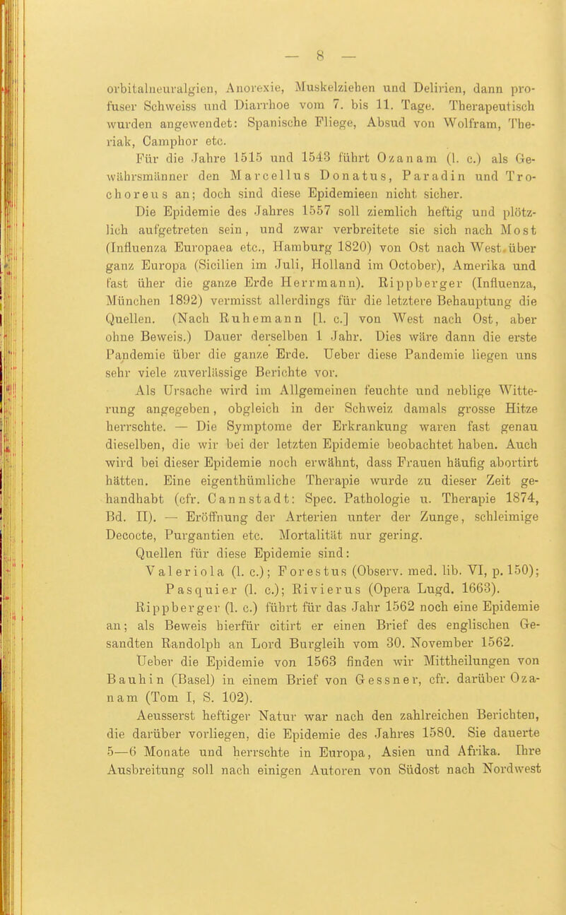 ovbitalneuralgien, Anorexie, Muskelziehen und Delirien, dann pro- fuser Schweiss und Diarrhoe vom 7. bis 11. Tage. Therapeutisch wurden angewendet: Spanische Fliege, Absud von Wolfram, The- riak, Camphor etc. Für die Jahre 1515 und 1543 führt Ozanam (1. c.) als Ge- währsmänner den Marcellus Donatus, Paradin und Tro- Choreus an; doch sind diese Epidemieen nicht sicher. Die Epidemie des Jahres 1557 soll ziemlich heftig und plötz- lich aufgetreten sein, und zwar verbi-eitete sie sich nach Most (Influenza Europaea etc., Hamburg 1820) von Ost nach West.über ganz Europa (Sicilien im Juli, Holland im October), Amerika und fast über die ganze Erde Herr mann). Rippb erger (Influenza, München 1892) vermisst allerdings für die letztere Behauptung die Quellen. (Nach Ruhemann [1. c] von West nach Ost, aber ohne Beweis.) Dauer derselben l Jahr. Dies wäre dann die erste Pandemie über die ganze Erde. Ueber diese Pandemie liegen uns sehr viele zuverlässige Berichte vor. Als Ursache wird im Allgemeinen feuchte und neblige Witte- rung angegeben, obgleich in der Schweiz damals grosse Hitze herrschte. — Die Symptome der Erkrankung waren fast genau dieselben, die wir bei der letzten Epidemie beobachtet haben. Auch wird bei dieser Epidemie noch erwähnt, dass Frauen häufig abortirt hätten. Eine eigenthümliche Therapie wurde zu dieser Zeit ge- handhabt (cfr. CannStadt: Spec. Pathologie u. Therapie 1874, Bd. II), — Eröff'nung der Ai-terien unter der Zunge, schleimige Decocte, Purgantien etc. Mortalität nur gering. Quellen für diese Epidemie sind: Valeriola (I.e.); Forestus (Observ. med. lib. VI, p. 150); Pasquier (1. c); Rivierus (Opera Lugd. 1663). Rippbergev (1. c.) führt für das Jahr 1562 noch eine Epidemie an; als Beweis hierfür citirt er einen Brief des englischen (ge- sandten Randolph an Lord Burgleih vom 30. November 1562. Ueber die Epidemie von 1568 finden wir Mittheilungen von Bauhin (Basel) in einem Brief von G essner, cfr. darüber Oza- nam (Tom I, S. 102). Aeusserst heftiger Natur war nach den zahlreichen Berichten, die darüber vorliegen, die Epidemie des Jahres 1580. Sie dauerte 5—6 Monate und herrschte in Europa, Asien und Afi'ika. Ihre Ausbreitung soll nach einigen Autoren von Südost nach Nordwest