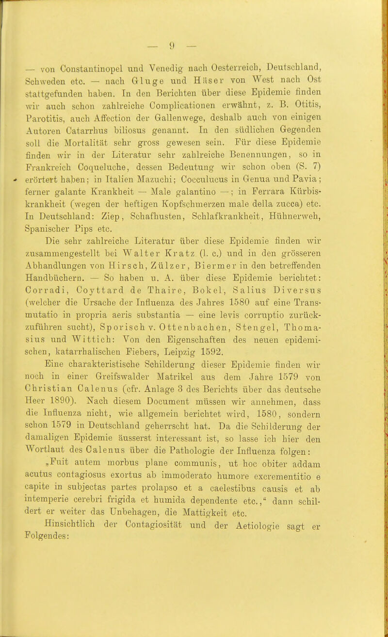 — von Constantinopel und Venedig nach Oesterreicb, Deutschland, Schweden etc. — nach Gluge und Häser von West nach Ost stattgefunden haben. In den Berichten über diese Epidemie tinden wir auch schon zahlreiche Complicationen erwähnt, z. B. Otitis, Parotitis, auch Affection der Gallenwege, deshalb auch von einigen Autoren Catarrhus biliosus genannt. In den südlichen Gegenden soll die Mortalität sehr gross gewesen sein. Für diese Epidemie finden wir in der Literatur sehr zahlreiche Benennungen, so in Franki'eich Coqueluche, dessen Bedeutung wir schon oben (S. 7) ■* erörtert haben; in Italien Mazuchi; Cocculucus in Genua und Pavia; ferner galante Krankheit — Male galantino —; in Ferrara Kürbis- krankheit (wegen der heftigen Kopfschmerzen male della zueca) etc. In Deutschland: Ziep, Schafhusten, Schlafkrankheit, Hühnerweh, Spanischer Pips etc. Die sehr zahlreiche Literatur über diese Epidemie finden wir zusammengestellt bei Walter Kratz (1. c) und in den grösseren Abhandlungen von Hirsch, Zülzer, Biermer in den betreffenden Handbüchern. — So haben u. A. über diese Epidemie berichtet: Gorradi, Coyttard de Thaire, Bokel, Salius Diversus (welcher die Ursache der Influenza des Jahres 1580 auf eine Trans- mutatio in propria aeris substantia — eine levis corruptio zurück- zuführen sucht). Sporisch V. Ottenbachen, Stengel, Thoma- sius und Wittich: Von den Eigenschaften des neuen epidemi- schen, katarrhalischen Fiebers, Leipzig 1592. Eine charakteristische Schilderung dieser Epidemie finden wir noch in einer Greifswalder Matrikel aus dem Jahre 1579 von Christian Calenus (cfr. Anlage 3 des Berichts über das deutsche Heer 1890). Nach diesem Document müssen wir annehmen, dass die Influenza nicht, wie allgemein berichtet wird, 1580, sondern schon 1579 in Deutschland geherrscht hat. Da die Schilderung der damaligen Epidemie äusserst interessant ist, so lasse ich hier den Wortlaut des Calenus über die Pathologie der Influenza folgen: „Puit autem morbus plane communis, ut hoc obiter addam acutus contagiosus exortus ab immoderato humore excrementitio e capite in subjectas partes prolapso et a caelestibus causis et ab intemperie cerebri frigida et humida dependente etc., dann schil- dert er weiter das Unbehagen, die Mattigkeit etc. Hinsichtlich der Contagiosität und der Aetiologie sagt er Folgendes: