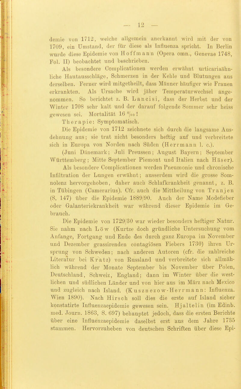 demie von 1712, welche allgemeiu anoikaunt wird mit der von 1709, ein Umstand, der für diese als Influenza spricht. In Berlin wurde diese Epidemie von Hoff mann (Opera omn., Genevae 1748, Fol. II) beobachtet und beschrieben. Als besondere Complicationen werden erwähnt urticariaähn- liche Hautausschläge, Schmerzen in der Kehle und Blutungen aus derselben. Terner wird mitgetheilt, dass Männer häufiger wie Frauen erkrankten. Als Ursache wird jäher Temperaturwechsel ange- nommen. So berichtet z. B. Lancisi, dass der Herbst und der Winter 1708 sehr kalt und der darauf folgende Sommer sehr heiss gewesen sei. Mortalität 16 /oo I Therapie: Symptomatisch. Die Epidemie von 1712 zeichnete sich durch die langsame Aus- dehnung aus; sie trat nicht besonders heftig auf und verbreitete sich in Europa von Norden nach Süden (Herrmann 1. c). (Juni Dänemark; Juli Preussen; August Bayern; September Württemberg; Mitte September Piemont und Italien nach Häser). Als besondere Complicationen werden Pneumonie und chronische Infiltration der Lungen erwähnt; ausserdem wird die grosse Som- nolenz hervorgehoben, daher auch Schlafkrankheit genannt, z. B. in Tübingen (Cameravius). Cfr. auch die Mittheilung von Tranjen (S. 147) über die Epidemie 1889/90. Auch der Name Modefieber oder Galanteriekrankheit war während dieser Epidemie im Ge- brauch. Die Epidemie von 1729/30 war wieder besonders heftiger Natur. Sie nahm nach Low (Kurtze doch gründliche Untersuchung vom Anfange, Fortgang und Ende des durch ganz Europa im November und Dezember grassirenden contagiösen Fiebers 1730) ihren Ur- sprung von Schweden; nach anderen Autoren (cfr. die zahlreiche Literatur bei Kratz) von Russland und verbreitete sich allmäh- lich während der Monate September bis November über Polen, Deutschland, Schweiz, England; dann im Winter über die west- liehen und südlichen Länder und von hier aus im März nach Mexico und zugleich nach Island. (K uszn ezo w-Her r ma n n: Influenza. Wien 1890). Nach Hirsch soll dies die erste auf Island sicher konstatirte Influenzaepidemie gewesen sein. Hjaltelin (im Edinb. med. Journ. 1868, S. 697) behauptet jedoch, dass die ersten Berichte über eine Influenzaepidemie daselbst erst aus dem Jahre 1735 stammen. Hervorzuheben von deutschen Schriften über diese Epi-