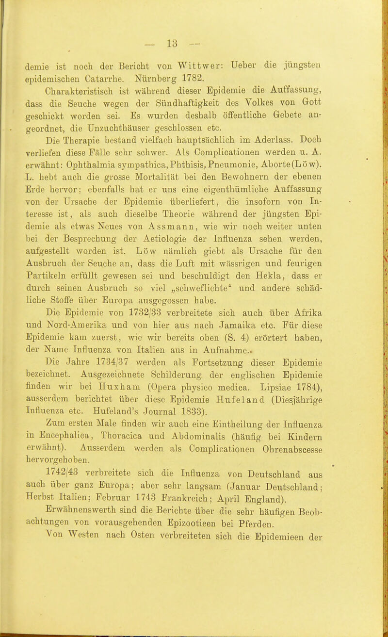 — 18 - demie ist noch der Bericht von Witt wer: Ueber die jüngsten epidemischen Catarrhe. Nürnberg 1782. Charakteristisch ist während dieser Epidemie die Auffassung, dass die Seuche wegen der Sündhaftigkeit des Volkes von Gott geschickt worden sei. Es wurden deshalb öffentliche Gebete an- geordnet, die Unzaichthäuser geschlossen etc. Die Therapie bestand vielfach hauptsächlich im Aderlass. Doch verliefen diese Fälle sehr schwer. Als Complicationen werden u. A. erwähnt: Ophthalmia sympathica,Phthisis, Pneumonie, Aborte (Low). L. hebt auch die grosse Mortalität bei den Bewohnern der ebenen Erde hervor; ebenfalls hat er uns eine eigenthümliche Auffassung von der Ursache der Epidemie überliefert, die insoforn von In- teresse ist, als auch dieselbe Theorie während der jüngsten Epi- demie als etwas Neues von Assmann, wie wir noch weiter unten bei der Besprechung der Aetiologie der Influenza sehen werden, aufgestellt worden ist. Low nämlich giebt als Ursache für den Ausbruch der Seuche an, dass die Luft mit wässrigen und feurigen Partikeln erfüllt gewesen sei und beschuldigt den Hekla, dass er durch seinen Ausbruch so viel ^^schweflichte und andere schäd- liche Stoffe über Europa ausgegossen habe. Die Epidemie von 1732/33 verbreitete sich auch über Afrika und Nord-Amerika und von hier aus nach Jamaika etc. Für diese Epidemie kam zuerst, wie wir bereits oben (S. 4) erörtert haben, der Name Influenza von Italien aus in Aufnahme.. Die Jahre 1734/87 werden als Fortsetzung dieser Epidemie bezeichnet. Ausgezeichnete Schilderung der englischen Epidemie finden wir bei Huxham (Opera physico medica. Lipsiae 1784), ausserdem berichtet über diese Epidemie Hufe 1 and (Diesjährige Influenza etc. Hufeland's Journal 1833). Zum ersten Male finden wir auch eine Eintheilung der Influenza in Encephalica, Thoracica und Abdominalis (häufig bei Kindern erwähnt). Ausserdem werden als Complicationen Ohrenabscesse hervorgehoben. 1742/43 verbreitete sich die Influenza von Deutschland aus auch über ganz Europa; aber sehr langsam fJanuar Deutschland; Herbst Italien; Februar 1743 Frankreich; April England). Erwähnenswerth sind die Berichte über die sehr häufigen Beob- achtungen von vorausgehenden Epizootieen bei Pferden. Von Westen nach Osten verbreiteten sich die Epidemieen der