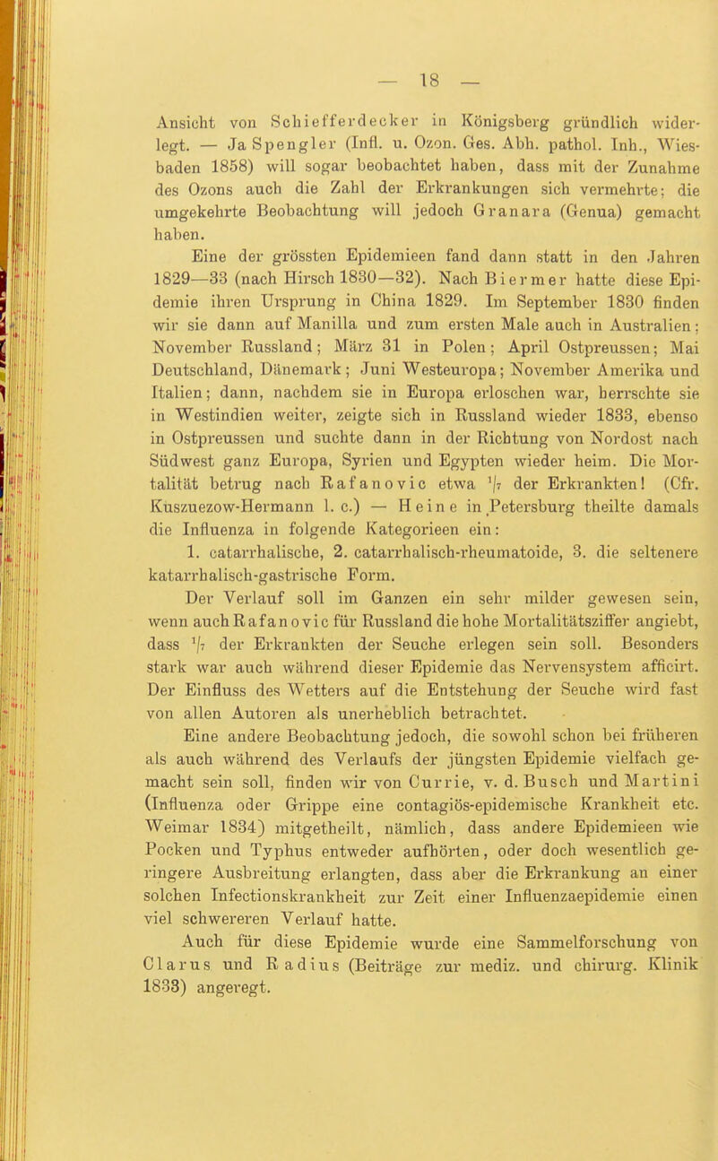 Ansicht von Schiefferdecker in Königsberg gründlich wider- legt. — Ja Spengler (Infi. u. Ozon. Ges. Abh. pathol. Inh., Wies- baden 1858) will sogar beobachtet haben, dass mit der Zunahme des Ozons auch die Zahl der Erkrankungen sich vermehrte; die umgekehrte Beobachtung will jedoch Granara (Genua) gemacht haben. Eine der grössten Epidemieen fand dann statt in den Jahren 1829—33 (nach Hirsch 1830—32). Nach Biermer hatte diese Epi- demie ihren Ursprung in China 1829. Im September 1830 finden wir sie dann auf Manilla und zum ersten Male auch in Australien: November Russland; März 31 in Polen; April Ostpreussen; Mai Deutschland, Dänemai-k; Juni Westeuropa; November Amerika und Italien; dann, nachdem sie in Europa erloschen war, herrschte sie in Westindien weiter, zeigte sich in Russland wieder 1833, ebenso in Ostpreussen und suchte dann in der Richtung von Nordost nach Südwest ganz Europa, Syrien und Egypten wieder heim. Die Mor- talität betrug nach Rafanovic etwa ^/t der Erkrankten! (Cfr. Küszuezow-Hermann I.e.) — Heine in Petersburg theilte damals die Influenza in folgende Kategorieen ein: 1. catarrhalische, 2. catarrhalisch-rheumatoide, 3. die seltenere katarrhalisch-gastrische Form. Der Verlauf soll im Ganzen ein sehr milder gewesen sein, wenn auch Rafanovic für Russland die hohe Mortalitätsziffer angiebt, dass V <3er Erkrankten der Seuche erlegen sein soll. Besonders stark war auch während dieser Epidemie das Nervensystem afficirt. Der Einfluss des W^etters auf die Entstehung der Seuche wird fast von allen Autoren als unerheblich betrachtet. Eine andere Beobachtung jedoch, die sowohl schon bei früheren als auch während des Verlaufs der jüngsten Epidemie vielfach ge- macht sein soll, finden wir von Currie, v. d. Busch und Martini (Influenza oder Grippe eine contagiös-epidemische Krankheit etc. Weimar 1834) mitgetheilt, nämlich, dass andere Epidemieen wie Pocken und Typhus entweder aufhörten, oder doch wesentlich ge- ringere Ausbreitung erlangten, dass aber die Erkrankung an einer solchen Infectionskrankheit zur Zeit einer Influenzaepidemie einen viel schwereren Verlauf hatte. Auch für diese Epidemie wurde eine Sammelforschung von Clarus und Radius (Beiträge zur mediz. und chirurg. Klinik 1833) angeregt.
