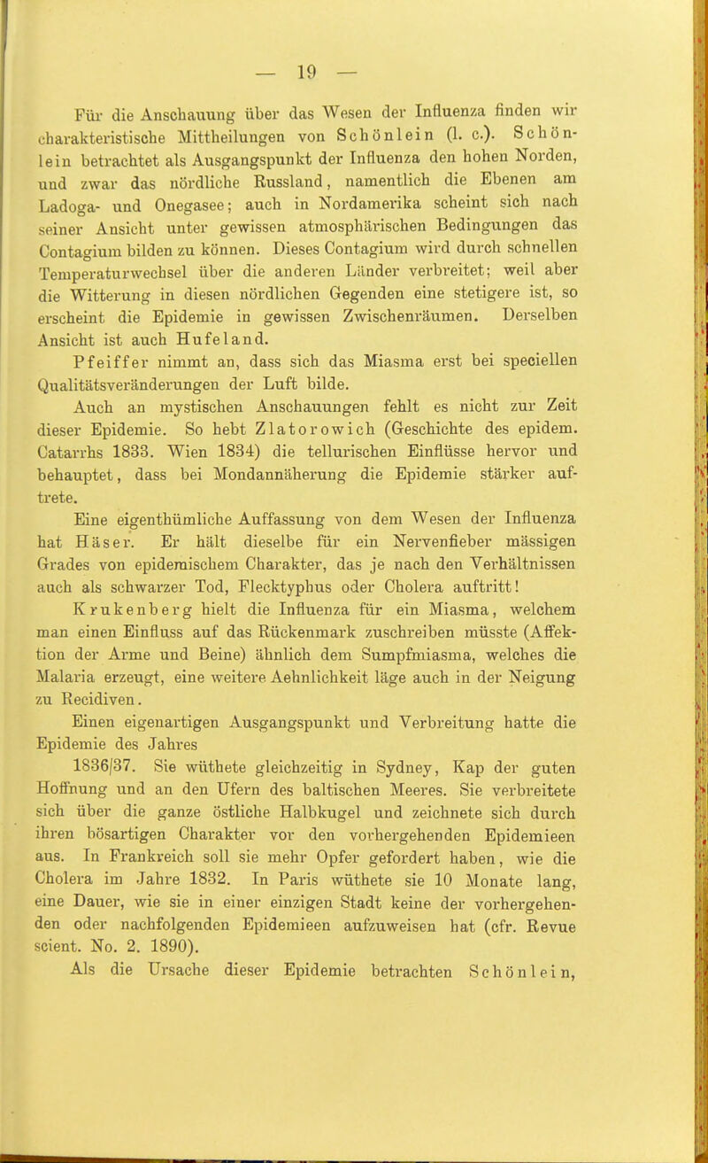 Füi- die Anschauung über das Wesen der Influenza finden wir charakteristische Mittheilungen von Schönlein (1. c). Schön- lein betrachtet als Ausgangspunkt der Influenza den hohen Norden, und zwar das nördliche Russland, namentlich die Ebenen am Ladoga- und Onegasee; auch in Nordamerika scheint sich nach seiner Ansicht unter gewissen atmosphärischen Bedingungen das Contagium bilden zu können. Dieses Contagium wird durch schnellen Temperaturwechsel über die anderen Länder verbreitet; weil aber die Witterung in diesen nördlichen Gegenden eine stetigere ist, so erscheint die Epidemie in gewissen Zwischenräumen. Derselben Ansicht ist auch Hufeland. Pfeiffer nimmt an, dass sich das Miasma erst bei speciellen Qualitätsveränderungen der Luft bilde. Auch an mystischen Anschauungen fehlt es nicht zur Zeit dieser Epidemie. So hebt Zlatorowich (Geschichte des epidem. Catarrhs 1833. Wien 1834) die tellurischen Einflüsse hervor und behauptet, dass bei Mondannäherung die Epidemie stärker auf- trete. Eine eigenthümliche Auffassung von dem Wesen der Influenza hat Häser. Er hält dieselbe für ein Nervenfieber mässigen Grades von epidemischem Charakter, das je nach den Verhältnissen auch als schwarzer Tod, Flecktyphus oder Cholera auftritt! Krukenberg hielt die Influenza für ein Miasma, welchem man einen Einfluss auf das Rückenmark zuschreiben müsste (Aff'ek- tion der Arme und Beine) ähnlich dem Sumpfmiasma, welches die Malaria erzeugt, eine weitere Aehnlichkeit läge auch in der Neigung zu Recidiven. Einen eigenartigen Ausgangspunkt und Verbreitung hatte die Epidemie des Jahres 1836/37. Sie wüthete gleichzeitig in Sydney, Kap der guten Hoffnung und an den Ufern des baltischen Meeres. Sie verbreitete sich über die ganze östliche Halbkugel und zeichnete sich durch ihren bösartigen Charakter vor den vorhergehenden Epidemieen aus. In Frankreich soll sie mehr Opfer gefordert haben, wie die Cholera im Jahre 1882. In Paris wüthete sie 10 Monate lang, eine Dauer, wie sie in einer einzigen Stadt keine der vorhergehen- den oder nachfolgenden Epidemieen aufzuweisen hat (cfr. Revue scient. No. 2. 1890). Als die Ursache dieser Epidemie betrachten Schön lein,