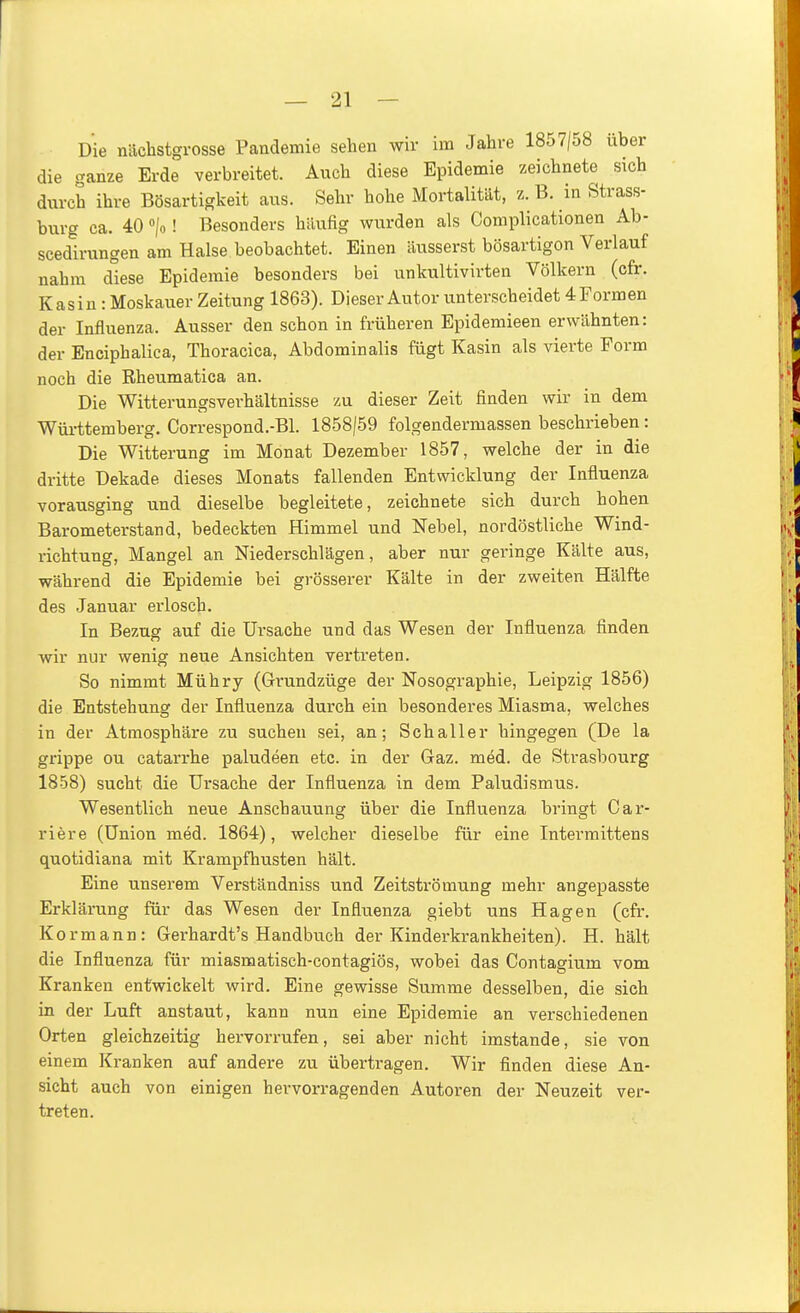 Die nächstgrosse Pandemie sehen wir im Jahre 1857/58 über die ganze Erde verbreitet. Auch diese Epidemie zeichnete sich durch ihre Bösartigkeit aus. Sehr hohe Mortalität, z. B. in Strass- burg ca. 40 »/o! Besonders hilufig wurden als Complicationen Ab- scedirungen am Halse beobachtet. Einen äusserst bösartigon Verlauf nahm diese Epidemie besonders bei unkultivirten Völkern (cfr. Kasin: Moskauer Zeitung 1863). Dieser Autor unterscheidet 4 Formen der Influenza. Ausser den schon in früheren Epidemieen erwähnten: der Enciphalica, Thoracica, Abdominalis fügt Kasin als vierte Form noch die Rheumatica an. Die Witterungsverhältnisse zu dieser Zeit finden wir in dem Württemberg. Correspond.-Bl. 1858/59 folgendermassen beschrieben : Die Witterung im Monat Dezember 1857, welche der in die dritte Dekade dieses Monats fallenden Entwicklung der Influenza vorausging und dieselbe begleitete, zeichnete sich durch hohen Barometerstand, bedeckten Himmel und Nebel, nordöstliche Wind- richtung, Mangel an Niederschlägen, aber nur geringe Kälte aus, während die Epidemie bei grösserer Kälte in der zweiten Hälfte des Januar erlosch. In Bezug auf die Ursache und das Wesen der Influenza finden wir nur wenig neue Ansichten vertreten. So nimmt Mühry (Grundzüge der Nosographie, Leipzig 1856) die Entstehung der Influenza durch ein besonderes Miasma, welches in der Atmosphäre zu suchen sei, an; Schaller hingegen (De la grippe ou catarrhe paludeen etc. in der Gaz. med. de Strasbourg 1858) sucht die Ursache der Influenza in dem Paludismus. Wesentlich neue Anschauung über die Influenza bringt Car- riere (Union med. 1864), welcher dieselbe für eine Intei'mittens quotidiana mit Krampfhusten hält. Eine unserem Verständniss und Zeitströmung mehr angepasste Erklärung für das Wesen der Influenza giebt uns Hagen (cfr. Kor mann: Gerhardt's Handbuch der Kinderkrankheiten). H. hält die Influenza für miasmatisch-contagiös, wobei das Contagium vom Kranken entwickelt wird. Eine gewisse Summe desselben, die sich in der Luft anstaut, kann nun eine Epidemie an verschiedenen Orten gleichzeitig hervorrufen, sei aber nicht imstande, sie von einem Kranken auf andere zu übertragen. Wir finden diese An- sicht auch von einigen hervorragenden Autoren der Neuzeit ver- treten.